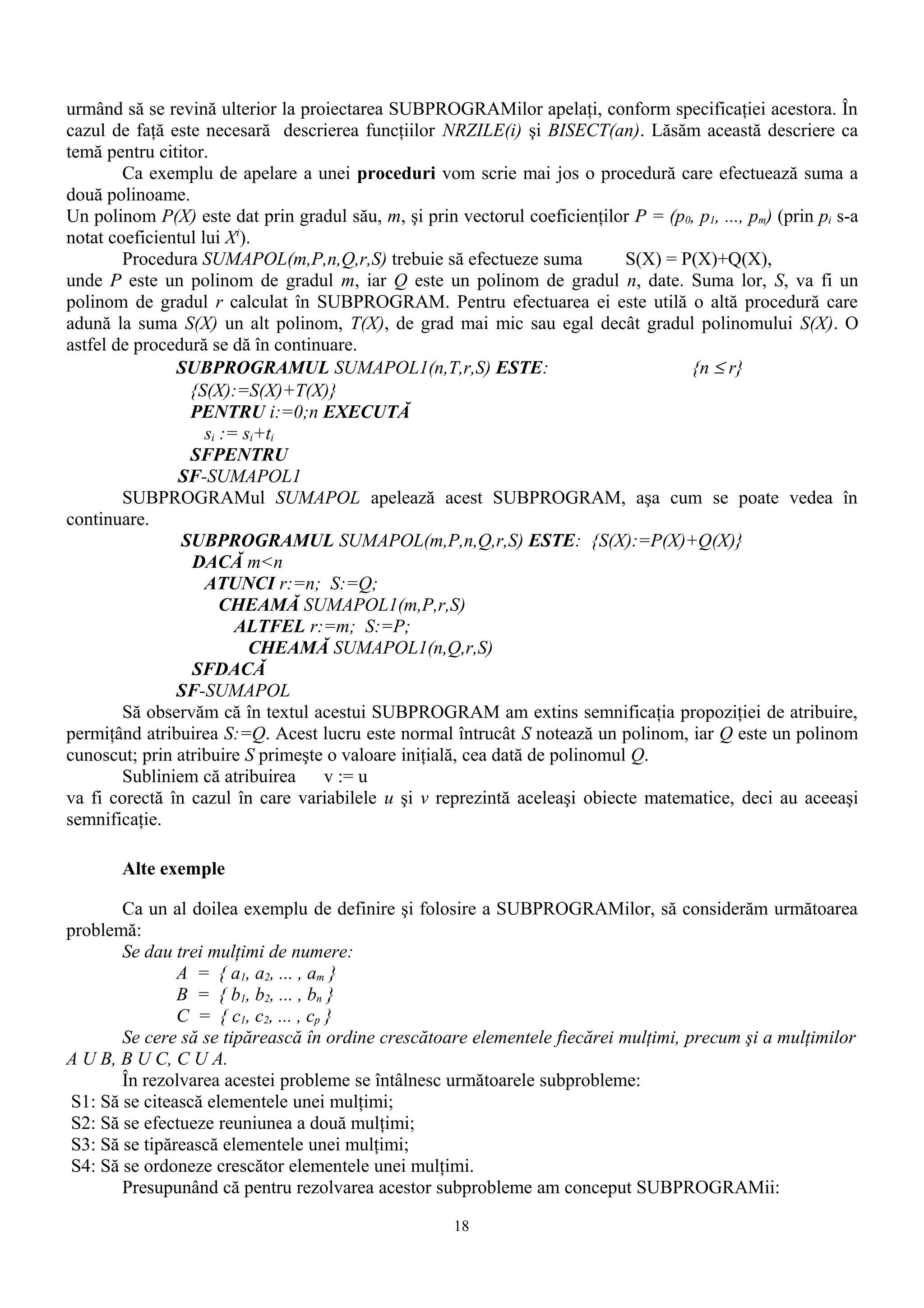urmând să se revină ulterior la proiectarea SUBPROGRAMilor apelaţi, conform specificaţiei acestora. În
cazul de faţă este necesară descrierea funcţiilor NRZILE(i) şi BISECT(an). Lăsăm această descriere ca
temă pentru cititor.
        Ca exemplu de apelare a unei proceduri vom scrie mai jos o procedură care efectuează suma a
două polinoame.
Un polinom P(X) este dat prin gradul său, m, şi prin vectorul coeficienţilor P = (p0, p1, ..., pm) (prin pi s-a
notat coeficientul lui Xi).
        Procedura SUMAPOL(m,P,n,Q,r,S) trebuie să efectueze suma             S(X) = P(X)+Q(X),
unde P este un polinom de gradul m, iar Q este un polinom de gradul n, date. Suma lor, S, va fi un
polinom de gradul r calculat în SUBPROGRAM. Pentru efectuarea ei este utilă o altă procedură care
adună la suma S(X) un alt polinom, T(X), de grad mai mic sau egal decât gradul polinomului S(X). O
astfel de procedură se dă în continuare.
               SUBPROGRAMUL SUMAPOL1(n,T,r,S) ESTE:                                  {n ≤ r}
                 {S(X):=S(X)+T(X)}
                 PENTRU i:=0;n EXECUTĂ
                    si := si+ti
                 SFPENTRU
               SF-SUMAPOL1
        SUBPROGRAMul SUMAPOL apelează acest SUBPROGRAM, aşa cum se poate vedea în
continuare.
                SUBPROGRAMUL SUMAPOL(m,P,n,Q,r,S) ESTE: {S(X):=P(X)+Q(X)}
                 DACĂ m<n
                    ATUNCI r:=n; S:=Q;
                       CHEAMĂ SUMAPOL1(m,P,r,S)
                         ALTFEL r:=m; S:=P;
                           CHEAMĂ SUMAPOL1(n,Q,r,S)
                 SFDACĂ
               SF-SUMAPOL
        Să observăm că în textul acestui SUBPROGRAM am extins semnificaţia propoziţiei de atribuire,
permiţând atribuirea S:=Q. Acest lucru este normal întrucât S notează un polinom, iar Q este un polinom
cunoscut; prin atribuire S primeşte o valoare iniţială, cea dată de polinomul Q.
        Subliniem că atribuirea    v := u
va fi corectă în cazul în care variabilele u şi v reprezintă aceleaşi obiecte matematice, deci au aceeaşi
semnificaţie.

       Alte exemple

        Ca un al doilea exemplu de definire şi folosire a SUBPROGRAMilor, să considerăm următoarea
problemă:
        Se dau trei mulţimi de numere:
                A = { a1, a2, ... , am }
                B = { b1, b2, ... , bn }
                C = { c1, c2, ... , cp }
        Se cere să se tipărească în ordine crescătoare elementele fiecărei mulţimi, precum şi a mulţimilor
A U B, B U C, C U A.
        În rezolvarea acestei probleme se întâlnesc următoarele subprobleme:
 S1: Să se citească elementele unei mulţimi;
 S2: Să se efectueze reuniunea a două mulţimi;
 S3: Să se tipărească elementele unei mulţimi;
 S4: Să se ordoneze crescător elementele unei mulţimi.
        Presupunând că pentru rezolvarea acestor subprobleme am conceput SUBPROGRAMii:

                                                      18
 