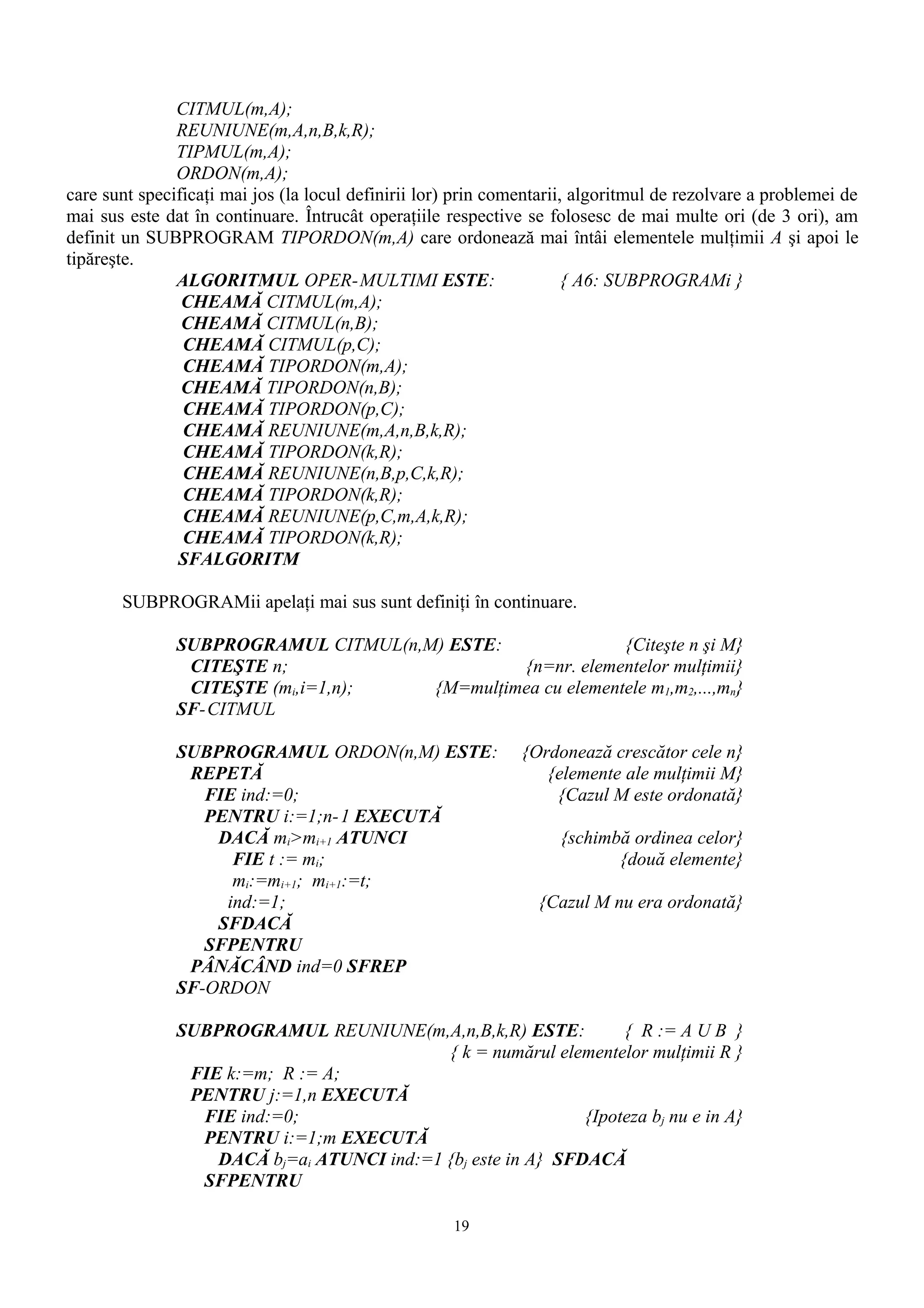 CITMUL(m,A);
               REUNIUNE(m,A,n,B,k,R);
               TIPMUL(m,A);
               ORDON(m,A);
care sunt specificaţi mai jos (la locul definirii lor) prin comentarii, algoritmul de rezolvare a problemei de
mai sus este dat în continuare. Întrucât operaţiile respective se folosesc de mai multe ori (de 3 ori), am
definit un SUBPROGRAM TIPORDON(m,A) care ordonează mai întâi elementele mulţimii A şi apoi le
tipăreşte.
               ALGORITMUL OPER-MULTIMI ESTE:                           { A6: SUBPROGRAMi }
                CHEAMĂ CITMUL(m,A);
                CHEAMĂ CITMUL(n,B);
                CHEAMĂ CITMUL(p,C);
                CHEAMĂ TIPORDON(m,A);
                CHEAMĂ TIPORDON(n,B);
                CHEAMĂ TIPORDON(p,C);
                CHEAMĂ REUNIUNE(m,A,n,B,k,R);
                CHEAMĂ TIPORDON(k,R);
                CHEAMĂ REUNIUNE(n,B,p,C,k,R);
                CHEAMĂ TIPORDON(k,R);
                CHEAMĂ REUNIUNE(p,C,m,A,k,R);
                CHEAMĂ TIPORDON(k,R);
               SFALGORITM

       SUBPROGRAMii apelaţi mai sus sunt definiţi în continuare.

               SUBPROGRAMUL CITMUL(n,M) ESTE:               {Citeşte n şi M}
                CITEŞTE n;                     {n=nr. elementelor mulţimii}
                CITEŞTE (mi,i=1,n);   {M=mulţimea cu elementele m1,m2,...,mn}
               SF-CITMUL

               SUBPROGRAMUL ORDON(n,M) ESTE:                   {Ordonează crescător cele n}
                REPETĂ                                            {elemente ale mulţimii M}
                  FIE ind:=0;                                      {Cazul M este ordonată}
                  PENTRU i:=1;n- 1 EXECUTĂ
                   DACĂ mi>mi+1 ATUNCI                              {schimbă ordinea celor}
                     FIE t := mi;                                          {două elemente}
                     mi:=mi+1; mi+1:=t;
                    ind:=1;                                      {Cazul M nu era ordonată}
                   SFDACĂ
                  SFPENTRU
                PÂNĂCÂND ind=0 SFREP
               SF-ORDON

               SUBPROGRAMUL REUNIUNE(m,A,n,B,k,R) ESTE:            { R := A U B }
                                            { k = numărul elementelor mulţimii R }
                FIE k:=m; R := A;
                PENTRU j:=1,n EXECUTĂ
                 FIE ind:=0;                                  {Ipoteza bj nu e in A}
                 PENTRU i:=1;m EXECUTĂ
                   DACĂ bj=ai ATUNCI ind:=1 {bj este in A} SFDACĂ
                 SFPENTRU

                                                     19
 