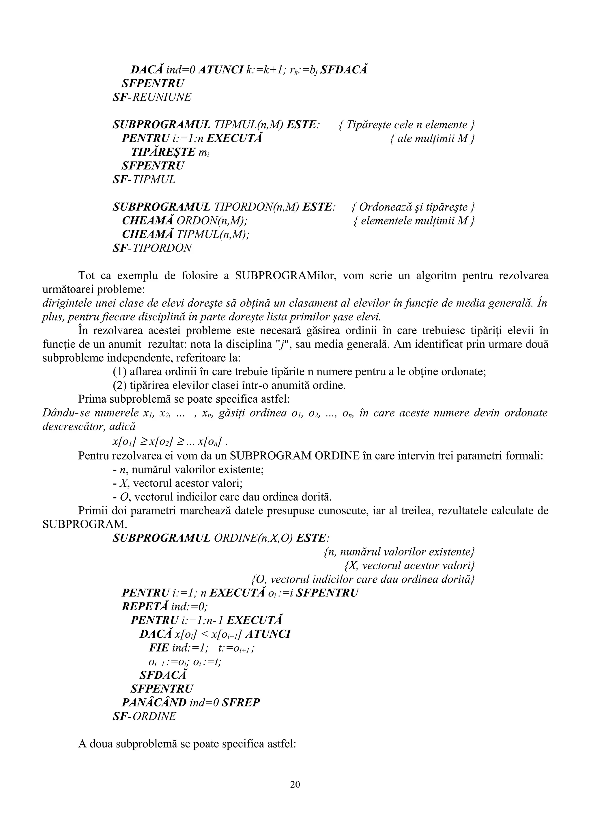 DACĂ ind=0 ATUNCI k:=k+1; rk:=bj SFDACĂ
               SFPENTRU
              SF-REUNIUNE

              SUBPROGRAMUL TIPMUL(n,M) ESTE:                  { Tipăreşte cele n elemente }
               PENTRU i:=1;n EXECUTĂ                                     { ale mulţimii M }
                 TIPĂREŞTE mi
               SFPENTRU
              SF-TIPMUL

              SUBPROGRAMUL TIPORDON(n,M) ESTE:                   { Ordonează şi tipăreşte }
               CHEAMĂ ORDON(n,M);                                { elementele mulţimii M }
               CHEAMĂ TIPMUL(n,M);
              SF-TIPORDON

        Tot ca exemplu de folosire a SUBPROGRAMilor, vom scrie un algoritm pentru rezolvarea
următoarei probleme:
dirigintele unei clase de elevi doreşte să obţină un clasament al elevilor în funcţie de media generală. În
plus, pentru fiecare disciplină în parte doreşte lista primilor şase elevi.
        În rezolvarea acestei probleme este necesară găsirea ordinii în care trebuiesc tipăriţi elevii în
funcţie de un anumit rezultat: nota la disciplina "j", sau media generală. Am identificat prin urmare două
subprobleme independente, referitoare la:
                (1) aflarea ordinii în care trebuie tipărite n numere pentru a le obţine ordonate;
                (2) tipărirea elevilor clasei într-o anumită ordine.
        Prima subproblemă se poate specifica astfel:
Dându- se numerele x1, x2, ... , xn, găsiţi ordinea o1, o2, ..., on, în care aceste numere devin ordonate
descrescător, adică
                x[o1] ≥ x[o2] ≥ ... x[on] .
        Pentru rezolvarea ei vom da un SUBPROGRAM ORDINE în care intervin trei parametri formali:
                - n, numărul valorilor existente;
                - X, vectorul acestor valori;
                - O, vectorul indicilor care dau ordinea dorită.
        Primii doi parametri marchează datele presupuse cunoscute, iar al treilea, rezultatele calculate de
SUBPROGRAM.
                SUBPROGRAMUL ORDINE(n,X,O) ESTE:
                                                                {n, numărul valorilor existente}
                                                                     {X, vectorul acestor valori}
                                                {O, vectorul indicilor care dau ordinea dorită}
                  PENTRU i:=1; n EXECUTĂ oi :=i SFPENTRU
                  REPETĂ ind:=0;
                     PENTRU i:=1;n- 1 EXECUTĂ
                       DACĂ x[oi] < x[oi+1] ATUNCI
                        FIE ind:=1; t:=oi+1 ;
                        oi+1 :=oi; oi :=t;
                       SFDACĂ
                     SFPENTRU
                  PANÂCÂND ind=0 SFREP
                SF-ORDINE

       A doua subproblemă se poate specifica astfel:


                                                    20
 