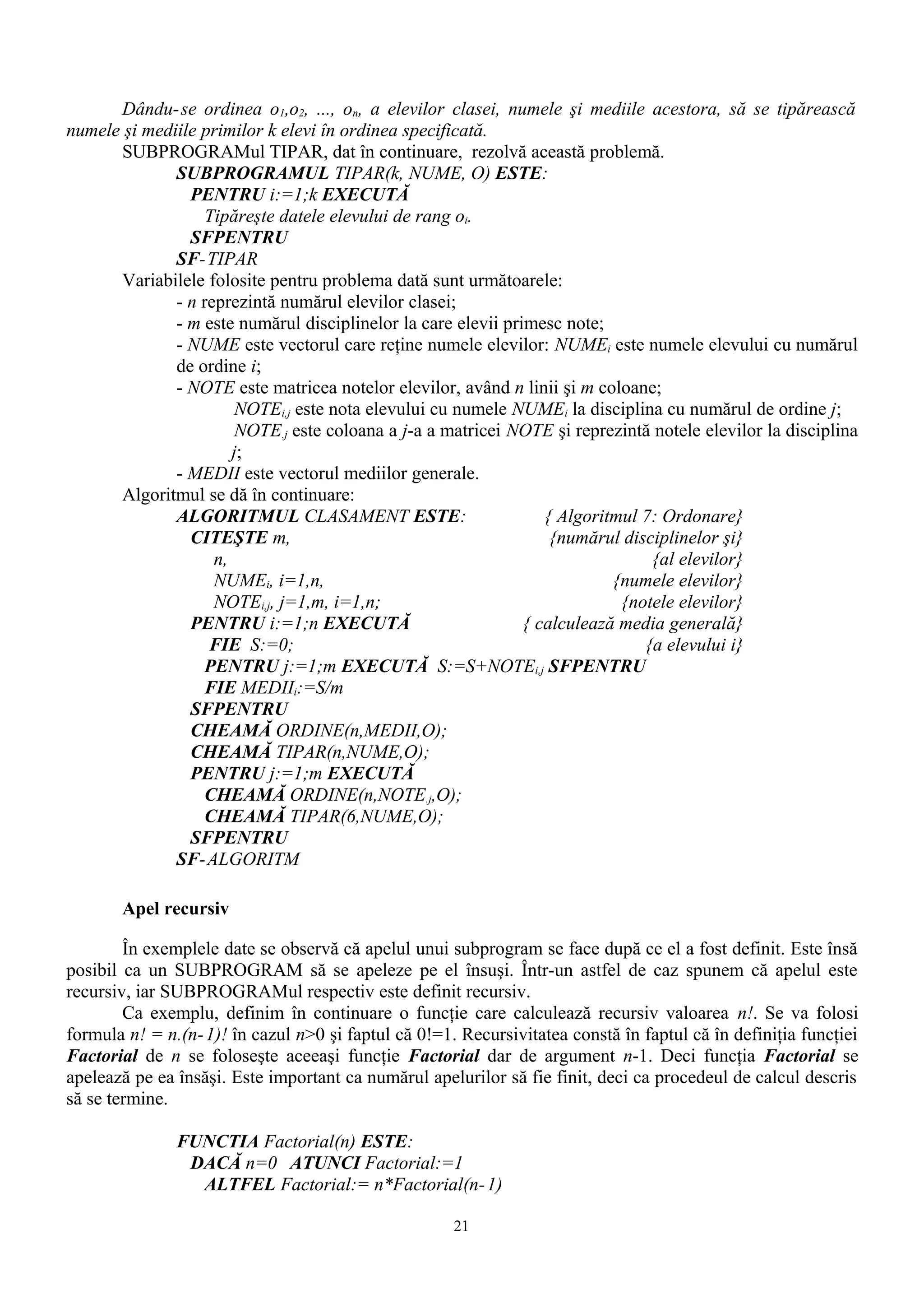 Dându- se ordinea o1,o2, ..., on, a elevilor clasei, numele şi mediile acestora, să se tipărească
numele şi mediile primilor k elevi în ordinea specificată.
      SUBPROGRAMul TIPAR, dat în continuare, rezolvă această problemă.
              SUBPROGRAMUL TIPAR(k, NUME, O) ESTE:
                PENTRU i:=1;k EXECUTĂ
                   Tipăreşte datele elevului de rang oi.
                SFPENTRU
              SF-TIPAR
      Variabilele folosite pentru problema dată sunt următoarele:
              - n reprezintă numărul elevilor clasei;
              - m este numărul disciplinelor la care elevii primesc note;
              - NUME este vectorul care reţine numele elevilor: NUMEi este numele elevului cu numărul
              de ordine i;
              - NOTE este matricea notelor elevilor, având n linii şi m coloane;
                       NOTEi,j este nota elevului cu numele NUMEi la disciplina cu numărul de ordine j;
                       NOTE.j este coloana a j-a a matricei NOTE şi reprezintă notele elevilor la disciplina
                       j;
              - MEDII este vectorul mediilor generale.
      Algoritmul se dă în continuare:
              ALGORITMUL CLASAMENT ESTE:                          { Algoritmul 7: Ordonare}
                CITEŞTE m,                                         {numărul disciplinelor şi}
                    n,                                                          {al elevilor}
                    NUMEi, i=1,n,                                          {numele elevilor}
                    NOTEi,j, j=1,m, i=1,n;                                  {notele elevilor}
                PENTRU i:=1;n EXECUTĂ                          { calculează media generală}
                   FIE S:=0;                                                   {a elevului i}
                   PENTRU j:=1;m EXECUTĂ S:=S+NOTEi,j SFPENTRU
                   FIE MEDIIi:=S/m
                SFPENTRU
                CHEAMĂ ORDINE(n,MEDII,O);
                CHEAMĂ TIPAR(n,NUME,O);
                PENTRU j:=1;m EXECUTĂ
                   CHEAMĂ ORDINE(n,NOTE.j,O);
                   CHEAMĂ TIPAR(6,NUME,O);
                SFPENTRU
              SF-ALGORITM

       Apel recursiv

        În exemplele date se observă că apelul unui subprogram se face după ce el a fost definit. Este însă
posibil ca un SUBPROGRAM să se apeleze pe el însuşi. Într-un astfel de caz spunem că apelul este
recursiv, iar SUBPROGRAMul respectiv este definit recursiv.
        Ca exemplu, definim în continuare o funcţie care calculează recursiv valoarea n!. Se va folosi
formula n! = n.(n- 1)! în cazul n>0 şi faptul că 0!=1. Recursivitatea constă în faptul că în definiţia funcţiei
Factorial de n se foloseşte aceeaşi funcţie Factorial dar de argument n-1. Deci funcţia Factorial se
apelează pe ea însăşi. Este important ca numărul apelurilor să fie finit, deci ca procedeul de calcul descris
să se termine.

               FUNCTIA Factorial(n) ESTE:
                DACĂ n=0 ATUNCI Factorial:=1
                 ALTFEL Factorial:= n*Factorial(n- 1)

                                                      21
 