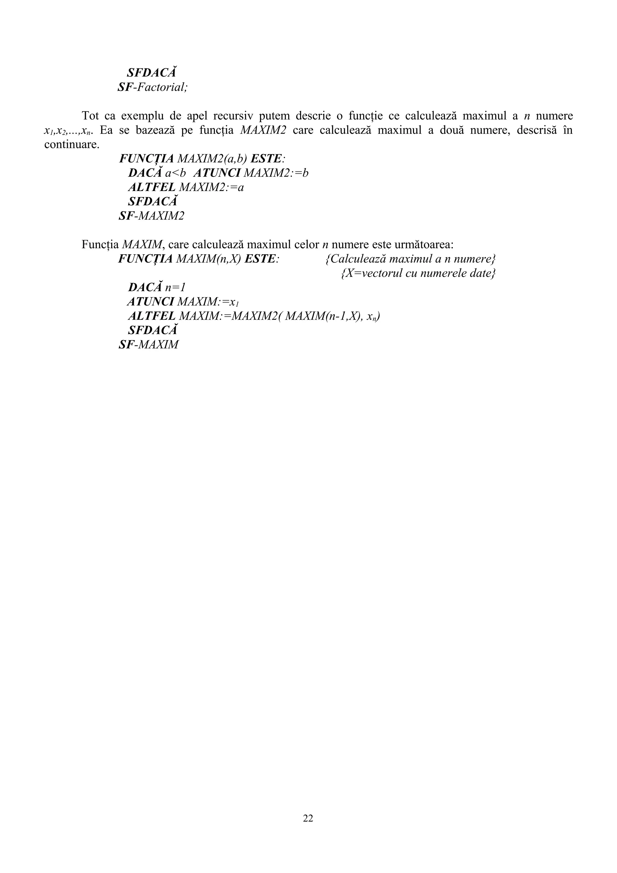 SFDACĂ
             SF-Factorial;

          Tot ca exemplu de apel recursiv putem descrie o funcţie ce calculează maximul a n numere
x1,x2,...,xn. Ea se bazează pe funcţia MAXIM2 care calculează maximul a două numere, descrisă în
continuare.
                 FUNCŢIA MAXIM2(a,b) ESTE:
                   DACĂ a<b ATUNCI MAXIM2:=b
                   ALTFEL MAXIM2:=a
                   SFDACĂ
                 SF-MAXIM2

      Funcţia MAXIM, care calculează maximul celor n numere este următoarea:
             FUNCŢIA MAXIM(n,X) ESTE:              {Calculează maximul a n numere}
                                                      {X=vectorul cu numerele date}
               DACĂ n=1
              ATUNCI MAXIM:=x1
               ALTFEL MAXIM:=MAXIM2( MAXIM(n-1,X), xn)
               SFDACĂ
             SF-MAXIM




                                               22
 