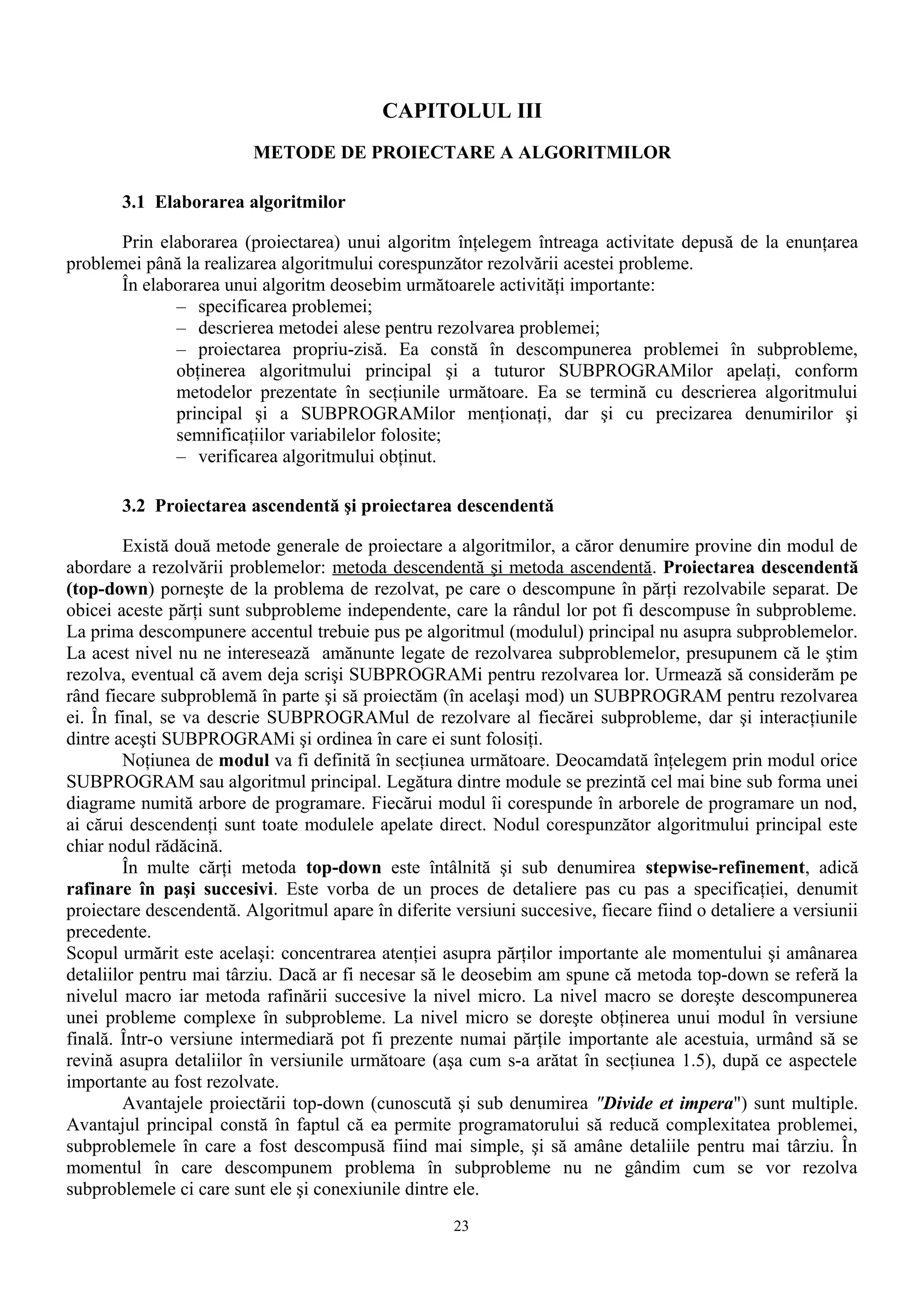 CAPITOLUL III
                         METODE DE PROIECTARE A ALGORITMILOR

       3.1 Elaborarea algoritmilor

       Prin elaborarea (proiectarea) unui algoritm înţelegem întreaga activitate depusă de la enunţarea
problemei până la realizarea algoritmului corespunzător rezolvării acestei probleme.
       În elaborarea unui algoritm deosebim următoarele activităţi importante:
              – specificarea problemei;
              – descrierea metodei alese pentru rezolvarea problemei;
              – proiectarea propriu-zisă. Ea constă în descompunerea problemei în subprobleme,
              obţinerea algoritmului principal şi a tuturor SUBPROGRAMilor apelaţi, conform
              metodelor prezentate în secţiunile următoare. Ea se termină cu descrierea algoritmului
              principal şi a SUBPROGRAMilor menţionaţi, dar şi cu precizarea denumirilor şi
              semnificaţiilor variabilelor folosite;
              – verificarea algoritmului obţinut.

       3.2 Proiectarea ascendentă şi proiectarea descendentă

        Există două metode generale de proiectare a algoritmilor, a căror denumire provine din modul de
abordare a rezolvării problemelor: metoda descendentă şi metoda ascendentă. Proiectarea descendentă
(top-down) porneşte de la problema de rezolvat, pe care o descompune în părţi rezolvabile separat. De
obicei aceste părţi sunt subprobleme independente, care la rândul lor pot fi descompuse în subprobleme.
La prima descompunere accentul trebuie pus pe algoritmul (modulul) principal nu asupra subproblemelor.
La acest nivel nu ne interesează amănunte legate de rezolvarea subproblemelor, presupunem că le ştim
rezolva, eventual că avem deja scrişi SUBPROGRAMi pentru rezolvarea lor. Urmează să considerăm pe
rând fiecare subproblemă în parte şi să proiectăm (în acelaşi mod) un SUBPROGRAM pentru rezolvarea
ei. În final, se va descrie SUBPROGRAMul de rezolvare al fiecărei subprobleme, dar şi interacţiunile
dintre aceşti SUBPROGRAMi şi ordinea în care ei sunt folosiţi.
        Noţiunea de modul va fi definită în secţiunea următoare. Deocamdată înţelegem prin modul orice
SUBPROGRAM sau algoritmul principal. Legătura dintre module se prezintă cel mai bine sub forma unei
diagrame numită arbore de programare. Fiecărui modul îi corespunde în arborele de programare un nod,
ai cărui descendenţi sunt toate modulele apelate direct. Nodul corespunzător algoritmului principal este
chiar nodul rădăcină.
        În multe cărţi metoda top-down este întâlnită şi sub denumirea stepwise-refinement, adică
rafinare în paşi succesivi. Este vorba de un proces de detaliere pas cu pas a specificaţiei, denumit
proiectare descendentă. Algoritmul apare în diferite versiuni succesive, fiecare fiind o detaliere a versiunii
precedente.
Scopul urmărit este acelaşi: concentrarea atenţiei asupra părţilor importante ale momentului şi amânarea
detaliilor pentru mai târziu. Dacă ar fi necesar să le deosebim am spune că metoda top-down se referă la
nivelul macro iar metoda rafinării succesive la nivel micro. La nivel macro se doreşte descompunerea
unei probleme complexe în subprobleme. La nivel micro se doreşte obţinerea unui modul în versiune
finală. Într-o versiune intermediară pot fi prezente numai părţile importante ale acestuia, urmând să se
revină asupra detaliilor în versiunile următoare (aşa cum s-a arătat în secţiunea 1.5), după ce aspectele
importante au fost rezolvate.
        Avantajele proiectării top-down (cunoscută şi sub denumirea "Divide et impera") sunt multiple.
Avantajul principal constă în faptul că ea permite programatorului să reducă complexitatea problemei,
subproblemele în care a fost descompusă fiind mai simple, şi să amâne detaliile pentru mai târziu. În
momentul în care descompunem problema în subprobleme nu ne gândim cum se vor rezolva
subproblemele ci care sunt ele şi conexiunile dintre ele.
                                                     23
 