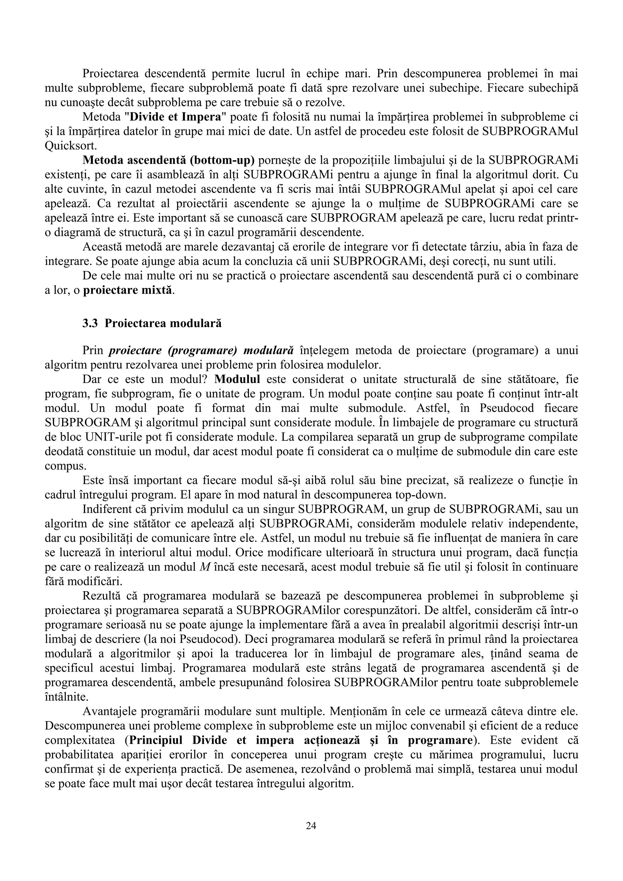 Proiectarea descendentă permite lucrul în echipe mari. Prin descompunerea problemei în mai
multe subprobleme, fiecare subproblemă poate fi dată spre rezolvare unei subechipe. Fiecare subechipă
nu cunoaşte decât subproblema pe care trebuie să o rezolve.
         Metoda "Divide et Impera" poate fi folosită nu numai la împărţirea problemei în subprobleme ci
şi la împărţirea datelor în grupe mai mici de date. Un astfel de procedeu este folosit de SUBPROGRAMul
Quicksort.
         Metoda ascendentă (bottom-up) porneşte de la propoziţiile limbajului şi de la SUBPROGRAMi
existenţi, pe care îi asamblează în alţi SUBPROGRAMi pentru a ajunge în final la algoritmul dorit. Cu
alte cuvinte, în cazul metodei ascendente va fi scris mai întâi SUBPROGRAMul apelat şi apoi cel care
apelează. Ca rezultat al proiectării ascendente se ajunge la o mulţime de SUBPROGRAMi care se
apelează între ei. Este important să se cunoască care SUBPROGRAM apelează pe care, lucru redat printr-
o diagramă de structură, ca şi în cazul programării descendente.
         Această metodă are marele dezavantaj că erorile de integrare vor fi detectate târziu, abia în faza de
integrare. Se poate ajunge abia acum la concluzia că unii SUBPROGRAMi, deşi corecţi, nu sunt utili.
         De cele mai multe ori nu se practică o proiectare ascendentă sau descendentă pură ci o combinare
a lor, o proiectare mixtă.

       3.3 Proiectarea modulară

        Prin proiectare (programare) modulară înţelegem metoda de proiectare (programare) a unui
algoritm pentru rezolvarea unei probleme prin folosirea modulelor.
        Dar ce este un modul? Modulul este considerat o unitate structurală de sine stătătoare, fie
program, fie subprogram, fie o unitate de program. Un modul poate conţine sau poate fi conţinut într-alt
modul. Un modul poate fi format din mai multe submodule. Astfel, în Pseudocod fiecare
SUBPROGRAM şi algoritmul principal sunt considerate module. În limbajele de programare cu structură
de bloc UNIT-urile pot fi considerate module. La compilarea separată un grup de subprograme compilate
deodată constituie un modul, dar acest modul poate fi considerat ca o mulţime de submodule din care este
compus.
        Este însă important ca fiecare modul să-şi aibă rolul său bine precizat, să realizeze o funcţie în
cadrul întregului program. El apare în mod natural în descompunerea top-down.
        Indiferent că privim modulul ca un singur SUBPROGRAM, un grup de SUBPROGRAMi, sau un
algoritm de sine stătător ce apelează alţi SUBPROGRAMi, considerăm modulele relativ independente,
dar cu posibilităţi de comunicare între ele. Astfel, un modul nu trebuie să fie influenţat de maniera în care
se lucrează în interiorul altui modul. Orice modificare ulterioară în structura unui program, dacă funcţia
pe care o realizează un modul M încă este necesară, acest modul trebuie să fie util şi folosit în continuare
fără modificări.
        Rezultă că programarea modulară se bazează pe descompunerea problemei în subprobleme şi
proiectarea şi programarea separată a SUBPROGRAMilor corespunzători. De altfel, considerăm că într-o
programare serioasă nu se poate ajunge la implementare fără a avea în prealabil algoritmii descrişi într-un
limbaj de descriere (la noi Pseudocod). Deci programarea modulară se referă în primul rând la proiectarea
modulară a algoritmilor şi apoi la traducerea lor în limbajul de programare ales, ţinând seama de
specificul acestui limbaj. Programarea modulară este strâns legată de programarea ascendentă şi de
programarea descendentă, ambele presupunând folosirea SUBPROGRAMilor pentru toate subproblemele
întâlnite.
        Avantajele programării modulare sunt multiple. Menţionăm în cele ce urmează câteva dintre ele.
Descompunerea unei probleme complexe în subprobleme este un mijloc convenabil şi eficient de a reduce
complexitatea (Principiul Divide et impera acţionează şi în programare). Este evident că
probabilitatea apariţiei erorilor în conceperea unui program creşte cu mărimea programului, lucru
confirmat şi de experienţa practică. De asemenea, rezolvând o problemă mai simplă, testarea unui modul
se poate face mult mai uşor decât testarea întregului algoritm.


                                                     24
 