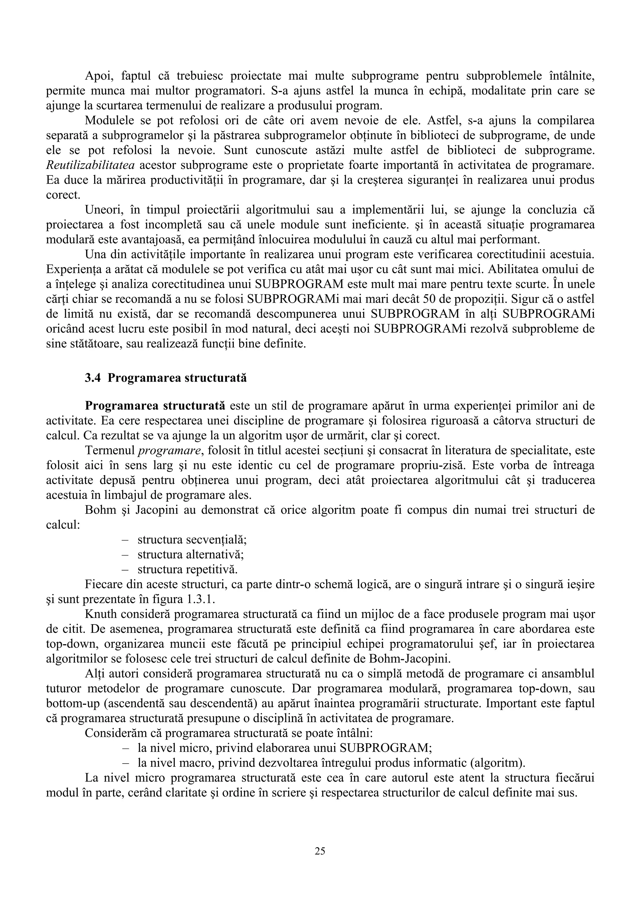 Apoi, faptul că trebuiesc proiectate mai multe subprograme pentru subproblemele întâlnite,
permite munca mai multor programatori. S-a ajuns astfel la munca în echipă, modalitate prin care se
ajunge la scurtarea termenului de realizare a produsului program.
        Modulele se pot refolosi ori de câte ori avem nevoie de ele. Astfel, s-a ajuns la compilarea
separată a subprogramelor şi la păstrarea subprogramelor obţinute în biblioteci de subprograme, de unde
ele se pot refolosi la nevoie. Sunt cunoscute astăzi multe astfel de biblioteci de subprograme.
Reutilizabilitatea acestor subprograme este o proprietate foarte importantă în activitatea de programare.
Ea duce la mărirea productivităţii în programare, dar şi la creşterea siguranţei în realizarea unui produs
corect.
        Uneori, în timpul proiectării algoritmului sau a implementării lui, se ajunge la concluzia că
proiectarea a fost incompletă sau că unele module sunt ineficiente. şi în această situaţie programarea
modulară este avantajoasă, ea permiţând înlocuirea modulului în cauză cu altul mai performant.
        Una din activităţile importante în realizarea unui program este verificarea corectitudinii acestuia.
Experienţa a arătat că modulele se pot verifica cu atât mai uşor cu cât sunt mai mici. Abilitatea omului de
a înţelege şi analiza corectitudinea unui SUBPROGRAM este mult mai mare pentru texte scurte. În unele
cărţi chiar se recomandă a nu se folosi SUBPROGRAMi mai mari decât 50 de propoziţii. Sigur că o astfel
de limită nu există, dar se recomandă descompunerea unui SUBPROGRAM în alţi SUBPROGRAMi
oricând acest lucru este posibil în mod natural, deci aceşti noi SUBPROGRAMi rezolvă subprobleme de
sine stătătoare, sau realizează funcţii bine definite.

       3.4 Programarea structurată

         Programarea structurată este un stil de programare apărut în urma experienţei primilor ani de
activitate. Ea cere respectarea unei discipline de programare şi folosirea riguroasă a câtorva structuri de
calcul. Ca rezultat se va ajunge la un algoritm uşor de urmărit, clar şi corect.
         Termenul programare, folosit în titlul acestei secţiuni şi consacrat în literatura de specialitate, este
folosit aici în sens larg şi nu este identic cu cel de programare propriu-zisă. Este vorba de întreaga
activitate depusă pentru obţinerea unui program, deci atât proiectarea algoritmului cât şi traducerea
acestuia în limbajul de programare ales.
         Bohm şi Jacopini au demonstrat că orice algoritm poate fi compus din numai trei structuri de
calcul:
                – structura secvenţială;
                – structura alternativă;
                – structura repetitivă.
         Fiecare din aceste structuri, ca parte dintr-o schemă logică, are o singură intrare şi o singură ieşire
şi sunt prezentate în figura 1.3.1.
         Knuth consideră programarea structurată ca fiind un mijloc de a face produsele program mai uşor
de citit. De asemenea, programarea structurată este definită ca fiind programarea în care abordarea este
top-down, organizarea muncii este făcută pe principiul echipei programatorului şef, iar în proiectarea
algoritmilor se folosesc cele trei structuri de calcul definite de Bohm-Jacopini.
         Alţi autori consideră programarea structurată nu ca o simplă metodă de programare ci ansamblul
tuturor metodelor de programare cunoscute. Dar programarea modulară, programarea top-down, sau
bottom-up (ascendentă sau descendentă) au apărut înaintea programării structurate. Important este faptul
că programarea structurată presupune o disciplină în activitatea de programare.
         Considerăm că programarea structurată se poate întâlni:
                – la nivel micro, privind elaborarea unui SUBPROGRAM;
                – la nivel macro, privind dezvoltarea întregului produs informatic (algoritm).
         La nivel micro programarea structurată este cea în care autorul este atent la structura fiecărui
modul în parte, cerând claritate şi ordine în scriere şi respectarea structurilor de calcul definite mai sus.



                                                       25
 