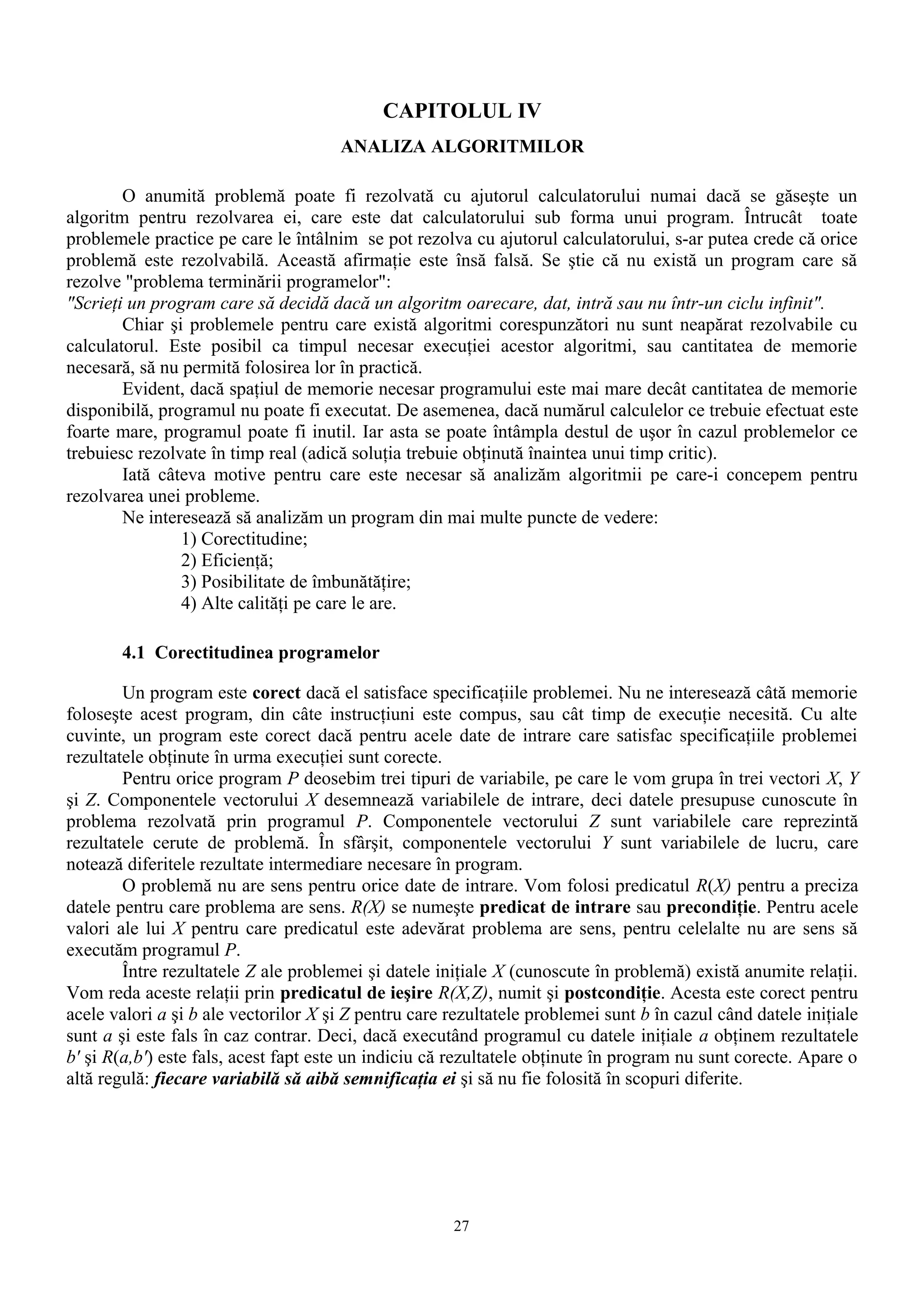 CAPITOLUL IV
                                      ANALIZA ALGORITMILOR

        O anumită problemă poate fi rezolvată cu ajutorul calculatorului numai dacă se găseşte un
algoritm pentru rezolvarea ei, care este dat calculatorului sub forma unui program. Întrucât toate
problemele practice pe care le întâlnim se pot rezolva cu ajutorul calculatorului, s-ar putea crede că orice
problemă este rezolvabilă. Această afirmaţie este însă falsă. Se ştie că nu există un program care să
rezolve "problema terminării programelor":
"Scrieţi un program care să decidă dacă un algoritm oarecare, dat, intră sau nu într-un ciclu infinit".
        Chiar şi problemele pentru care există algoritmi corespunzători nu sunt neapărat rezolvabile cu
calculatorul. Este posibil ca timpul necesar execuţiei acestor algoritmi, sau cantitatea de memorie
necesară, să nu permită folosirea lor în practică.
        Evident, dacă spaţiul de memorie necesar programului este mai mare decât cantitatea de memorie
disponibilă, programul nu poate fi executat. De asemenea, dacă numărul calculelor ce trebuie efectuat este
foarte mare, programul poate fi inutil. Iar asta se poate întâmpla destul de uşor în cazul problemelor ce
trebuiesc rezolvate în timp real (adică soluţia trebuie obţinută înaintea unui timp critic).
        Iată câteva motive pentru care este necesar să analizăm algoritmii pe care-i concepem pentru
rezolvarea unei probleme.
        Ne interesează să analizăm un program din mai multe puncte de vedere:
                1) Corectitudine;
                2) Eficienţă;
                3) Posibilitate de îmbunătăţire;
                4) Alte calităţi pe care le are.

       4.1 Corectitudinea programelor

        Un program este corect dacă el satisface specificaţiile problemei. Nu ne interesează câtă memorie
foloseşte acest program, din câte instrucţiuni este compus, sau cât timp de execuţie necesită. Cu alte
cuvinte, un program este corect dacă pentru acele date de intrare care satisfac specificaţiile problemei
rezultatele obţinute în urma execuţiei sunt corecte.
        Pentru orice program P deosebim trei tipuri de variabile, pe care le vom grupa în trei vectori X, Y
şi Z. Componentele vectorului X desemnează variabilele de intrare, deci datele presupuse cunoscute în
problema rezolvată prin programul P. Componentele vectorului Z sunt variabilele care reprezintă
rezultatele cerute de problemă. În sfârşit, componentele vectorului Y sunt variabilele de lucru, care
notează diferitele rezultate intermediare necesare în program.
        O problemă nu are sens pentru orice date de intrare. Vom folosi predicatul R(X) pentru a preciza
datele pentru care problema are sens. R(X) se numeşte predicat de intrare sau precondiţie. Pentru acele
valori ale lui X pentru care predicatul este adevărat problema are sens, pentru celelalte nu are sens să
executăm programul P.
        Între rezultatele Z ale problemei şi datele iniţiale X (cunoscute în problemă) există anumite relaţii.
Vom reda aceste relaţii prin predicatul de ieşire R(X,Z), numit şi postcondiţie. Acesta este corect pentru
acele valori a şi b ale vectorilor X şi Z pentru care rezultatele problemei sunt b în cazul când datele iniţiale
sunt a şi este fals în caz contrar. Deci, dacă executând programul cu datele iniţiale a obţinem rezultatele
b' şi R(a,b') este fals, acest fapt este un indiciu că rezultatele obţinute în program nu sunt corecte. Apare o
altă regulă: fiecare variabilă să aibă semnificaţia ei şi să nu fie folosită în scopuri diferite.




                                                      27
 