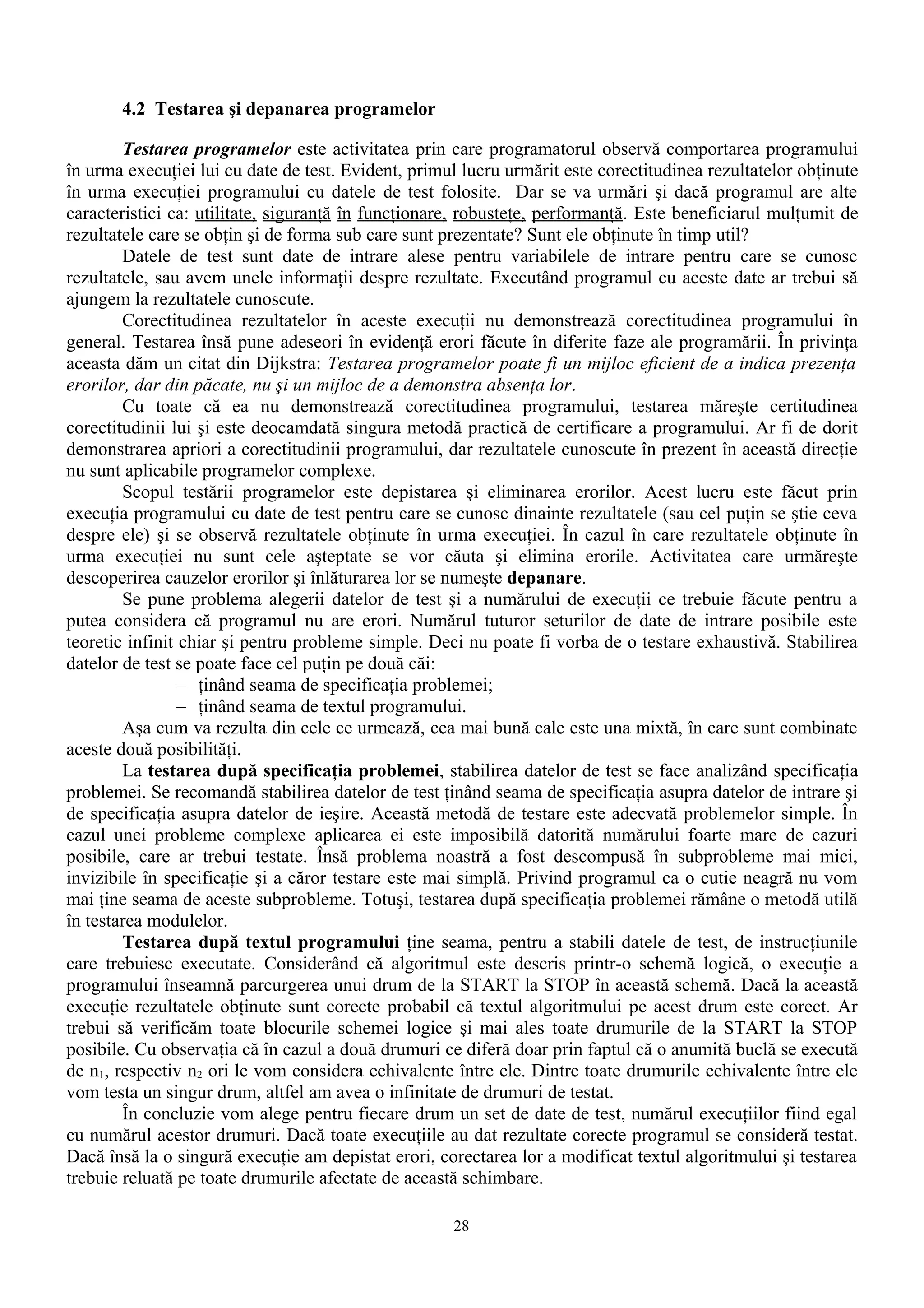 4.2 Testarea şi depanarea programelor

        Testarea programelor este activitatea prin care programatorul observă comportarea programului
în urma execuţiei lui cu date de test. Evident, primul lucru urmărit este corectitudinea rezultatelor obţinute
în urma execuţiei programului cu datele de test folosite. Dar se va urmări şi dacă programul are alte
caracteristici ca: utilitate, siguranţă în funcţionare, robusteţe, performanţă. Este beneficiarul mulţumit de
rezultatele care se obţin şi de forma sub care sunt prezentate? Sunt ele obţinute în timp util?
        Datele de test sunt date de intrare alese pentru variabilele de intrare pentru care se cunosc
rezultatele, sau avem unele informaţii despre rezultate. Executând programul cu aceste date ar trebui să
ajungem la rezultatele cunoscute.
        Corectitudinea rezultatelor în aceste execuţii nu demonstrează corectitudinea programului în
general. Testarea însă pune adeseori în evidenţă erori făcute în diferite faze ale programării. În privinţa
aceasta dăm un citat din Dijkstra: Testarea programelor poate fi un mijloc eficient de a indica prezenţa
erorilor, dar din păcate, nu şi un mijloc de a demonstra absenţa lor.
        Cu toate că ea nu demonstrează corectitudinea programului, testarea măreşte certitudinea
corectitudinii lui şi este deocamdată singura metodă practică de certificare a programului. Ar fi de dorit
demonstrarea apriori a corectitudinii programului, dar rezultatele cunoscute în prezent în această direcţie
nu sunt aplicabile programelor complexe.
        Scopul testării programelor este depistarea şi eliminarea erorilor. Acest lucru este făcut prin
execuţia programului cu date de test pentru care se cunosc dinainte rezultatele (sau cel puţin se ştie ceva
despre ele) şi se observă rezultatele obţinute în urma execuţiei. În cazul în care rezultatele obţinute în
urma execuţiei nu sunt cele aşteptate se vor căuta şi elimina erorile. Activitatea care urmăreşte
descoperirea cauzelor erorilor şi înlăturarea lor se numeşte depanare.
        Se pune problema alegerii datelor de test şi a numărului de execuţii ce trebuie făcute pentru a
putea considera că programul nu are erori. Numărul tuturor seturilor de date de intrare posibile este
teoretic infinit chiar şi pentru probleme simple. Deci nu poate fi vorba de o testare exhaustivă. Stabilirea
datelor de test se poate face cel puţin pe două căi:
                 – ţinând seama de specificaţia problemei;
                 – ţinând seama de textul programului.
        Aşa cum va rezulta din cele ce urmează, cea mai bună cale este una mixtă, în care sunt combinate
aceste două posibilităţi.
        La testarea după specificaţia problemei, stabilirea datelor de test se face analizând specificaţia
problemei. Se recomandă stabilirea datelor de test ţinând seama de specificaţia asupra datelor de intrare şi
de specificaţia asupra datelor de ieşire. Această metodă de testare este adecvată problemelor simple. În
cazul unei probleme complexe aplicarea ei este imposibilă datorită numărului foarte mare de cazuri
posibile, care ar trebui testate. Însă problema noastră a fost descompusă în subprobleme mai mici,
invizibile în specificaţie şi a căror testare este mai simplă. Privind programul ca o cutie neagră nu vom
mai ţine seama de aceste subprobleme. Totuşi, testarea după specificaţia problemei rămâne o metodă utilă
în testarea modulelor.
        Testarea după textul programului ţine seama, pentru a stabili datele de test, de instrucţiunile
care trebuiesc executate. Considerând că algoritmul este descris printr-o schemă logică, o execuţie a
programului înseamnă parcurgerea unui drum de la START la STOP în această schemă. Dacă la această
execuţie rezultatele obţinute sunt corecte probabil că textul algoritmului pe acest drum este corect. Ar
trebui să verificăm toate blocurile schemei logice şi mai ales toate drumurile de la START la STOP
posibile. Cu observaţia că în cazul a două drumuri ce diferă doar prin faptul că o anumită buclă se execută
de n1, respectiv n2 ori le vom considera echivalente între ele. Dintre toate drumurile echivalente între ele
vom testa un singur drum, altfel am avea o infinitate de drumuri de testat.
        În concluzie vom alege pentru fiecare drum un set de date de test, numărul execuţiilor fiind egal
cu numărul acestor drumuri. Dacă toate execuţiile au dat rezultate corecte programul se consideră testat.
Dacă însă la o singură execuţie am depistat erori, corectarea lor a modificat textul algoritmului şi testarea
trebuie reluată pe toate drumurile afectate de această schimbare.

                                                     28
 