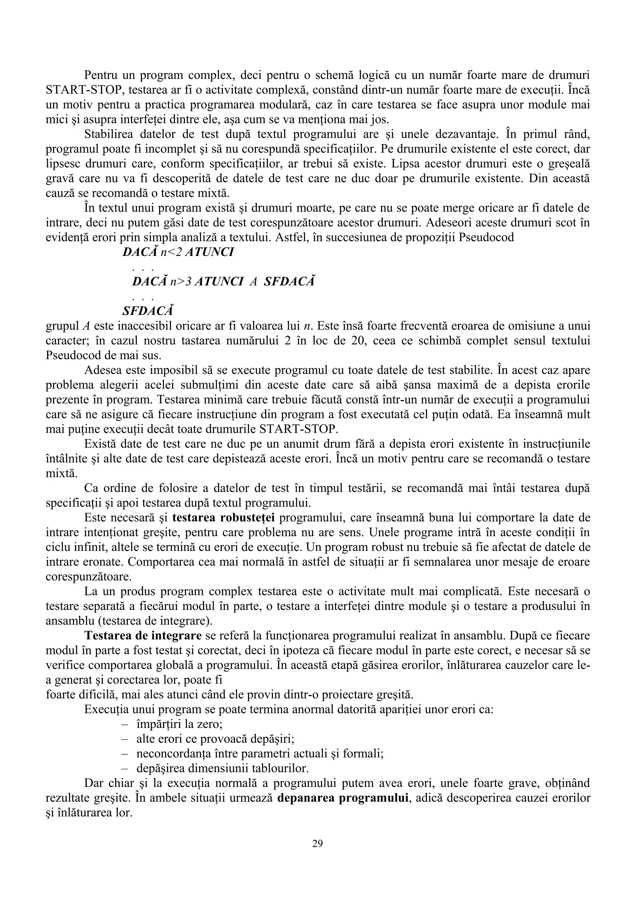 Pentru un program complex, deci pentru o schemă logică cu un număr foarte mare de drumuri
START-STOP, testarea ar fi o activitate complexă, constând dintr-un număr foarte mare de execuţii. Încă
un motiv pentru a practica programarea modulară, caz în care testarea se face asupra unor module mai
mici şi asupra interfeţei dintre ele, aşa cum se va menţiona mai jos.
         Stabilirea datelor de test după textul programului are şi unele dezavantaje. În primul rând,
programul poate fi incomplet şi să nu corespundă specificaţiilor. Pe drumurile existente el este corect, dar
lipsesc drumuri care, conform specificaţiilor, ar trebui să existe. Lipsa acestor drumuri este o greşeală
gravă care nu va fi descoperită de datele de test care ne duc doar pe drumurile existente. Din această
cauză se recomandă o testare mixtă.
         În textul unui program există şi drumuri moarte, pe care nu se poate merge oricare ar fi datele de
intrare, deci nu putem găsi date de test corespunzătoare acestor drumuri. Adeseori aceste drumuri scot în
evidenţă erori prin simpla analiză a textului. Astfel, în succesiunea de propoziţii Pseudocod
                  DACĂ n<2 ATUNCI
                    . . .
                    DACĂ n>3 ATUNCI A SFDACĂ
                    . . .
                  SFDACĂ
grupul A este inaccesibil oricare ar fi valoarea lui n. Este însă foarte frecventă eroarea de omisiune a unui
caracter; în cazul nostru tastarea numărului 2 în loc de 20, ceea ce schimbă complet sensul textului
Pseudocod de mai sus.
         Adesea este imposibil să se execute programul cu toate datele de test stabilite. În acest caz apare
problema alegerii acelei submulţimi din aceste date care să aibă şansa maximă de a depista erorile
prezente în program. Testarea minimă care trebuie făcută constă într-un număr de execuţii a programului
care să ne asigure că fiecare instrucţiune din program a fost executată cel puţin odată. Ea înseamnă mult
mai puţine execuţii decât toate drumurile START-STOP.
         Există date de test care ne duc pe un anumit drum fără a depista erori existente în instrucţiunile
întâlnite şi alte date de test care depistează aceste erori. Încă un motiv pentru care se recomandă o testare
mixtă.
         Ca ordine de folosire a datelor de test în timpul testării, se recomandă mai întâi testarea după
specificaţii şi apoi testarea după textul programului.
         Este necesară şi testarea robusteţei programului, care înseamnă buna lui comportare la date de
intrare intenţionat greşite, pentru care problema nu are sens. Unele programe intră în aceste condiţii în
ciclu infinit, altele se termină cu erori de execuţie. Un program robust nu trebuie să fie afectat de datele de
intrare eronate. Comportarea cea mai normală în astfel de situaţii ar fi semnalarea unor mesaje de eroare
corespunzătoare.
         La un produs program complex testarea este o activitate mult mai complicată. Este necesară o
testare separată a fiecărui modul în parte, o testare a interfeţei dintre module şi o testare a produsului în
ansamblu (testarea de integrare).
         Testarea de integrare se referă la funcţionarea programului realizat în ansamblu. După ce fiecare
modul în parte a fost testat şi corectat, deci în ipoteza că fiecare modul în parte este corect, e necesar să se
verifice comportarea globală a programului. În această etapă găsirea erorilor, înlăturarea cauzelor care le-
a generat şi corectarea lor, poate fi
foarte dificilă, mai ales atunci când ele provin dintr-o proiectare greşită.
         Execuţia unui program se poate termina anormal datorită apariţiei unor erori ca:
                 – împărţiri la zero;
                 – alte erori ce provoacă depăşiri;
                 – neconcordanţa între parametri actuali şi formali;
                 – depăşirea dimensiunii tablourilor.
         Dar chiar şi la execuţia normală a programului putem avea erori, unele foarte grave, obţinând
rezultate greşite. În ambele situaţii urmează depanarea programului, adică descoperirea cauzei erorilor
şi înlăturarea lor.

                                                      29
 