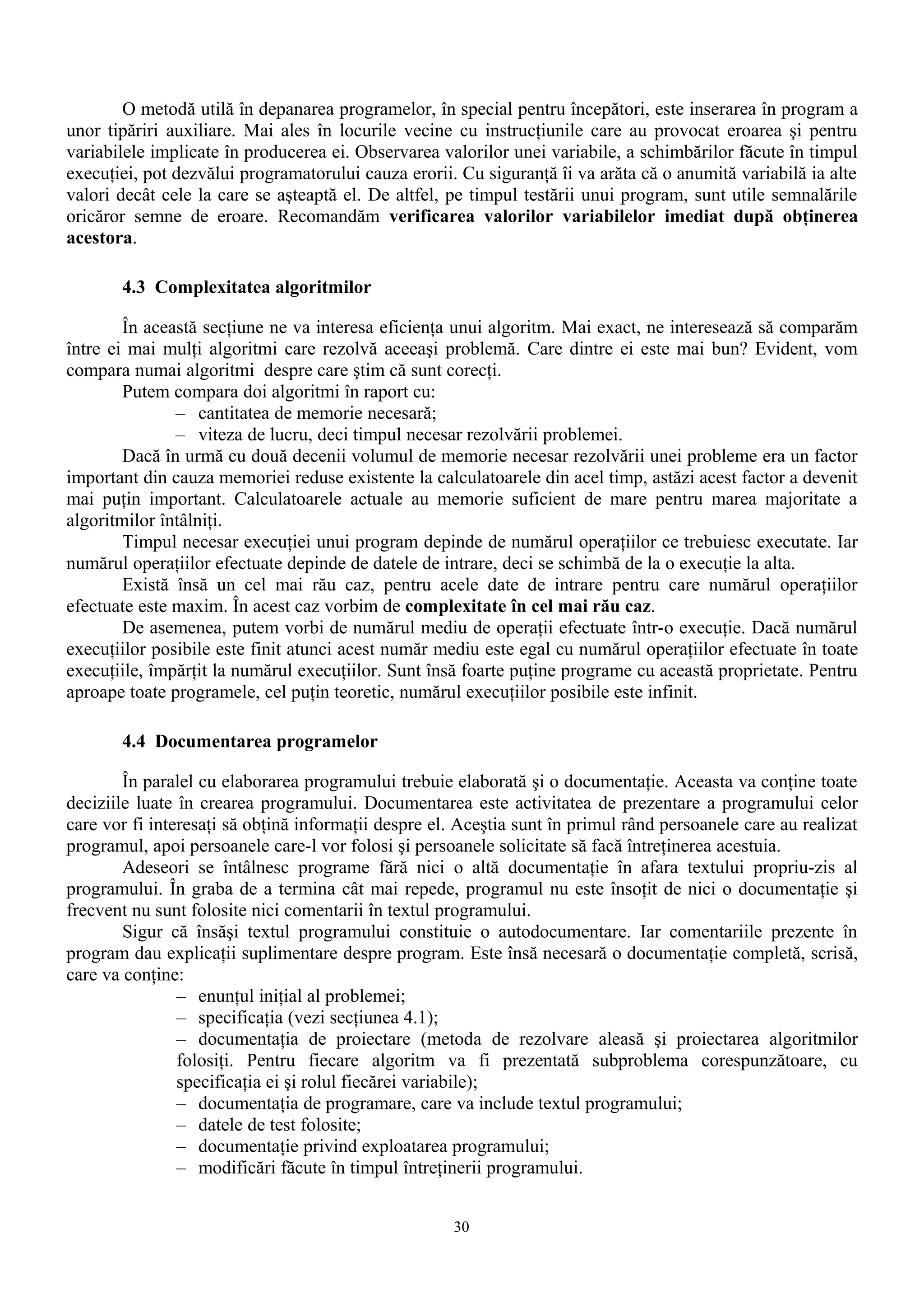 O metodă utilă în depanarea programelor, în special pentru începători, este inserarea în program a
unor tipăriri auxiliare. Mai ales în locurile vecine cu instrucţiunile care au provocat eroarea şi pentru
variabilele implicate în producerea ei. Observarea valorilor unei variabile, a schimbărilor făcute în timpul
execuţiei, pot dezvălui programatorului cauza erorii. Cu siguranţă îi va arăta că o anumită variabilă ia alte
valori decât cele la care se aşteaptă el. De altfel, pe timpul testării unui program, sunt utile semnalările
oricăror semne de eroare. Recomandăm verificarea valorilor variabilelor imediat după obţinerea
acestora.

       4.3 Complexitatea algoritmilor

        În această secţiune ne va interesa eficienţa unui algoritm. Mai exact, ne interesează să comparăm
între ei mai mulţi algoritmi care rezolvă aceeaşi problemă. Care dintre ei este mai bun? Evident, vom
compara numai algoritmi despre care ştim că sunt corecţi.
        Putem compara doi algoritmi în raport cu:
               – cantitatea de memorie necesară;
               – viteza de lucru, deci timpul necesar rezolvării problemei.
        Dacă în urmă cu două decenii volumul de memorie necesar rezolvării unei probleme era un factor
important din cauza memoriei reduse existente la calculatoarele din acel timp, astăzi acest factor a devenit
mai puţin important. Calculatoarele actuale au memorie suficient de mare pentru marea majoritate a
algoritmilor întâlniţi.
        Timpul necesar execuţiei unui program depinde de numărul operaţiilor ce trebuiesc executate. Iar
numărul operaţiilor efectuate depinde de datele de intrare, deci se schimbă de la o execuţie la alta.
        Există însă un cel mai rău caz, pentru acele date de intrare pentru care numărul operaţiilor
efectuate este maxim. În acest caz vorbim de complexitate în cel mai rău caz.
        De asemenea, putem vorbi de numărul mediu de operaţii efectuate într-o execuţie. Dacă numărul
execuţiilor posibile este finit atunci acest număr mediu este egal cu numărul operaţiilor efectuate în toate
execuţiile, împărţit la numărul execuţiilor. Sunt însă foarte puţine programe cu această proprietate. Pentru
aproape toate programele, cel puţin teoretic, numărul execuţiilor posibile este infinit.

       4.4 Documentarea programelor

        În paralel cu elaborarea programului trebuie elaborată şi o documentaţie. Aceasta va conţine toate
deciziile luate în crearea programului. Documentarea este activitatea de prezentare a programului celor
care vor fi interesaţi să obţină informaţii despre el. Aceştia sunt în primul rând persoanele care au realizat
programul, apoi persoanele care-l vor folosi şi persoanele solicitate să facă întreţinerea acestuia.
        Adeseori se întâlnesc programe fără nici o altă documentaţie în afara textului propriu-zis al
programului. În graba de a termina cât mai repede, programul nu este însoţit de nici o documentaţie şi
frecvent nu sunt folosite nici comentarii în textul programului.
        Sigur că însăşi textul programului constituie o autodocumentare. Iar comentariile prezente în
program dau explicaţii suplimentare despre program. Este însă necesară o documentaţie completă, scrisă,
care va conţine:
                – enunţul iniţial al problemei;
                – specificaţia (vezi secţiunea 4.1);
                – documentaţia de proiectare (metoda de rezolvare aleasă şi proiectarea algoritmilor
                folosiţi. Pentru fiecare algoritm va fi prezentată subproblema corespunzătoare, cu
                specificaţia ei şi rolul fiecărei variabile);
                – documentaţia de programare, care va include textul programului;
                – datele de test folosite;
                – documentaţie privind exploatarea programului;
                – modificări făcute în timpul întreţinerii programului.


                                                     30
 