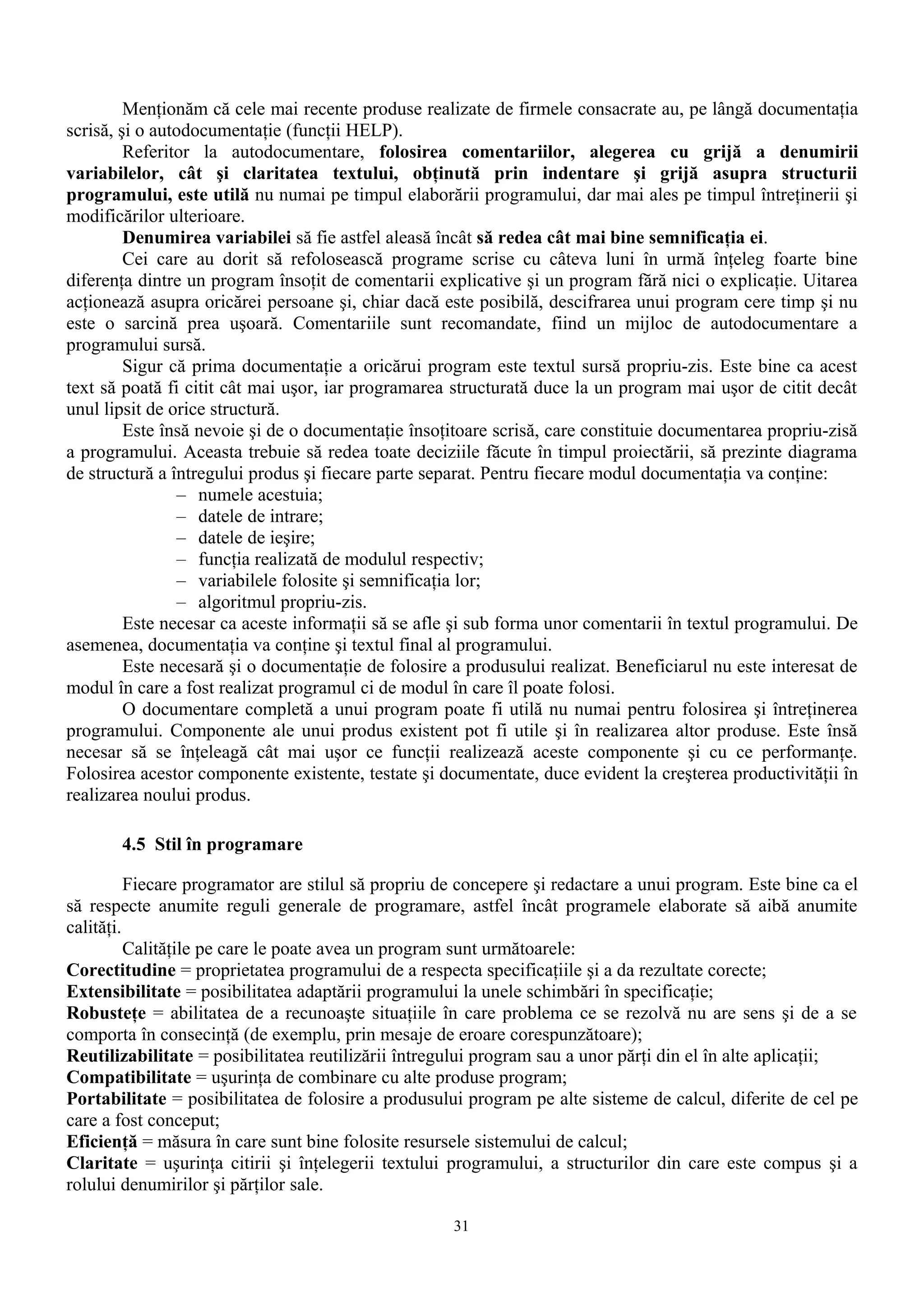 Menţionăm că cele mai recente produse realizate de firmele consacrate au, pe lângă documentaţia
scrisă, şi o autodocumentaţie (funcţii HELP).
         Referitor la autodocumentare, folosirea comentariilor, alegerea cu grijă a denumirii
variabilelor, cât şi claritatea textului, obţinută prin indentare şi grijă asupra structurii
programului, este utilă nu numai pe timpul elaborării programului, dar mai ales pe timpul întreţinerii şi
modificărilor ulterioare.
         Denumirea variabilei să fie astfel aleasă încât să redea cât mai bine semnificaţia ei.
         Cei care au dorit să refolosească programe scrise cu câteva luni în urmă înţeleg foarte bine
diferenţa dintre un program însoţit de comentarii explicative şi un program fără nici o explicaţie. Uitarea
acţionează asupra oricărei persoane şi, chiar dacă este posibilă, descifrarea unui program cere timp şi nu
este o sarcină prea uşoară. Comentariile sunt recomandate, fiind un mijloc de autodocumentare a
programului sursă.
         Sigur că prima documentaţie a oricărui program este textul sursă propriu-zis. Este bine ca acest
text să poată fi citit cât mai uşor, iar programarea structurată duce la un program mai uşor de citit decât
unul lipsit de orice structură.
         Este însă nevoie şi de o documentaţie însoţitoare scrisă, care constituie documentarea propriu-zisă
a programului. Aceasta trebuie să redea toate deciziile făcute în timpul proiectării, să prezinte diagrama
de structură a întregului produs şi fiecare parte separat. Pentru fiecare modul documentaţia va conţine:
                 – numele acestuia;
                 – datele de intrare;
                 – datele de ieşire;
                 – funcţia realizată de modulul respectiv;
                 – variabilele folosite şi semnificaţia lor;
                 – algoritmul propriu-zis.
         Este necesar ca aceste informaţii să se afle şi sub forma unor comentarii în textul programului. De
asemenea, documentaţia va conţine şi textul final al programului.
         Este necesară şi o documentaţie de folosire a produsului realizat. Beneficiarul nu este interesat de
modul în care a fost realizat programul ci de modul în care îl poate folosi.
         O documentare completă a unui program poate fi utilă nu numai pentru folosirea şi întreţinerea
programului. Componente ale unui produs existent pot fi utile şi în realizarea altor produse. Este însă
necesar să se înţeleagă cât mai uşor ce funcţii realizează aceste componente şi cu ce performanţe.
Folosirea acestor componente existente, testate şi documentate, duce evident la creşterea productivităţii în
realizarea noului produs.

       4.5 Stil în programare

          Fiecare programator are stilul să propriu de concepere şi redactare a unui program. Este bine ca el
să respecte anumite reguli generale de programare, astfel încât programele elaborate să aibă anumite
calităţi.
          Calităţile pe care le poate avea un program sunt următoarele:
Corectitudine = proprietatea programului de a respecta specificaţiile şi a da rezultate corecte;
Extensibilitate = posibilitatea adaptării programului la unele schimbări în specificaţie;
Robusteţe = abilitatea de a recunoaşte situaţiile în care problema ce se rezolvă nu are sens şi de a se
comporta în consecinţă (de exemplu, prin mesaje de eroare corespunzătoare);
Reutilizabilitate = posibilitatea reutilizării întregului program sau a unor părţi din el în alte aplicaţii;
Compatibilitate = uşurinţa de combinare cu alte produse program;
Portabilitate = posibilitatea de folosire a produsului program pe alte sisteme de calcul, diferite de cel pe
care a fost conceput;
Eficienţă = măsura în care sunt bine folosite resursele sistemului de calcul;
Claritate = uşurinţa citirii şi înţelegerii textului programului, a structurilor din care este compus şi a
rolului denumirilor şi părţilor sale.

                                                     31
 
