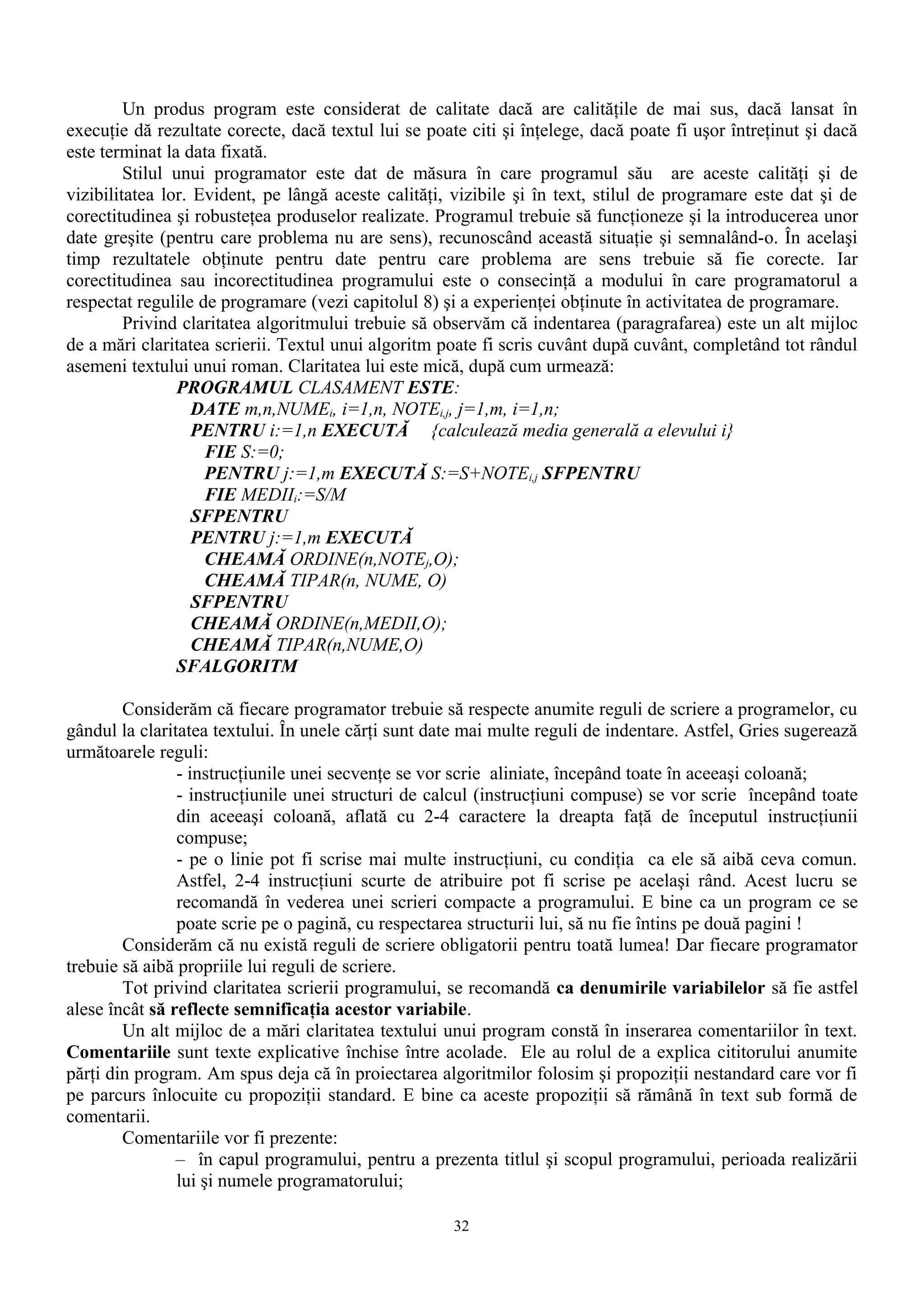 Un produs program este considerat de calitate dacă are calităţile de mai sus, dacă lansat în
execuţie dă rezultate corecte, dacă textul lui se poate citi şi înţelege, dacă poate fi uşor întreţinut şi dacă
este terminat la data fixată.
         Stilul unui programator este dat de măsura în care programul său are aceste calităţi şi de
vizibilitatea lor. Evident, pe lângă aceste calităţi, vizibile şi în text, stilul de programare este dat şi de
corectitudinea şi robusteţea produselor realizate. Programul trebuie să funcţioneze şi la introducerea unor
date greşite (pentru care problema nu are sens), recunoscând această situaţie şi semnalând-o. În acelaşi
timp rezultatele obţinute pentru date pentru care problema are sens trebuie să fie corecte. Iar
corectitudinea sau incorectitudinea programului este o consecinţă a modului în care programatorul a
respectat regulile de programare (vezi capitolul 8) şi a experienţei obţinute în activitatea de programare.
         Privind claritatea algoritmului trebuie să observăm că indentarea (paragrafarea) este un alt mijloc
de a mări claritatea scrierii. Textul unui algoritm poate fi scris cuvânt după cuvânt, completând tot rândul
asemeni textului unui roman. Claritatea lui este mică, după cum urmează:
                PROGRAMUL CLASAMENT ESTE:
                   DATE m,n,NUMEi, i=1,n, NOTEi,j, j=1,m, i=1,n;
                   PENTRU i:=1,n EXECUTĂ {calculează media generală a elevului i}
                    FIE S:=0;
                    PENTRU j:=1,m EXECUTĂ S:=S+NOTEi,j SFPENTRU
                    FIE MEDIIi:=S/M
                   SFPENTRU
                   PENTRU j:=1,m EXECUTĂ
                    CHEAMĂ ORDINE(n,NOTEj,O);
                    CHEAMĂ TIPAR(n, NUME, O)
                   SFPENTRU
                   CHEAMĂ ORDINE(n,MEDII,O);
                   CHEAMĂ TIPAR(n,NUME,O)
                SFALGORITM

        Considerăm că fiecare programator trebuie să respecte anumite reguli de scriere a programelor, cu
gândul la claritatea textului. În unele cărţi sunt date mai multe reguli de indentare. Astfel, Gries sugerează
următoarele reguli:
                - instrucţiunile unei secvenţe se vor scrie aliniate, începând toate în aceeaşi coloană;
                - instrucţiunile unei structuri de calcul (instrucţiuni compuse) se vor scrie începând toate
                din aceeaşi coloană, aflată cu 2-4 caractere la dreapta faţă de începutul instrucţiunii
                compuse;
                - pe o linie pot fi scrise mai multe instrucţiuni, cu condiţia ca ele să aibă ceva comun.
                Astfel, 2-4 instrucţiuni scurte de atribuire pot fi scrise pe acelaşi rând. Acest lucru se
                recomandă în vederea unei scrieri compacte a programului. E bine ca un program ce se
                poate scrie pe o pagină, cu respectarea structurii lui, să nu fie întins pe două pagini !
        Considerăm că nu există reguli de scriere obligatorii pentru toată lumea! Dar fiecare programator
trebuie să aibă propriile lui reguli de scriere.
        Tot privind claritatea scrierii programului, se recomandă ca denumirile variabilelor să fie astfel
alese încât să reflecte semnificaţia acestor variabile.
        Un alt mijloc de a mări claritatea textului unui program constă în inserarea comentariilor în text.
Comentariile sunt texte explicative închise între acolade. Ele au rolul de a explica cititorului anumite
părţi din program. Am spus deja că în proiectarea algoritmilor folosim şi propoziţii nestandard care vor fi
pe parcurs înlocuite cu propoziţii standard. E bine ca aceste propoziţii să rămână în text sub formă de
comentarii.
        Comentariile vor fi prezente:
                – în capul programului, pentru a prezenta titlul şi scopul programului, perioada realizării
                lui şi numele programatorului;

                                                      32
 