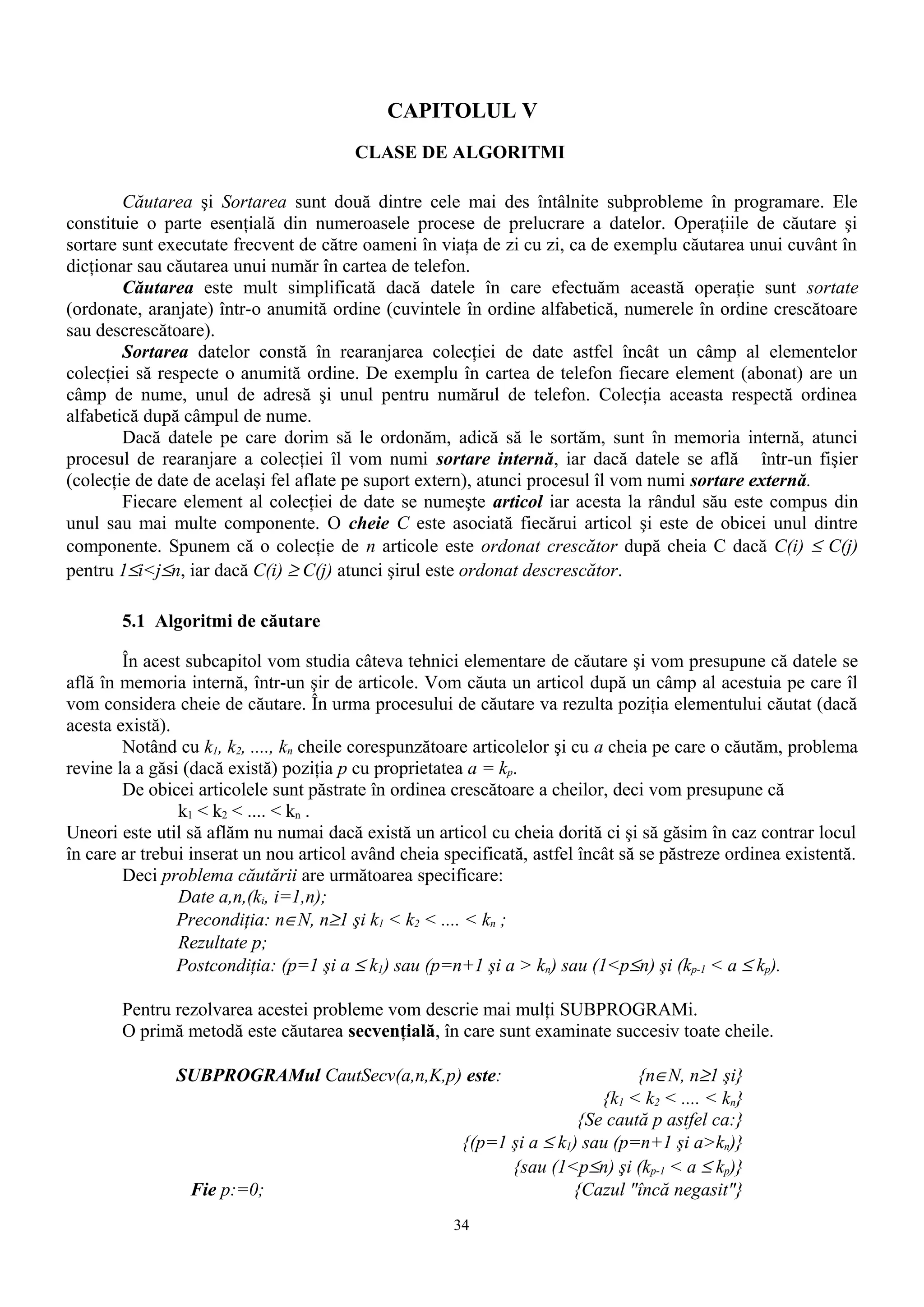 CAPITOLUL V
                                        CLASE DE ALGORITMI

        Căutarea şi Sortarea sunt două dintre cele mai des întâlnite subprobleme în programare. Ele
constituie o parte esenţială din numeroasele procese de prelucrare a datelor. Operaţiile de căutare şi
sortare sunt executate frecvent de către oameni în viaţa de zi cu zi, ca de exemplu căutarea unui cuvânt în
dicţionar sau căutarea unui număr în cartea de telefon.
        Căutarea este mult simplificată dacă datele în care efectuăm această operaţie sunt sortate
(ordonate, aranjate) într-o anumită ordine (cuvintele în ordine alfabetică, numerele în ordine crescătoare
sau descrescătoare).
        Sortarea datelor constă în rearanjarea colecţiei de date astfel încât un câmp al elementelor
colecţiei să respecte o anumită ordine. De exemplu în cartea de telefon fiecare element (abonat) are un
câmp de nume, unul de adresă şi unul pentru numărul de telefon. Colecţia aceasta respectă ordinea
alfabetică după câmpul de nume.
        Dacă datele pe care dorim să le ordonăm, adică să le sortăm, sunt în memoria internă, atunci
procesul de rearanjare a colecţiei îl vom numi sortare internă, iar dacă datele se află într-un fişier
(colecţie de date de acelaşi fel aflate pe suport extern), atunci procesul îl vom numi sortare externă.
        Fiecare element al colecţiei de date se numeşte articol iar acesta la rândul său este compus din
unul sau mai multe componente. O cheie C este asociată fiecărui articol şi este de obicei unul dintre
componente. Spunem că o colecţie de n articole este ordonat crescător după cheia C dacă C(i) ≤ C(j)
pentru 1≤i<j≤n, iar dacă C(i) ≥ C(j) atunci şirul este ordonat descrescător.

       5.1 Algoritmi de căutare

        În acest subcapitol vom studia câteva tehnici elementare de căutare şi vom presupune că datele se
află în memoria internă, într-un şir de articole. Vom căuta un articol după un câmp al acestuia pe care îl
vom considera cheie de căutare. În urma procesului de căutare va rezulta poziţia elementului căutat (dacă
acesta există).
        Notând cu k1, k2, ...., kn cheile corespunzătoare articolelor şi cu a cheia pe care o căutăm, problema
revine la a găsi (dacă există) poziţia p cu proprietatea a = kp.
        De obicei articolele sunt păstrate în ordinea crescătoare a cheilor, deci vom presupune că
                k1 < k2 < .... < kn .
Uneori este util să aflăm nu numai dacă există un articol cu cheia dorită ci şi să găsim în caz contrar locul
în care ar trebui inserat un nou articol având cheia specificată, astfel încât să se păstreze ordinea existentă.
        Deci problema căutării are următoarea specificare:
                Date a,n,(ki, i=1,n);
                Precondiţia: n∈N, n≥1 şi k1 < k2 < .... < kn ;
                Rezultate p;
                Postcondiţia: (p=1 şi a ≤ k1) sau (p=n+1 şi a > kn) sau (1<p≤n) şi (kp-1 < a ≤ kp).

       Pentru rezolvarea acestei probleme vom descrie mai mulţi SUBPROGRAMi.
       O primă metodă este căutarea secvenţială, în care sunt examinate succesiv toate cheile.

               SUBPROGRAMul CautSecv(a,n,K,p) este:                             {n∈N, n≥1 şi}
                                                                           {k1 < k2 < .... < kn}
                                                                        {Se caută p astfel ca:}
                                                        {(p=1 şi a ≤ k1) sau (p=n+1 şi a>kn)}
                                                              {sau (1<p≤n) şi (kp-1 < a ≤ kp)}
                 Fie p:=0;                                             {Cazul "încă negasit"}
                                                      34
 
