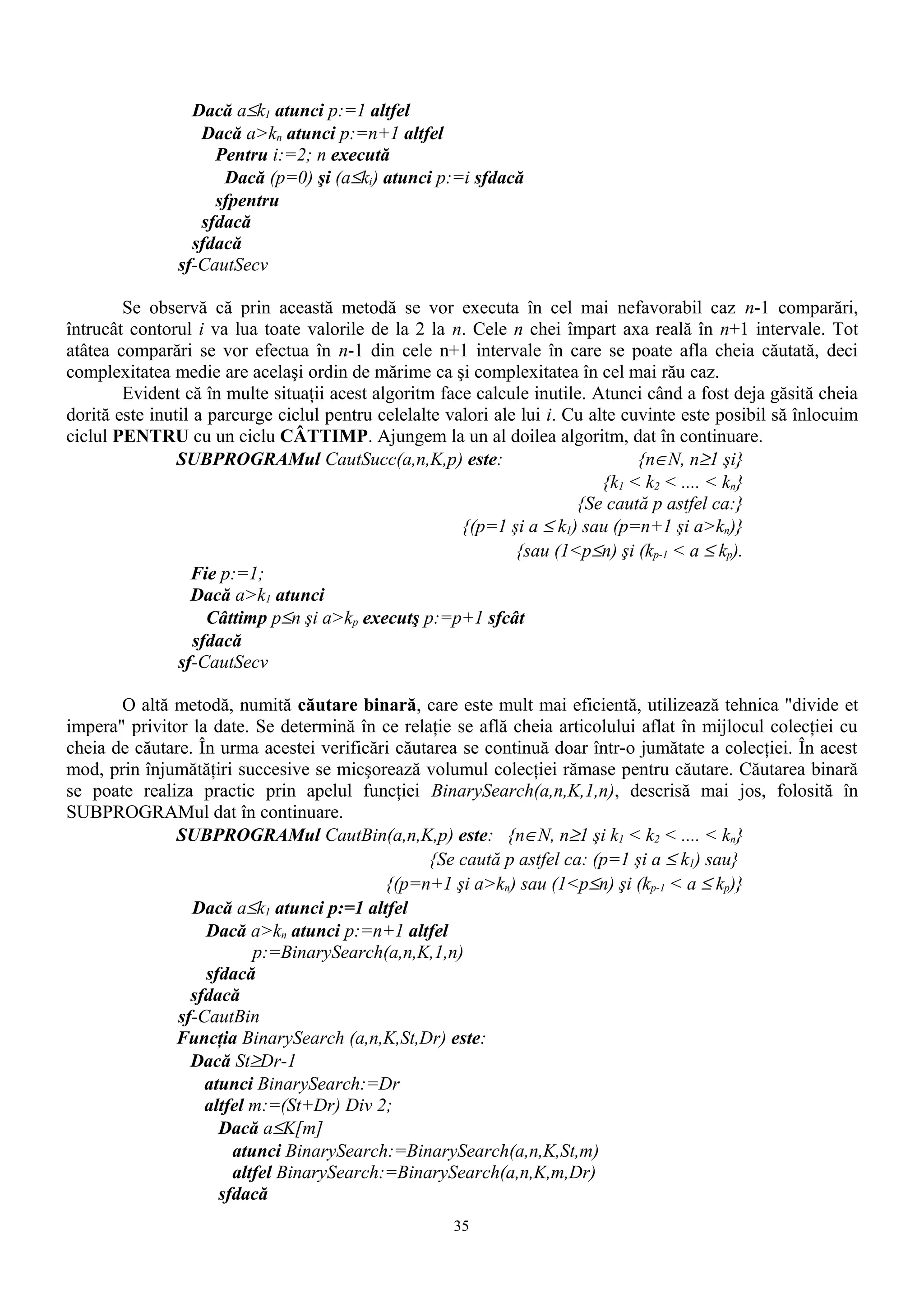 Dacă a≤k1 atunci p:=1 altfel
                  Dacă a>kn atunci p:=n+1 altfel
                    Pentru i:=2; n execută
                     Dacă (p=0) şi (a≤ki) atunci p:=i sfdacă
                    sfpentru
                  sfdacă
                 sfdacă
               sf-CautSecv

        Se observă că prin această metodă se vor executa în cel mai nefavorabil caz n-1 comparări,
întrucât contorul i va lua toate valorile de la 2 la n. Cele n chei împart axa reală în n+1 intervale. Tot
atâtea comparări se vor efectua în n-1 din cele n+1 intervale în care se poate afla cheia căutată, deci
complexitatea medie are acelaşi ordin de mărime ca şi complexitatea în cel mai rău caz.
        Evident că în multe situaţii acest algoritm face calcule inutile. Atunci când a fost deja găsită cheia
dorită este inutil a parcurge ciclul pentru celelalte valori ale lui i. Cu alte cuvinte este posibil să înlocuim
ciclul PENTRU cu un ciclu CÂTTIMP. Ajungem la un al doilea algoritm, dat în continuare.
                SUBPROGRAMul CautSucc(a,n,K,p) este:                              {n∈N, n≥1 şi}
                                                                             {k1 < k2 < .... < kn}
                                                                         {Se caută p astfel ca:}
                                                        {(p=1 şi a ≤ k1) sau (p=n+1 şi a>kn)}
                                                                {sau (1<p≤n) şi (kp-1 < a ≤ kp).
                  Fie p:=1;
                  Dacă a>k1 atunci
                     Câttimp p≤n şi a>kp executş p:=p+1 sfcât
                   sfdacă
                sf-CautSecv

       O altă metodă, numită căutare binară, care este mult mai eficientă, utilizează tehnica "divide et
impera" privitor la date. Se determină în ce relaţie se află cheia articolului aflat în mijlocul colecţiei cu
cheia de căutare. În urma acestei verificări căutarea se continuă doar într-o jumătate a colecţiei. În acest
mod, prin înjumătăţiri succesive se micşorează volumul colecţiei rămase pentru căutare. Căutarea binară
se poate realiza practic prin apelul funcţiei BinarySearch(a,n,K,1,n), descrisă mai jos, folosită în
SUBPROGRAMul dat în continuare.
              SUBPROGRAMul CautBin(a,n,K,p) este: {n∈N, n≥1 şi k1 < k2 < .... < kn}
                                                 {Se caută p astfel ca: (p=1 şi a ≤ k1) sau}
                                           {(p=n+1 şi a>kn) sau (1<p≤n) şi (kp-1 < a ≤ kp)}
                 Dacă a≤k1 atunci p:=1 altfel
                   Dacă a>kn atunci p:=n+1 altfel
                          p:=BinarySearch(a,n,K,1,n)
                   sfdacă
                 sfdacă
               sf-CautBin
              Funcţia BinarySearch (a,n,K,St,Dr) este:
                 Dacă St≥Dr-1
                   atunci BinarySearch:=Dr
                   altfel m:=(St+Dr) Div 2;
                     Dacă a≤K[m]
                       atunci BinarySearch:=BinarySearch(a,n,K,St,m)
                       altfel BinarySearch:=BinarySearch(a,n,K,m,Dr)
                     sfdacă
                                                      35
 