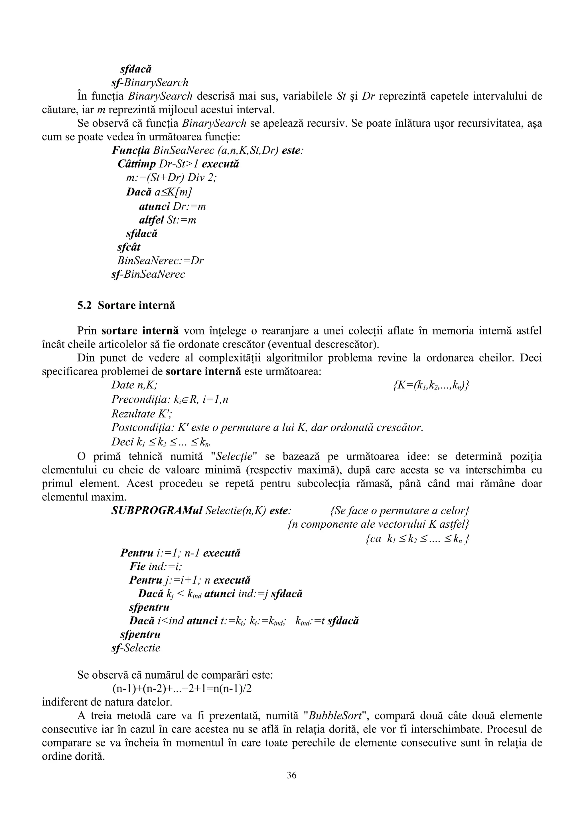 sfdacă
                sf-BinarySearch
       În funcţia BinarySearch descrisă mai sus, variabilele St şi Dr reprezintă capetele intervalului de
căutare, iar m reprezintă mijlocul acestui interval.
       Se observă că funcţia BinarySearch se apelează recursiv. Se poate înlătura uşor recursivitatea, aşa
cum se poate vedea în următoarea funcţie:
                Funcţia BinSeaNerec (a,n,K,St,Dr) este:
                 Câttimp Dr-St>1 execută
                   m:=(St+Dr) Div 2;
                   Dacă a≤K[m]
                      atunci Dr:=m
                      altfel St:=m
                   sfdacă
                 sfcât
                 BinSeaNerec:=Dr
                sf-BinSeaNerec

       5.2 Sortare internă

        Prin sortare internă vom înţelege o rearanjare a unei colecţii aflate în memoria internă astfel
încât cheile articolelor să fie ordonate crescător (eventual descrescător).
        Din punct de vedere al complexităţii algoritmilor problema revine la ordonarea cheilor. Deci
specificarea problemei de sortare internă este următoarea:
                Date n,K;                                                    {K=(k1,k2,...,kn)}
                Precondiţia: ki∈R, i=1,n
                Rezultate K';
                Postcondiţia: K' este o permutare a lui K, dar ordonată crescător.
                Deci k1 ≤ k2 ≤ ... ≤ kn.
        O primă tehnică numită "Selecţie" se bazează pe următoarea idee: se determină poziţia
elementului cu cheie de valoare minimă (respectiv maximă), după care acesta se va interschimba cu
primul element. Acest procedeu se repetă pentru subcolecţia rămasă, până când mai rămâne doar
elementul maxim.
                SUBPROGRAMul Selectie(n,K) este:                {Se face o permutare a celor}
                                                       {n componente ale vectorului K astfel}
                                                                       {ca k1 ≤ k2 ≤ .... ≤ kn }
                  Pentru i:=1; n-1 execută
                    Fie ind:=i;
                    Pentru j:=i+1; n execută
                      Dacă kj < kind atunci ind:=j sfdacă
                    sfpentru
                    Dacă i<ind atunci t:=ki; ki:=kind; kind:=t sfdacă
                  sfpentru
                sf-Selectie

        Se observă că numărul de comparări este:
               (n-1)+(n-2)+...+2+1=n(n-1)/2
indiferent de natura datelor.
        A treia metodă care va fi prezentată, numită "BubbleSort", compară două câte două elemente
consecutive iar în cazul în care acestea nu se află în relaţia dorită, ele vor fi interschimbate. Procesul de
comparare se va încheia în momentul în care toate perechile de elemente consecutive sunt în relaţia de
ordine dorită.
                                                     36
 