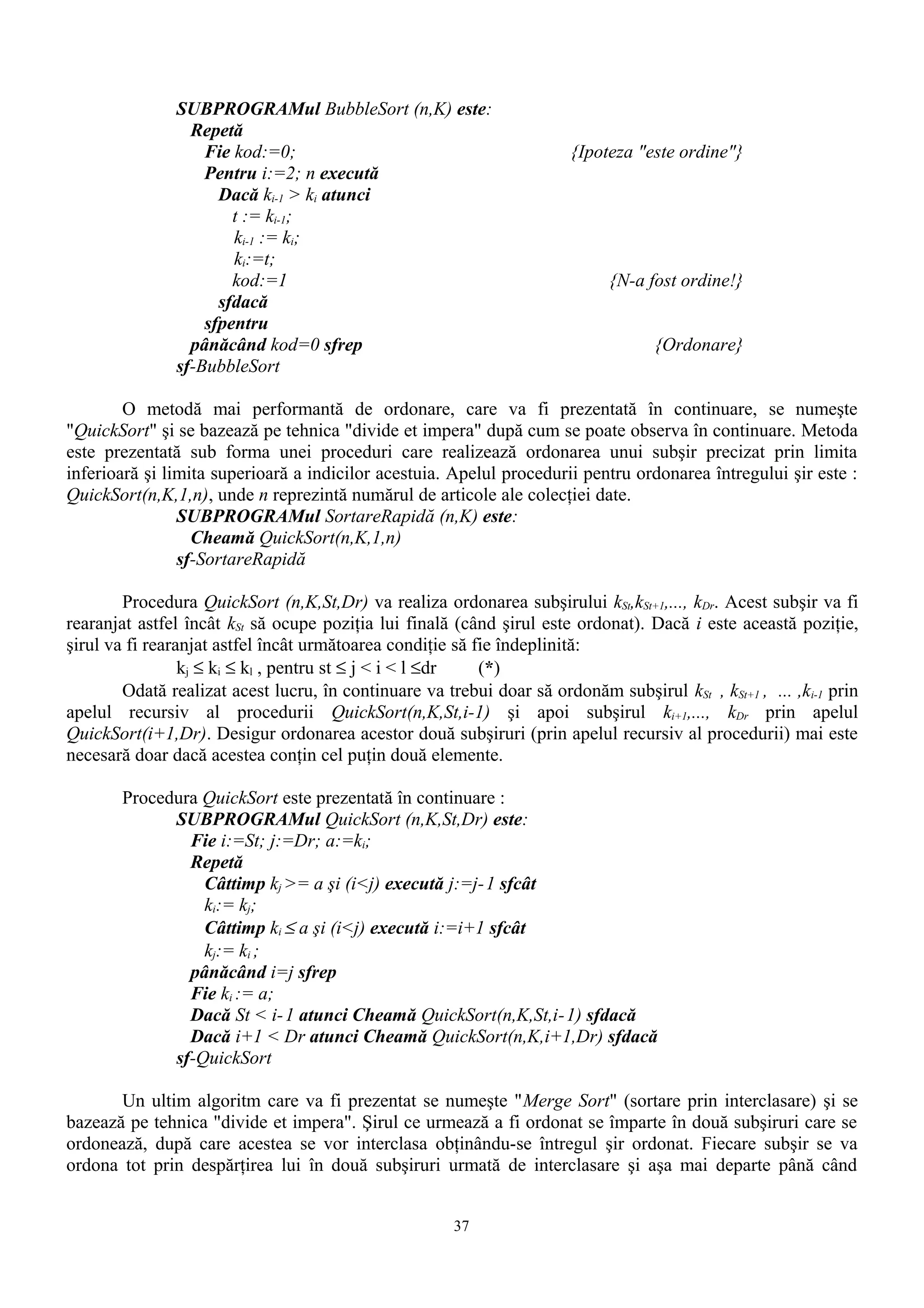 SUBPROGRAMul BubbleSort (n,K) este:
                 Repetă
                   Fie kod:=0;                                         {Ipoteza "este ordine"}
                   Pentru i:=2; n execută
                     Dacă ki-1 > ki atunci
                       t := ki-1;
                       ki-1 := ki;
                       ki:=t;
                       kod:=1                                                {N-a fost ordine!}
                     sfdacă
                   sfpentru
                 pânăcând kod=0 sfrep                                              {Ordonare}
               sf-BubbleSort

        O metodă mai performantă de ordonare, care va fi prezentată în continuare, se numeşte
"QuickSort" şi se bazează pe tehnica "divide et impera" după cum se poate observa în continuare. Metoda
este prezentată sub forma unei proceduri care realizează ordonarea unui subşir precizat prin limita
inferioară şi limita superioară a indicilor acestuia. Apelul procedurii pentru ordonarea întregului şir este :
QuickSort(n,K,1,n), unde n reprezintă numărul de articole ale colecţiei date.
                SUBPROGRAMul SortareRapidă (n,K) este:
                  Cheamă QuickSort(n,K,1,n)
                sf-SortareRapidă

        Procedura QuickSort (n,K,St,Dr) va realiza ordonarea subşirului kSt,kSt+1,..., kDr. Acest subşir va fi
rearanjat astfel încât kSt să ocupe poziţia lui finală (când şirul este ordonat). Dacă i este această poziţie,
şirul va fi rearanjat astfel încât următoarea condiţie să fie îndeplinită:
                 kj ≤ ki ≤ kl , pentru st ≤ j < i < l ≤dr  (*)
        Odată realizat acest lucru, în continuare va trebui doar să ordonăm subşirul kSt , kSt+1 , ... ,ki-1 prin
apelul recursiv al procedurii QuickSort(n,K,St,i-1) şi apoi subşirul ki+1,..., kDr prin apelul
QuickSort(i+1,Dr). Desigur ordonarea acestor două subşiruri (prin apelul recursiv al procedurii) mai este
necesară doar dacă acestea conţin cel puţin două elemente.

       Procedura QuickSort este prezentată în continuare :
             SUBPROGRAMul QuickSort (n,K,St,Dr) este:
               Fie i:=St; j:=Dr; a:=ki;
               Repetă
                 Câttimp kj >= a şi (i<j) execută j:=j-1 sfcât
                 ki:= kj;
                 Câttimp ki ≤ a şi (i<j) execută i:=i+1 sfcât
                 kj:= ki ;
               pânăcând i=j sfrep
               Fie ki := a;
               Dacă St < i- 1 atunci Cheamă QuickSort(n,K,St,i-1) sfdacă
               Dacă i+1 < Dr atunci Cheamă QuickSort(n,K,i+1,Dr) sfdacă
             sf-QuickSort

       Un ultim algoritm care va fi prezentat se numeşte "Merge Sort" (sortare prin interclasare) şi se
bazează pe tehnica "divide et impera". Şirul ce urmează a fi ordonat se împarte în două subşiruri care se
ordonează, după care acestea se vor interclasa obţinându-se întregul şir ordonat. Fiecare subşir se va
ordona tot prin despărţirea lui în două subşiruri urmată de interclasare şi aşa mai departe până când


                                                       37
 
