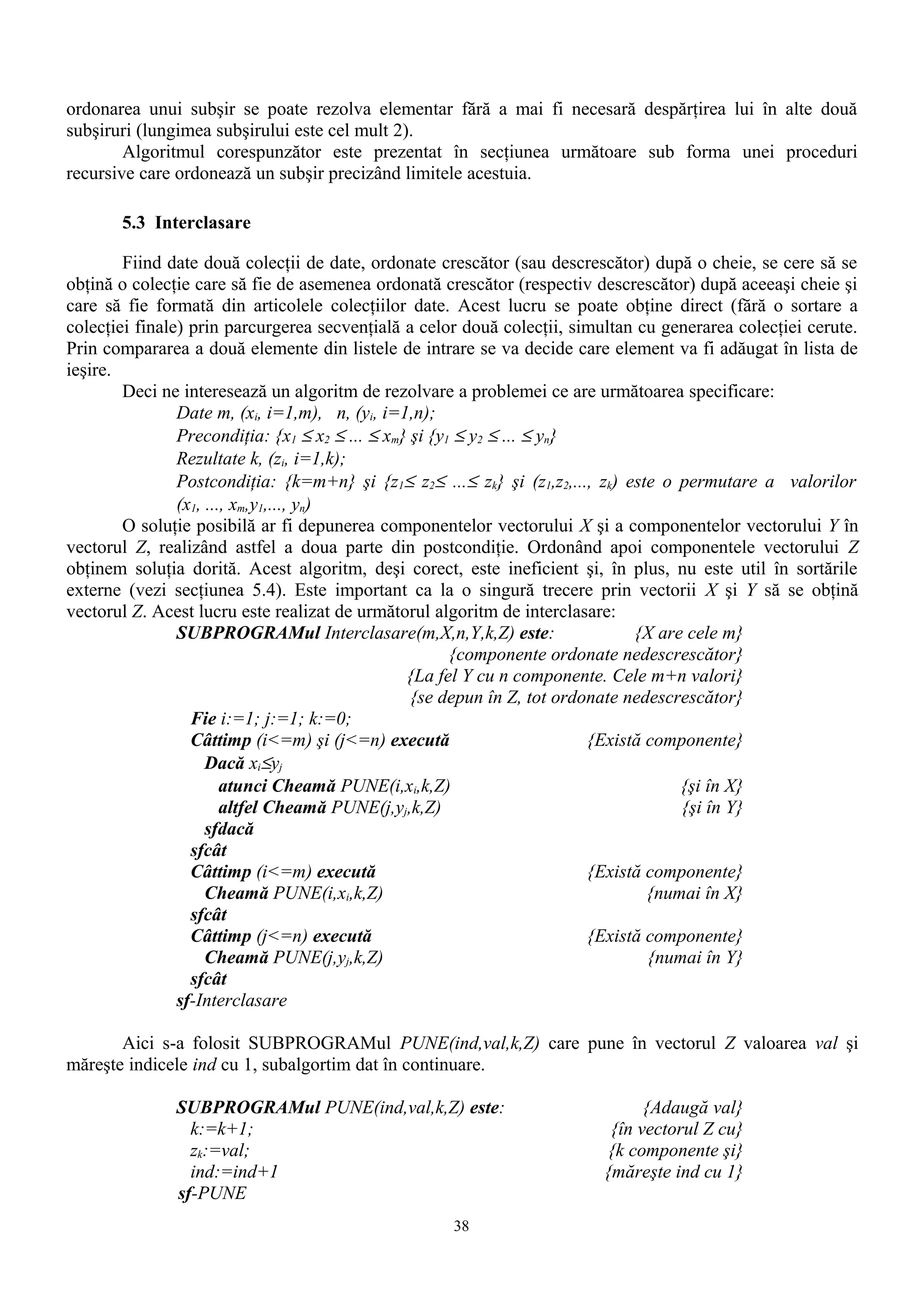 ordonarea unui subşir se poate rezolva elementar fără a mai fi necesară despărţirea lui în alte două
subşiruri (lungimea subşirului este cel mult 2).
        Algoritmul corespunzător este prezentat în secţiunea următoare sub forma unei proceduri
recursive care ordonează un subşir precizând limitele acestuia.

       5.3 Interclasare

        Fiind date două colecţii de date, ordonate crescător (sau descrescător) după o cheie, se cere să se
obţină o colecţie care să fie de asemenea ordonată crescător (respectiv descrescător) după aceeaşi cheie şi
care să fie formată din articolele colecţiilor date. Acest lucru se poate obţine direct (fără o sortare a
colecţiei finale) prin parcurgerea secvenţială a celor două colecţii, simultan cu generarea colecţiei cerute.
Prin compararea a două elemente din listele de intrare se va decide care element va fi adăugat în lista de
ieşire.
        Deci ne interesează un algoritm de rezolvare a problemei ce are următoarea specificare:
                Date m, (xi, i=1,m), n, (yi, i=1,n);
                Precondiţia: {x1 ≤ x2 ≤ ... ≤ xm} şi {y1 ≤ y2 ≤ ... ≤ yn}
                Rezultate k, (zi, i=1,k);
                Postcondiţia: {k=m+n} şi {z1≤ z2≤ ...≤ zk} şi (z1,z2,..., zk) este o permutare a valorilor
                (x1, ..., xm,y1,..., yn)
        O soluţie posibilă ar fi depunerea componentelor vectorului X şi a componentelor vectorului Y în
vectorul Z, realizând astfel a doua parte din postcondiţie. Ordonând apoi componentele vectorului Z
obţinem soluţia dorită. Acest algoritm, deşi corect, este ineficient şi, în plus, nu este util în sortările
externe (vezi secţiunea 5.4). Este important ca la o singură trecere prin vectorii X şi Y să se obţină
vectorul Z. Acest lucru este realizat de următorul algoritm de interclasare:
                SUBPROGRAMul Interclasare(m,X,n,Y,k,Z) este:                    {X are cele m}
                                                        {componente ordonate nedescrescător}
                                                 {La fel Y cu n componente. Cele m+n valori}
                                                  {se depun în Z, tot ordonate nedescrescător}
                  Fie i:=1; j:=1; k:=0;
                  Câttimp (i<=m) şi (j<=n) execută                        {Există componente}
                     Dacă xi≤yj
                        atunci Cheamă PUNE(i,xi,k,Z)                                  {şi în X}
                        altfel Cheamă PUNE(j,yj,k,Z)                                  {şi în Y}
                     sfdacă
                  sfcât
                  Câttimp (i<=m) execută                                  {Există componente}
                     Cheamă PUNE(i,xi,k,Z)                                        {numai în X}
                  sfcât
                  Câttimp (j<=n) execută                                  {Există componente}
                     Cheamă PUNE(j,yj,k,Z)                                        {numai în Y}
                  sfcât
                sf-Interclasare

       Aici s-a folosit SUBPROGRAMul PUNE(ind,val,k,Z) care pune în vectorul Z valoarea val şi
măreşte indicele ind cu 1, subalgortim dat în continuare.

               SUBPROGRAMul PUNE(ind,val,k,Z) este:                             {Adaugă val}
                 k:=k+1;                                                   {în vectorul Z cu}
                 zk:=val;                                                 {k componente şi}
                 ind:=ind+1                                               {măreşte ind cu 1}
               sf-PUNE
                                                     38
 