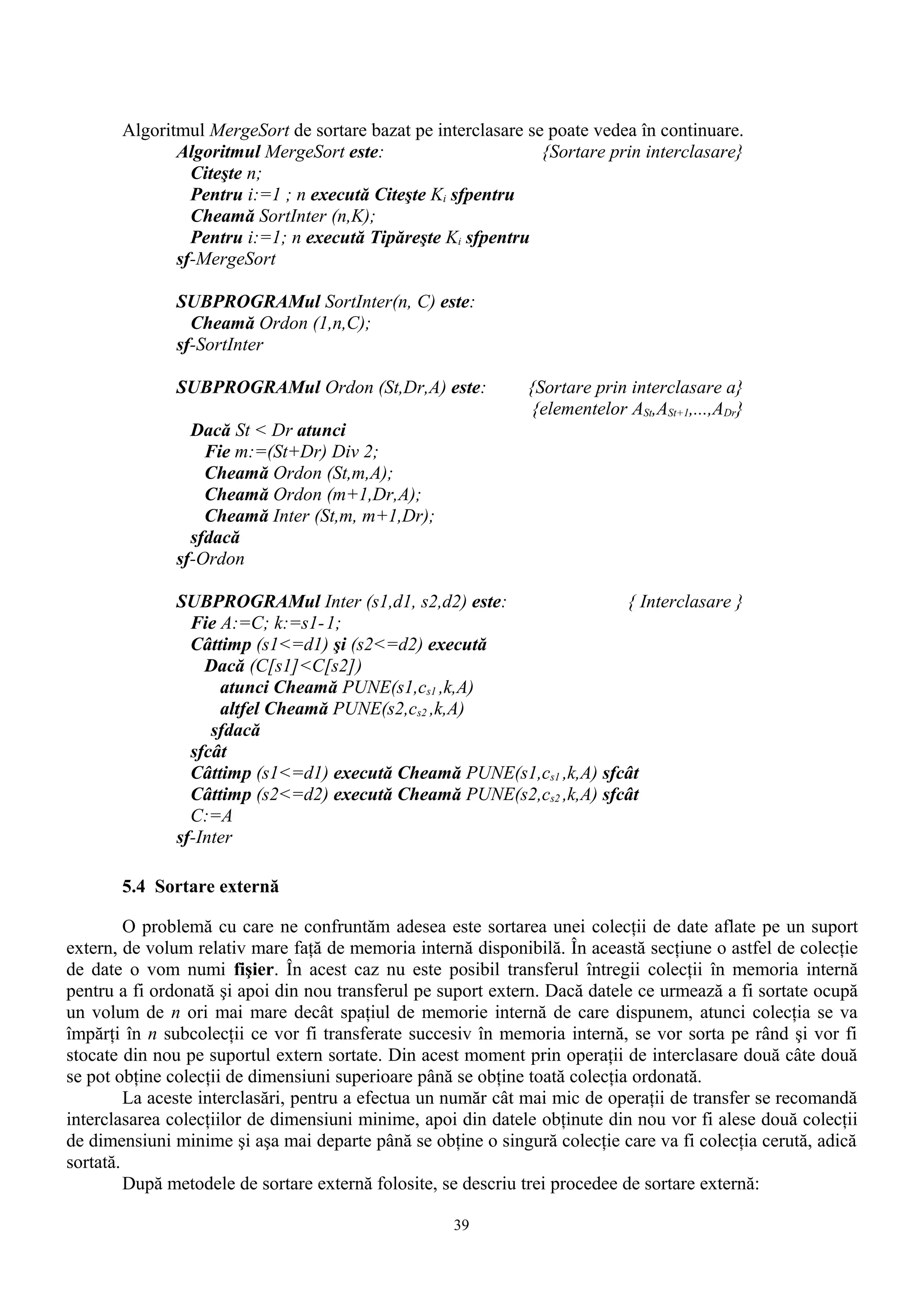 Algoritmul MergeSort de sortare bazat pe interclasare se poate vedea în continuare.
              Algoritmul MergeSort este:                       {Sortare prin interclasare}
                Citeşte n;
                Pentru i:=1 ; n execută Citeşte Ki sfpentru
                Cheamă SortInter (n,K);
                Pentru i:=1; n execută Tipăreşte Ki sfpentru
              sf-MergeSort

              SUBPROGRAMul SortInter(n, C) este:
                Cheamă Ordon (1,n,C);
              sf-SortInter

              SUBPROGRAMul Ordon (St,Dr,A) este:              {Sortare prin interclasare a}
                                                               {elementelor ASt,ASt+1,...,ADr}
                Dacă St < Dr atunci
                  Fie m:=(St+Dr) Div 2;
                  Cheamă Ordon (St,m,A);
                  Cheamă Ordon (m+1,Dr,A);
                  Cheamă Inter (St,m, m+1,Dr);
                sfdacă
              sf-Ordon

              SUBPROGRAMul Inter (s1,d1, s2,d2) este:                { Interclasare }
                Fie A:=C; k:=s1-1;
                Câttimp (s1<=d1) şi (s2<=d2) execută
                  Dacă (C[s1]<C[s2])
                    atunci Cheamă PUNE(s1,cs1 ,k,A)
                    altfel Cheamă PUNE(s2,cs2 ,k,A)
                   sfdacă
                sfcât
                Câttimp (s1<=d1) execută Cheamă PUNE(s1,cs1 ,k,A) sfcât
                Câttimp (s2<=d2) execută Cheamă PUNE(s2,cs2 ,k,A) sfcât
                C:=A
              sf-Inter

       5.4 Sortare externă

         O problemă cu care ne confruntăm adesea este sortarea unei colecţii de date aflate pe un suport
extern, de volum relativ mare faţă de memoria internă disponibilă. În această secţiune o astfel de colecţie
de date o vom numi fişier. În acest caz nu este posibil transferul întregii colecţii în memoria internă
pentru a fi ordonată şi apoi din nou transferul pe suport extern. Dacă datele ce urmează a fi sortate ocupă
un volum de n ori mai mare decât spaţiul de memorie internă de care dispunem, atunci colecţia se va
împărţi în n subcolecţii ce vor fi transferate succesiv în memoria internă, se vor sorta pe rând şi vor fi
stocate din nou pe suportul extern sortate. Din acest moment prin operaţii de interclasare două câte două
se pot obţine colecţii de dimensiuni superioare până se obţine toată colecţia ordonată.
         La aceste interclasări, pentru a efectua un număr cât mai mic de operaţii de transfer se recomandă
interclasarea colecţiilor de dimensiuni minime, apoi din datele obţinute din nou vor fi alese două colecţii
de dimensiuni minime şi aşa mai departe până se obţine o singură colecţie care va fi colecţia cerută, adică
sortată.
         După metodele de sortare externă folosite, se descriu trei procedee de sortare externă:

                                                    39
 