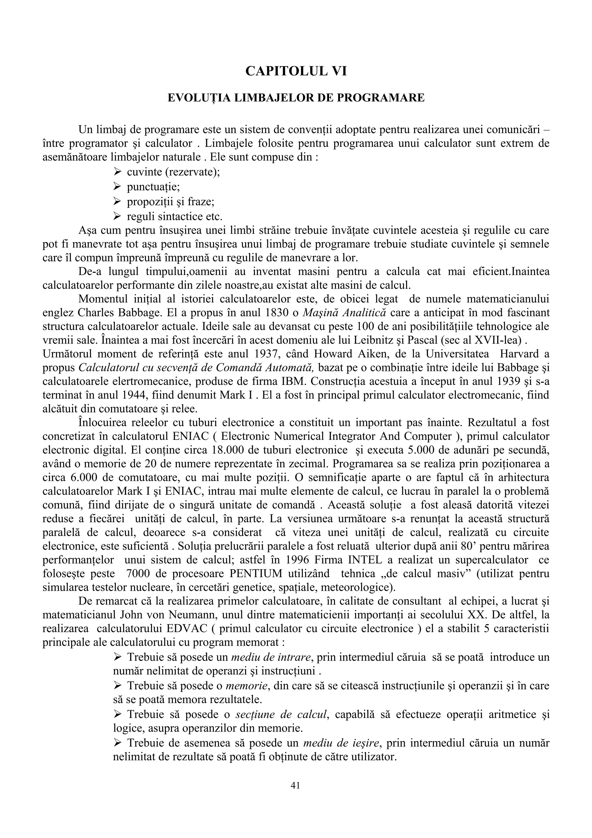 CAPITOLUL VI
                           EVOLUŢIA LIMBAJELOR DE PROGRAMARE

         Un limbaj de programare este un sistem de convenţii adoptate pentru realizarea unei comunicări –
între programator şi calculator . Limbajele folosite pentru programarea unui calculator sunt extrem de
asemănătoare limbajelor naturale . Ele sunt compuse din :
                 cuvinte (rezervate);
                 punctuaţie;
                 propoziţii şi fraze;
                 reguli sintactice etc.
         Aşa cum pentru însuşirea unei limbi străine trebuie învăţate cuvintele acesteia şi regulile cu care
pot fi manevrate tot aşa pentru însuşirea unui limbaj de programare trebuie studiate cuvintele şi semnele
care îl compun împreună împreună cu regulile de manevrare a lor.
         De-a lungul timpului,oamenii au inventat masini pentru a calcula cat mai eficient.Inaintea
calculatoarelor performante din zilele noastre,au existat alte masini de calcul.
         Momentul iniţial al istoriei calculatoarelor este, de obicei legat de numele matematicianului
englez Charles Babbage. El a propus în anul 1830 o Maşină Analitică care a anticipat în mod fascinant
structura calculatoarelor actuale. Ideile sale au devansat cu peste 100 de ani posibilităţiile tehnologice ale
vremii sale. Înaintea a mai fost încercări în acest domeniu ale lui Leibnitz şi Pascal (sec al XVII-lea) .
Următorul moment de referinţă este anul 1937, când Howard Aiken, de la Universitatea Harvard a
propus Calculatorul cu secvenţă de Comandă Automată, bazat pe o combinaţie între ideile lui Babbage şi
calculatoarele elertromecanice, produse de firma IBM. Construcţia acestuia a început în anul 1939 şi s-a
terminat în anul 1944, fiind denumit Mark I . El a fost în principal primul calculator electromecanic, fiind
alcătuit din comutatoare şi relee.
         Înlocuirea releelor cu tuburi electronice a constituit un important pas înainte. Rezultatul a fost
concretizat în calculatorul ENIAC ( Electronic Numerical Integrator And Computer ), primul calculator
electronic digital. El conţine circa 18.000 de tuburi electronice şi executa 5.000 de adunări pe secundă,
având o memorie de 20 de numere reprezentate în zecimal. Programarea sa se realiza prin poziţionarea a
circa 6.000 de comutatoare, cu mai multe poziţii. O semnificaţie aparte o are faptul că în arhitectura
calculatoarelor Mark I şi ENIAC, intrau mai multe elemente de calcul, ce lucrau în paralel la o problemă
comună, fiind dirijate de o singură unitate de comandă . Această soluţie a fost aleasă datorită vitezei
reduse a fiecărei unităţi de calcul, în parte. La versiunea următoare s-a renunţat la această structură
paralelă de calcul, deoarece s-a considerat că viteza unei unităţi de calcul, realizată cu circuite
electronice, este suficientă . Soluţia prelucrării paralele a fost reluată ulterior după anii 80’ pentru mărirea
performanţelor unui sistem de calcul; astfel în 1996 Firma INTEL a realizat un supercalculator ce
foloseşte peste 7000 de procesoare PENTIUM utilizând tehnica „de calcul masiv” (utilizat pentru
simularea testelor nucleare, în cercetări genetice, spaţiale, meteorologice).
         De remarcat că la realizarea primelor calculatoare, în calitate de consultant al echipei, a lucrat şi
matematicianul John von Neumann, unul dintre matematicienii importanţi ai secolului XX. De altfel, la
realizarea calculatorului EDVAC ( primul calculator cu circuite electronice ) el a stabilit 5 caracteristii
principale ale calculatorului cu program memorat :
                 Trebuie să posede un mediu de intrare, prin intermediul căruia să se poată introduce un
                număr nelimitat de operanzi şi instrucţiuni .
                 Trebuie să posede o memorie, din care să se citească instrucţiunile şi operanzii şi în care
                să se poată memora rezultatele.
                 Trebuie să posede o secţiune de calcul, capabilă să efectueze operaţii aritmetice şi
                logice, asupra operanzilor din memorie.
                 Trebuie de asemenea să posede un mediu de ieşire, prin intermediul căruia un număr
                nelimitat de rezultate să poată fi obţinute de către utilizator.

                                                      41
 