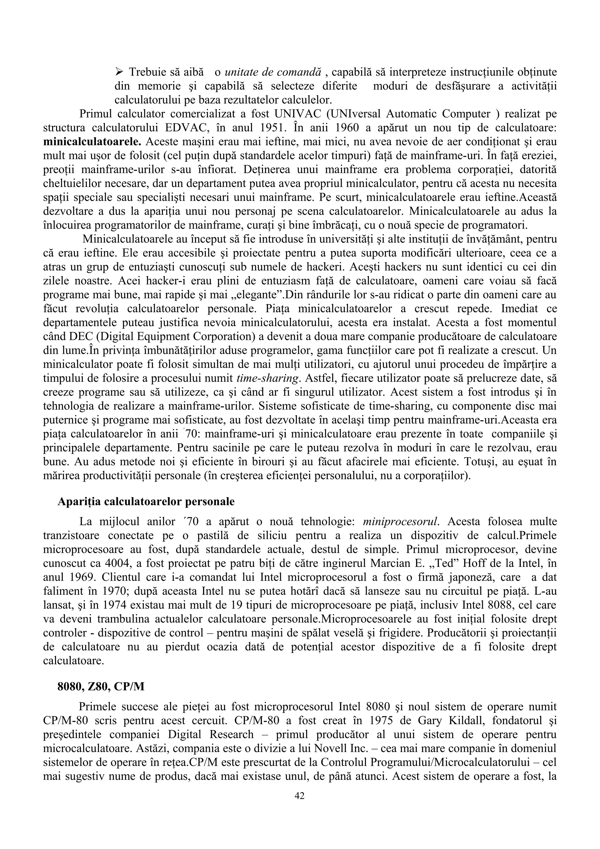  Trebuie să aibă o unitate de comandă , capabilă să interpreteze instrucţiunile obţinute
                din memorie şi capabilă să selecteze diferite moduri de desfăşurare a activităţii
                calculatorului pe baza rezultatelor calculelor.
        Primul calculator comercializat a fost UNIVAC (UNIversal Automatic Computer ) realizat pe
structura calculatorului EDVAC, în anul 1951. În anii 1960 a apărut un nou tip de calculatoare:
minicalculatoarele. Aceste maşini erau mai ieftine, mai mici, nu avea nevoie de aer condiţionat şi erau
mult mai uşor de folosit (cel puţin după standardele acelor timpuri) faţă de mainframe-uri. În faţă ereziei,
preoţii mainframe-urilor s-au înfiorat. Deţinerea unui mainframe era problema corporaţiei, datorită
cheltuielilor necesare, dar un departament putea avea propriul minicalculator, pentru că acesta nu necesita
spaţii speciale sau specialişti necesari unui mainframe. Pe scurt, minicalculatoarele erau ieftine.Această
dezvoltare a dus la apariţia unui nou personaj pe scena calculatoarelor. Minicalculatoarele au adus la
înlocuirea programatorilor de mainframe, curaţi şi bine îmbrăcaţi, cu o nouă specie de programatori.
         Minicalculatoarele au început să fie introduse în universităţi şi alte instituţii de învăţământ, pentru
că erau ieftine. Ele erau accesibile şi proiectate pentru a putea suporta modificări ulterioare, ceea ce a
atras un grup de entuziaşti cunoscuţi sub numele de hackeri. Aceşti hackers nu sunt identici cu cei din
zilele noastre. Acei hacker-i erau plini de entuziasm faţă de calculatoare, oameni care voiau să facă
programe mai bune, mai rapide şi mai „elegante”.Din rândurile lor s-au ridicat o parte din oameni care au
făcut revoluţia calculatoarelor personale. Piaţa minicalculatoarelor a crescut repede. Imediat ce
departamentele puteau justifica nevoia minicalculatorului, acesta era instalat. Acesta a fost momentul
când DEC (Digital Equipment Corporation) a devenit a doua mare companie producătoare de calculatoare
din lume.În privinţa îmbunătăţirilor aduse programelor, gama funcţiilor care pot fi realizate a crescut. Un
minicalculator poate fi folosit simultan de mai mulţi utilizatori, cu ajutorul unui procedeu de împărţire a
timpului de folosire a procesului numit time-sharing. Astfel, fiecare utilizator poate să prelucreze date, să
creeze programe sau să utilizeze, ca şi când ar fi singurul utilizator. Acest sistem a fost introdus şi în
tehnologia de realizare a mainframe-urilor. Sisteme sofisticate de time-sharing, cu componente disc mai
puternice şi programe mai sofisticate, au fost dezvoltate în acelaşi timp pentru mainframe-uri.Aceasta era
piaţa calculatoarelor în anii ´70: mainframe-uri şi minicalculatoare erau prezente în toate companiile şi
principalele departamente. Pentru sacinile pe care le puteau rezolva în moduri în care le rezolvau, erau
bune. Au adus metode noi şi eficiente în birouri şi au făcut afacirele mai eficiente. Totuşi, au eşuat în
mărirea productivităţii personale (în creşterea eficienţei personalului, nu a corporaţiilor).

   Apariţia calculatoarelor personale
        La mijlocul anilor ´70 a apărut o nouă tehnologie: miniprocesorul. Acesta folosea multe
tranzistoare conectate pe o pastilă de siliciu pentru a realiza un dispozitiv de calcul.Primele
microprocesoare au fost, după standardele actuale, destul de simple. Primul microprocesor, devine
cunoscut ca 4004, a fost proiectat pe patru biţi de către inginerul Marcian E. „Ted” Hoff de la Intel, în
anul 1969. Clientul care i-a comandat lui Intel microprocesorul a fost o firmă japoneză, care a dat
faliment în 1970; după aceasta Intel nu se putea hotărî dacă să lanseze sau nu circuitul pe piaţă. L-au
lansat, şi în 1974 existau mai mult de 19 tipuri de microprocesoare pe piaţă, inclusiv Intel 8088, cel care
va deveni trambulina actualelor calculatoare personale.Microprocesoarele au fost iniţial folosite drept
controler - dispozitive de control – pentru maşini de spălat veselă şi frigidere. Producătorii şi proiectanţii
de calculatoare nu au pierdut ocazia dată de potenţial acestor dispozitive de a fi folosite drept
calculatoare.

   8080, Z80, CP/M
       Primele succese ale pieţei au fost microprocesorul Intel 8080 şi noul sistem de operare numit
CP/M-80 scris pentru acest cercuit. CP/M-80 a fost creat în 1975 de Gary Kildall, fondatorul şi
preşedintele companiei Digital Research – primul producător al unui sistem de operare pentru
microcalculatoare. Astăzi, compania este o divizie a lui Novell Inc. – cea mai mare companie în domeniul
sistemelor de operare în reţea.CP/M este prescurtat de la Controlul Programului/Microcalculatorului – cel
mai sugestiv nume de produs, dacă mai existase unul, de până atunci. Acest sistem de operare a fost, la
                                                      42
 