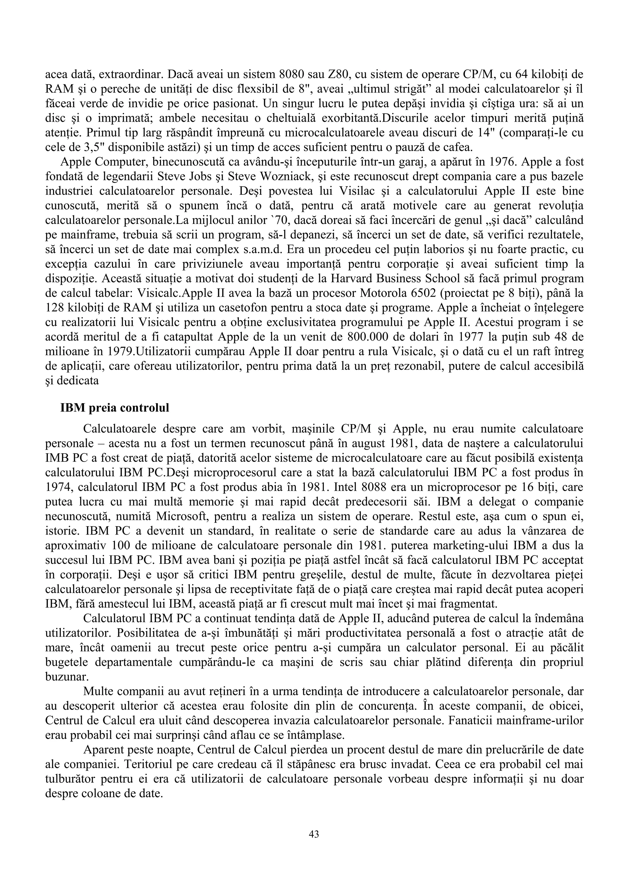 acea dată, extraordinar. Dacă aveai un sistem 8080 sau Z80, cu sistem de operare CP/M, cu 64 kilobiţi de
RAM şi o pereche de unităţi de disc flexsibil de 8", aveai „ultimul strigăt” al modei calculatoarelor şi îl
făceai verde de invidie pe orice pasionat. Un singur lucru le putea depăşi invidia şi cîştiga ura: să ai un
disc şi o imprimată; ambele necesitau o cheltuială exorbitantă.Discurile acelor timpuri merită puţină
atenţie. Primul tip larg răspândit împreună cu microcalculatoarele aveau discuri de 14" (comparaţi-le cu
cele de 3,5" disponibile astăzi) şi un timp de acces suficient pentru o pauză de cafea.
    Apple Computer, binecunoscută ca avându-şi începuturile într-un garaj, a apărut în 1976. Apple a fost
fondată de legendarii Steve Jobs şi Steve Wozniack, şi este recunoscut drept compania care a pus bazele
industriei calculatoarelor personale. Deşi povestea lui Visilac şi a calculatorului Apple II este bine
cunoscută, merită să o spunem încă o dată, pentru că arată motivele care au generat revoluţia
calculatoarelor personale.La mijlocul anilor `70, dacă doreai să faci încercări de genul „şi dacă” calculând
pe mainframe, trebuia să scrii un program, să-l depanezi, să încerci un set de date, să verifici rezultatele,
să încerci un set de date mai complex s.a.m.d. Era un procedeu cel puţin laborios şi nu foarte practic, cu
excepţia cazului în care priviziunele aveau importanţă pentru corporaţie şi aveai suficient timp la
dispoziţie. Această situaţie a motivat doi studenţi de la Harvard Business School să facă primul program
de calcul tabelar: Visicalc.Apple II avea la bază un procesor Motorola 6502 (proiectat pe 8 biţi), până la
128 kilobiţi de RAM şi utiliza un casetofon pentru a stoca date şi programe. Apple a încheiat o înţelegere
cu realizatorii lui Visicalc pentru a obţine exclusivitatea programului pe Apple II. Acestui program i se
acordă meritul de a fi catapultat Apple de la un venit de 800.000 de dolari în 1977 la puţin sub 48 de
milioane în 1979.Utilizatorii cumpărau Apple II doar pentru a rula Visicalc, şi o dată cu el un raft întreg
de aplicaţii, care ofereau utilizatorilor, pentru prima dată la un preţ rezonabil, putere de calcul accesibilă
şi dedicata

   IBM preia controlul
         Calculatoarele despre care am vorbit, maşinile CP/M şi Apple, nu erau numite calculatoare
personale – acesta nu a fost un termen recunoscut până în august 1981, data de naştere a calculatorului
IMB PC a fost creat de piaţă, datorită acelor sisteme de microcalculatoare care au făcut posibilă existenţa
calculatorului IBM PC.Deşi microprocesorul care a stat la bază calculatorului IBM PC a fost produs în
1974, calculatorul IBM PC a fost produs abia în 1981. Intel 8088 era un microprocesor pe 16 biţi, care
putea lucra cu mai multă memorie şi mai rapid decât predecesorii săi. IBM a delegat o companie
necunoscută, numită Microsoft, pentru a realiza un sistem de operare. Restul este, aşa cum o spun ei,
istorie. IBM PC a devenit un standard, în realitate o serie de standarde care au adus la vânzarea de
aproximativ 100 de milioane de calculatoare personale din 1981. puterea marketing-ului IBM a dus la
succesul lui IBM PC. IBM avea bani şi poziţia pe piaţă astfel încât să facă calculatorul IBM PC acceptat
în corporaţii. Deşi e uşor să critici IBM pentru greşelile, destul de multe, făcute în dezvoltarea pieţei
calculatoarelor personale şi lipsa de receptivitate faţă de o piaţă care creştea mai rapid decât putea acoperi
IBM, fără amestecul lui IBM, această piaţă ar fi crescut mult mai încet şi mai fragmentat.
         Calculatorul IBM PC a continuat tendinţa dată de Apple II, aducând puterea de calcul la îndemâna
utilizatorilor. Posibilitatea de a-şi îmbunătăţi şi mări productivitatea personală a fost o atracţie atât de
mare, încât oamenii au trecut peste orice pentru a-şi cumpăra un calculator personal. Ei au păcălit
bugetele departamentale cumpărându-le ca maşini de scris sau chiar plătind diferenţa din propriul
buzunar.
         Multe companii au avut reţineri în a urma tendinţa de introducere a calculatoarelor personale, dar
au descoperit ulterior că acestea erau folosite din plin de concurenţa. În aceste companii, de obicei,
Centrul de Calcul era uluit când descoperea invazia calculatoarelor personale. Fanaticii mainframe-urilor
erau probabil cei mai surprinşi când aflau ce se întâmplase.
         Aparent peste noapte, Centrul de Calcul pierdea un procent destul de mare din prelucrările de date
ale companiei. Teritoriul pe care credeau că îl stăpânesc era brusc invadat. Ceea ce era probabil cel mai
tulburător pentru ei era că utilizatorii de calculatoare personale vorbeau despre informaţii şi nu doar
despre coloane de date.


                                                     43
 