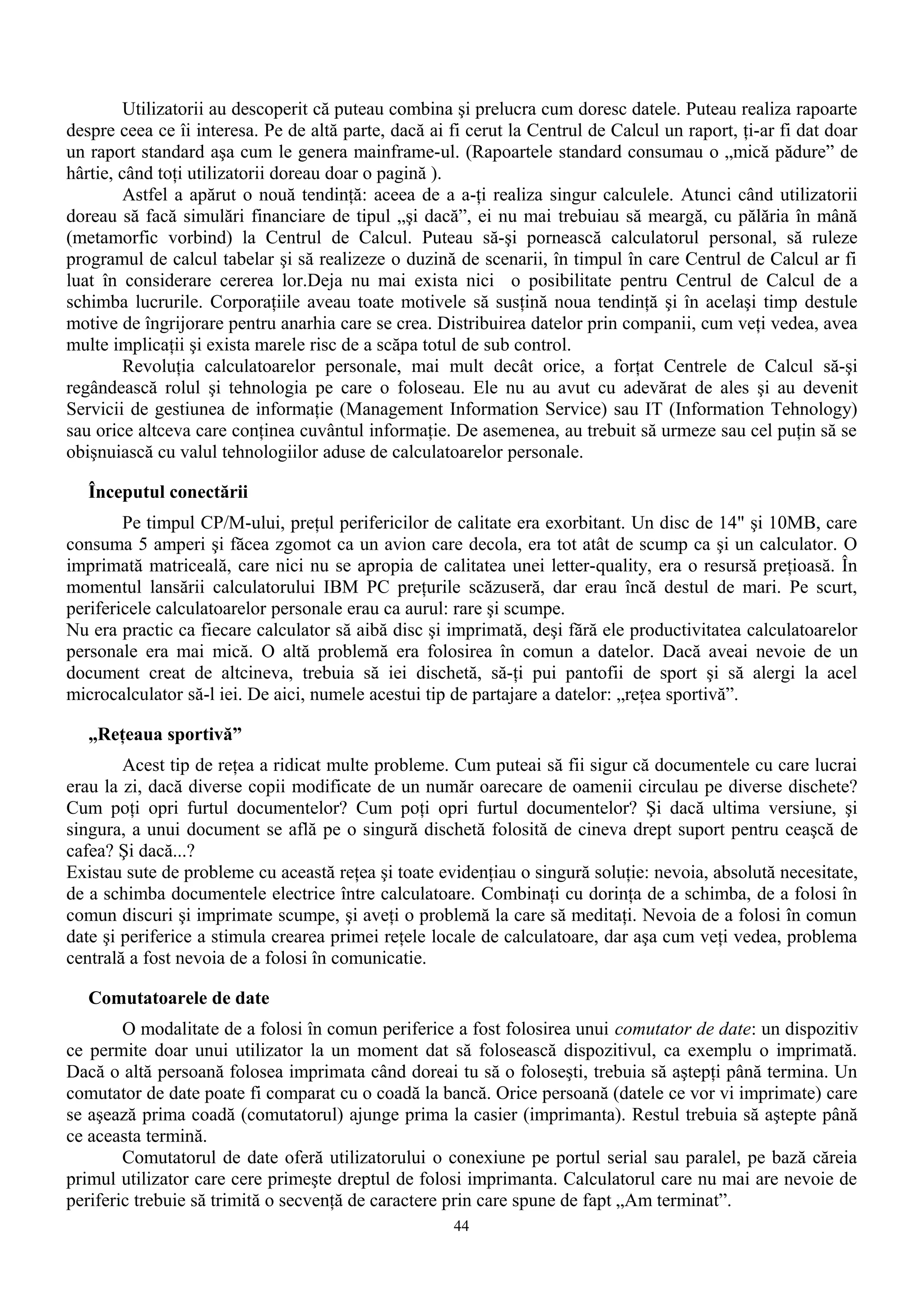 Utilizatorii au descoperit că puteau combina şi prelucra cum doresc datele. Puteau realiza rapoarte
despre ceea ce îi interesa. Pe de altă parte, dacă ai fi cerut la Centrul de Calcul un raport, ţi-ar fi dat doar
un raport standard aşa cum le genera mainframe-ul. (Rapoartele standard consumau o „mică pădure” de
hârtie, când toţi utilizatorii doreau doar o pagină ).
         Astfel a apărut o nouă tendinţă: aceea de a a-ţi realiza singur calculele. Atunci când utilizatorii
doreau să facă simulări financiare de tipul „şi dacă”, ei nu mai trebuiau să meargă, cu pălăria în mână
(metamorfic vorbind) la Centrul de Calcul. Puteau să-şi pornească calculatorul personal, să ruleze
programul de calcul tabelar şi să realizeze o duzină de scenarii, în timpul în care Centrul de Calcul ar fi
luat în considerare cererea lor.Deja nu mai exista nici o posibilitate pentru Centrul de Calcul de a
schimba lucrurile. Corporaţiile aveau toate motivele să susţină noua tendinţă şi în acelaşi timp destule
motive de îngrijorare pentru anarhia care se crea. Distribuirea datelor prin companii, cum veţi vedea, avea
multe implicaţii şi exista marele risc de a scăpa totul de sub control.
         Revoluţia calculatoarelor personale, mai mult decât orice, a forţat Centrele de Calcul să-şi
regândească rolul şi tehnologia pe care o foloseau. Ele nu au avut cu adevărat de ales şi au devenit
Servicii de gestiunea de informaţie (Management Information Service) sau IT (Information Tehnology)
sau orice altceva care conţinea cuvântul informaţie. De asemenea, au trebuit să urmeze sau cel puţin să se
obişnuiască cu valul tehnologiilor aduse de calculatoarelor personale.

   Începutul conectării
        Pe timpul CP/M-ului, preţul perifericilor de calitate era exorbitant. Un disc de 14" şi 10MB, care
consuma 5 amperi şi făcea zgomot ca un avion care decola, era tot atât de scump ca şi un calculator. O
imprimată matriceală, care nici nu se apropia de calitatea unei letter-quality, era o resursă preţioasă. În
momentul lansării calculatorului IBM PC preţurile scăzuseră, dar erau încă destul de mari. Pe scurt,
perifericele calculatoarelor personale erau ca aurul: rare şi scumpe.
Nu era practic ca fiecare calculator să aibă disc şi imprimată, deşi fără ele productivitatea calculatoarelor
personale era mai mică. O altă problemă era folosirea în comun a datelor. Dacă aveai nevoie de un
document creat de altcineva, trebuia să iei dischetă, să-ţi pui pantofii de sport şi să alergi la acel
microcalculator să-l iei. De aici, numele acestui tip de partajare a datelor: „reţea sportivă”.

   „Reţeaua sportivă”
        Acest tip de reţea a ridicat multe probleme. Cum puteai să fii sigur că documentele cu care lucrai
erau la zi, dacă diverse copii modificate de un număr oarecare de oamenii circulau pe diverse dischete?
Cum poţi opri furtul documentelor? Cum poţi opri furtul documentelor? Şi dacă ultima versiune, şi
singura, a unui document se află pe o singură dischetă folosită de cineva drept suport pentru ceaşcă de
cafea? Şi dacă...?
Existau sute de probleme cu această reţea şi toate evidenţiau o singură soluţie: nevoia, absolută necesitate,
de a schimba documentele electrice între calculatoare. Combinaţi cu dorinţa de a schimba, de a folosi în
comun discuri şi imprimate scumpe, şi aveţi o problemă la care să meditaţi. Nevoia de a folosi în comun
date şi periferice a stimula crearea primei reţele locale de calculatoare, dar aşa cum veţi vedea, problema
centrală a fost nevoia de a folosi în comunicatie.

   Comutatoarele de date
        O modalitate de a folosi în comun periferice a fost folosirea unui comutator de date: un dispozitiv
ce permite doar unui utilizator la un moment dat să folosească dispozitivul, ca exemplu o imprimată.
Dacă o altă persoană folosea imprimata când doreai tu să o foloseşti, trebuia să aştepţi până termina. Un
comutator de date poate fi comparat cu o coadă la bancă. Orice persoană (datele ce vor vi imprimate) care
se aşează prima coadă (comutatorul) ajunge prima la casier (imprimanta). Restul trebuia să aştepte până
ce aceasta termină.
        Comutatorul de date oferă utilizatorului o conexiune pe portul serial sau paralel, pe bază căreia
primul utilizator care cere primeşte dreptul de folosi imprimanta. Calculatorul care nu mai are nevoie de
periferic trebuie să trimită o secvenţă de caractere prin care spune de fapt „Am terminat”.
                                                      44
 