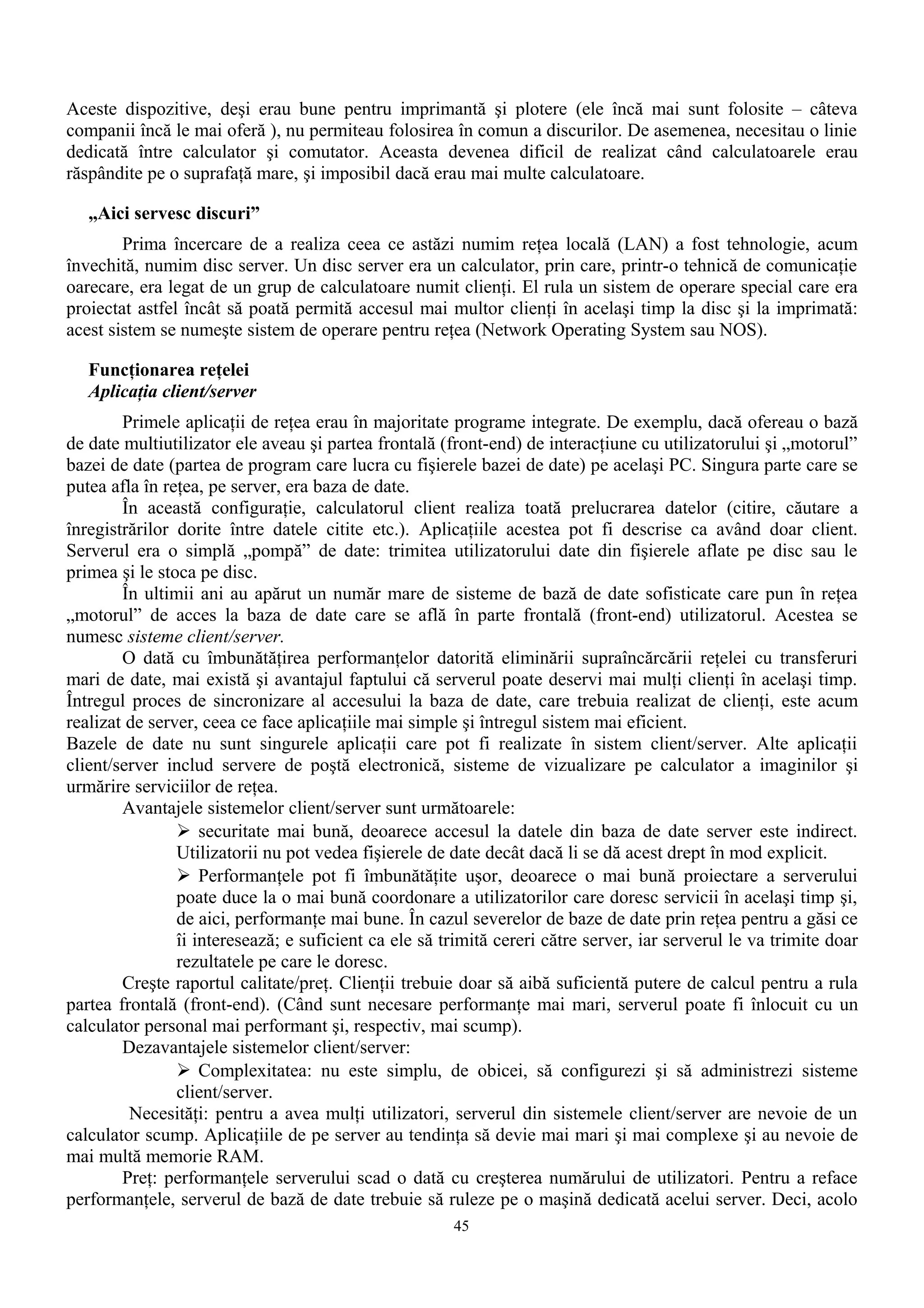 Aceste dispozitive, deşi erau bune pentru imprimantă şi plotere (ele încă mai sunt folosite – câteva
companii încă le mai oferă ), nu permiteau folosirea în comun a discurilor. De asemenea, necesitau o linie
dedicată între calculator şi comutator. Aceasta devenea dificil de realizat când calculatoarele erau
răspândite pe o suprafaţă mare, şi imposibil dacă erau mai multe calculatoare.

   „Aici servesc discuri”
        Prima încercare de a realiza ceea ce astăzi numim reţea locală (LAN) a fost tehnologie, acum
învechită, numim disc server. Un disc server era un calculator, prin care, printr-o tehnică de comunicaţie
oarecare, era legat de un grup de calculatoare numit clienţi. El rula un sistem de operare special care era
proiectat astfel încât să poată permită accesul mai multor clienţi în acelaşi timp la disc şi la imprimată:
acest sistem se numeşte sistem de operare pentru reţea (Network Operating System sau NOS).

   Funcţionarea reţelei
   Aplicaţia client/server
        Primele aplicaţii de reţea erau în majoritate programe integrate. De exemplu, dacă ofereau o bază
de date multiutilizator ele aveau şi partea frontală (front-end) de interacţiune cu utilizatorului şi „motorul”
bazei de date (partea de program care lucra cu fişierele bazei de date) pe acelaşi PC. Singura parte care se
putea afla în reţea, pe server, era baza de date.
        În această configuraţie, calculatorul client realiza toată prelucrarea datelor (citire, căutare a
înregistrărilor dorite între datele citite etc.). Aplicaţiile acestea pot fi descrise ca având doar client.
Serverul era o simplă „pompă” de date: trimitea utilizatorului date din fişierele aflate pe disc sau le
primea şi le stoca pe disc.
        În ultimii ani au apărut un număr mare de sisteme de bază de date sofisticate care pun în reţea
„motorul” de acces la baza de date care se află în parte frontală (front-end) utilizatorul. Acestea se
numesc sisteme client/server.
        O dată cu îmbunătăţirea performanţelor datorită eliminării supraîncărcării reţelei cu transferuri
mari de date, mai există şi avantajul faptului că serverul poate deservi mai mulţi clienţi în acelaşi timp.
Întregul proces de sincronizare al accesului la baza de date, care trebuia realizat de clienţi, este acum
realizat de server, ceea ce face aplicaţiile mai simple şi întregul sistem mai eficient.
Bazele de date nu sunt singurele aplicaţii care pot fi realizate în sistem client/server. Alte aplicaţii
client/server includ servere de poştă electronică, sisteme de vizualizare pe calculator a imaginilor şi
urmărire serviciilor de reţea.
        Avantajele sistemelor client/server sunt următoarele:
                 securitate mai bună, deoarece accesul la datele din baza de date server este indirect.
                Utilizatorii nu pot vedea fişierele de date decât dacă li se dă acest drept în mod explicit.
                 Performanţele pot fi îmbunătăţite uşor, deoarece o mai bună proiectare a serverului
                poate duce la o mai bună coordonare a utilizatorilor care doresc servicii în acelaşi timp şi,
                de aici, performanţe mai bune. În cazul severelor de baze de date prin reţea pentru a găsi ce
                îi interesează; e suficient ca ele să trimită cereri către server, iar serverul le va trimite doar
                rezultatele pe care le doresc.
        Creşte raportul calitate/preţ. Clienţii trebuie doar să aibă suficientă putere de calcul pentru a rula
partea frontală (front-end). (Când sunt necesare performanţe mai mari, serverul poate fi înlocuit cu un
calculator personal mai performant şi, respectiv, mai scump).
        Dezavantajele sistemelor client/server:
                 Complexitatea: nu este simplu, de obicei, să configurezi şi să administrezi sisteme
                client/server.
         Necesităţi: pentru a avea mulţi utilizatori, serverul din sistemele client/server are nevoie de un
calculator scump. Aplicaţiile de pe server au tendinţa să devie mai mari şi mai complexe şi au nevoie de
mai multă memorie RAM.
        Preţ: performanţele serverului scad o dată cu creşterea numărului de utilizatori. Pentru a reface
performanţele, serverul de bază de date trebuie să ruleze pe o maşină dedicată acelui server. Deci, acolo
                                                       45
 