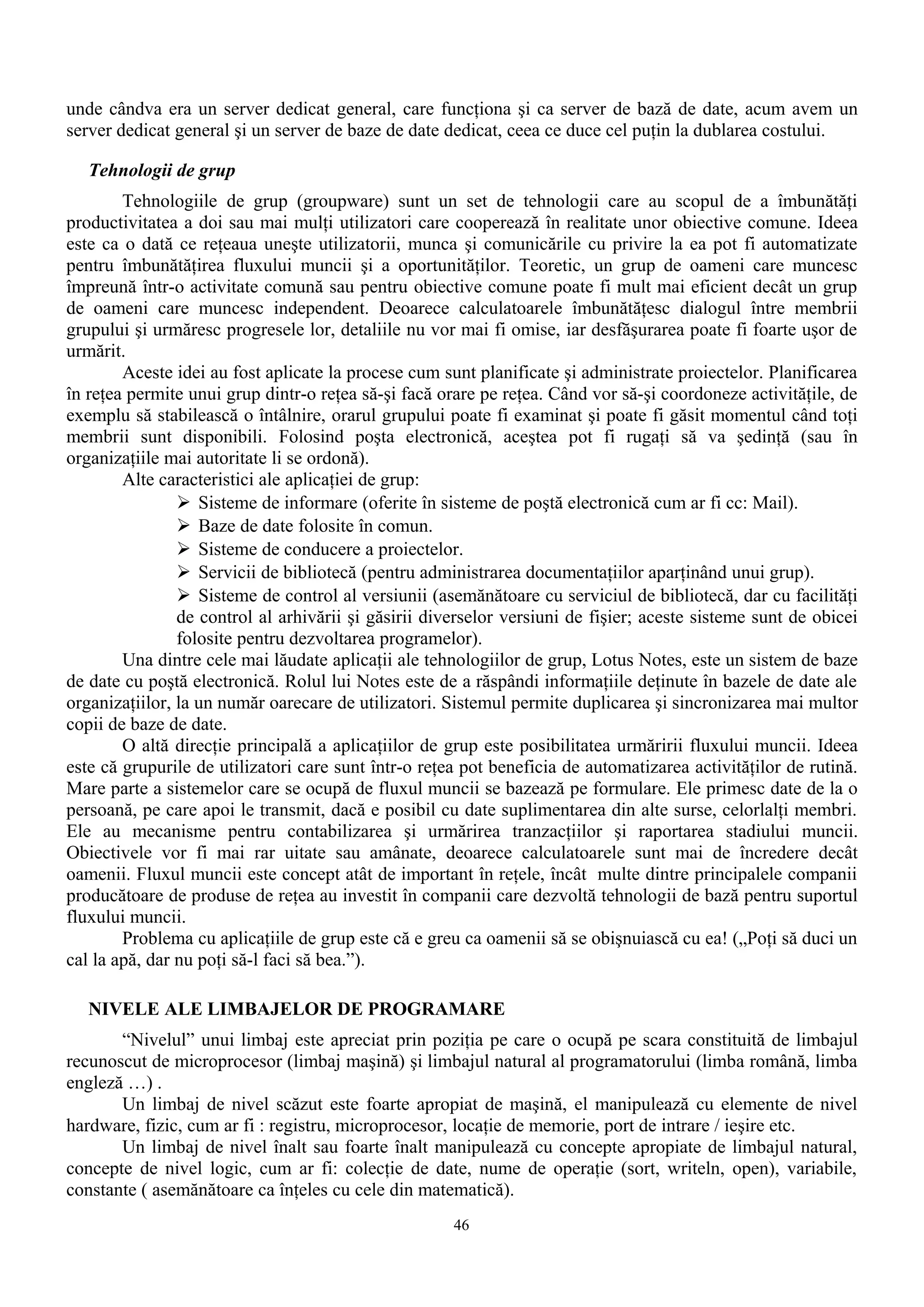 unde cândva era un server dedicat general, care funcţiona şi ca server de bază de date, acum avem un
server dedicat general şi un server de baze de date dedicat, ceea ce duce cel puţin la dublarea costului.

   Tehnologii de grup
        Tehnologiile de grup (groupware) sunt un set de tehnologii care au scopul de a îmbunătăţi
productivitatea a doi sau mai mulţi utilizatori care cooperează în realitate unor obiective comune. Ideea
este ca o dată ce reţeaua uneşte utilizatorii, munca şi comunicările cu privire la ea pot fi automatizate
pentru îmbunătăţirea fluxului muncii şi a oportunităţilor. Teoretic, un grup de oameni care muncesc
împreună într-o activitate comună sau pentru obiective comune poate fi mult mai eficient decât un grup
de oameni care muncesc independent. Deoarece calculatoarele îmbunătăţesc dialogul între membrii
grupului şi urmăresc progresele lor, detaliile nu vor mai fi omise, iar desfăşurarea poate fi foarte uşor de
urmărit.
        Aceste idei au fost aplicate la procese cum sunt planificate şi administrate proiectelor. Planificarea
în reţea permite unui grup dintr-o reţea să-şi facă orare pe reţea. Când vor să-şi coordoneze activităţile, de
exemplu să stabilească o întâlnire, orarul grupului poate fi examinat şi poate fi găsit momentul când toţi
membrii sunt disponibili. Folosind poşta electronică, aceştea pot fi rugaţi să va şedinţă (sau în
organizaţiile mai autoritate li se ordonă).
        Alte caracteristici ale aplicaţiei de grup:
                 Sisteme de informare (oferite în sisteme de poştă electronică cum ar fi cc: Mail).
                 Baze de date folosite în comun.
                 Sisteme de conducere a proiectelor.
                 Servicii de bibliotecă (pentru administrarea documentaţiilor aparţinând unui grup).
                 Sisteme de control al versiunii (asemănătoare cu serviciul de bibliotecă, dar cu facilităţi
                de control al arhivării şi găsirii diverselor versiuni de fişier; aceste sisteme sunt de obicei
                folosite pentru dezvoltarea programelor).
        Una dintre cele mai lăudate aplicaţii ale tehnologiilor de grup, Lotus Notes, este un sistem de baze
de date cu poştă electronică. Rolul lui Notes este de a răspândi informaţiile deţinute în bazele de date ale
organizaţiilor, la un număr oarecare de utilizatori. Sistemul permite duplicarea şi sincronizarea mai multor
copii de baze de date.
        O altă direcţie principală a aplicaţiilor de grup este posibilitatea urmăririi fluxului muncii. Ideea
este că grupurile de utilizatori care sunt într-o reţea pot beneficia de automatizarea activităţilor de rutină.
Mare parte a sistemelor care se ocupă de fluxul muncii se bazează pe formulare. Ele primesc date de la o
persoană, pe care apoi le transmit, dacă e posibil cu date suplimentarea din alte surse, celorlalţi membri.
Ele au mecanisme pentru contabilizarea şi urmărirea tranzacţiilor şi raportarea stadiului muncii.
Obiectivele vor fi mai rar uitate sau amânate, deoarece calculatoarele sunt mai de încredere decât
oamenii. Fluxul muncii este concept atât de important în reţele, încât multe dintre principalele companii
producătoare de produse de reţea au investit în companii care dezvoltă tehnologii de bază pentru suportul
fluxului muncii.
        Problema cu aplicaţiile de grup este că e greu ca oamenii să se obişnuiască cu ea! („Poţi să duci un
cal la apă, dar nu poţi să-l faci să bea.”).

   NIVELE ALE LIMBAJELOR DE PROGRAMARE
       “Nivelul” unui limbaj este apreciat prin poziţia pe care o ocupă pe scara constituită de limbajul
recunoscut de microprocesor (limbaj maşină) şi limbajul natural al programatorului (limba română, limba
engleză …) .
       Un limbaj de nivel scăzut este foarte apropiat de maşină, el manipulează cu elemente de nivel
hardware, fizic, cum ar fi : registru, microprocesor, locaţie de memorie, port de intrare / ieşire etc.
       Un limbaj de nivel înalt sau foarte înalt manipulează cu concepte apropiate de limbajul natural,
concepte de nivel logic, cum ar fi: colecţie de date, nume de operaţie (sort, writeln, open), variabile,
constante ( asemănătoare ca înţeles cu cele din matematică).
                                                      46
 