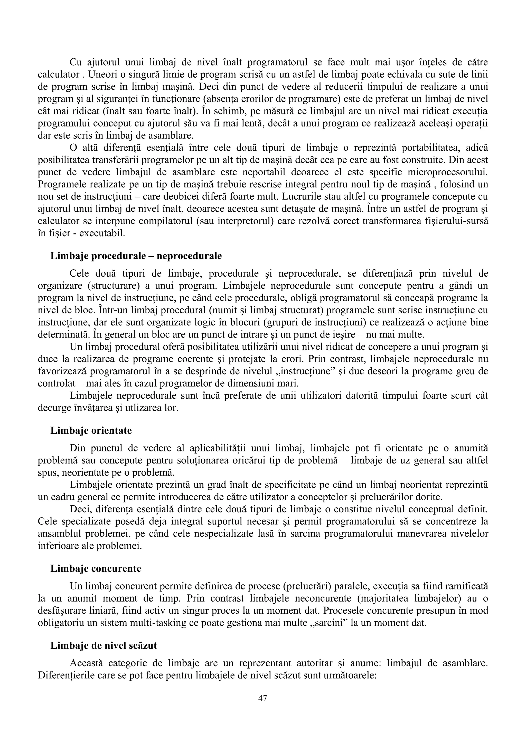Cu ajutorul unui limbaj de nivel înalt programatorul se face mult mai uşor înţeles de către
calculator . Uneori o singură limie de program scrisă cu un astfel de limbaj poate echivala cu sute de linii
de program scrise în limbaj maşină. Deci din punct de vedere al reducerii timpului de realizare a unui
program şi al siguranţei în funcţionare (absenţa erorilor de programare) este de preferat un limbaj de nivel
cât mai ridicat (înalt sau foarte înalt). În schimb, pe măsură ce limbajul are un nivel mai ridicat execuţia
programului conceput cu ajutorul său va fi mai lentă, decât a unui program ce realizează aceleaşi operaţii
dar este scris în limbaj de asamblare.
         O altă diferenţă esenţială între cele două tipuri de limbaje o reprezintă portabilitatea, adică
posibilitatea transferării programelor pe un alt tip de maşină decât cea pe care au fost construite. Din acest
punct de vedere limbajul de asamblare este neportabil deoarece el este specific microprocesorului.
Programele realizate pe un tip de maşină trebuie rescrise integral pentru noul tip de maşină , folosind un
nou set de instrucţiuni – care deobicei diferă foarte mult. Lucrurile stau altfel cu programele concepute cu
ajutorul unui limbaj de nivel înalt, deoarece acestea sunt detaşate de maşină. Între un astfel de program şi
calculator se interpune compilatorul (sau interpretorul) care rezolvă corect transformarea fişierului-sursă
în fişier - executabil.

   Limbaje procedurale – neprocedurale
        Cele două tipuri de limbaje, procedurale şi neprocedurale, se diferenţiază prin nivelul de
organizare (structurare) a unui program. Limbajele neprocedurale sunt concepute pentru a gândi un
program la nivel de instrucţiune, pe când cele procedurale, obligă programatorul să conceapă programe la
nivel de bloc. Într-un limbaj procedural (numit şi limbaj structurat) programele sunt scrise instrucţiune cu
instrucţiune, dar ele sunt organizate logic în blocuri (grupuri de instrucţiuni) ce realizează o acţiune bine
determinată. În general un bloc are un punct de intrare şi un punct de ieşire – nu mai multe.
        Un limbaj procedural oferă posibilitatea utilizării unui nivel ridicat de concepere a unui program şi
duce la realizarea de programe coerente şi protejate la erori. Prin contrast, limbajele neprocedurale nu
favorizează programatorul în a se desprinde de nivelul „instrucţiune” şi duc deseori la programe greu de
controlat – mai ales în cazul programelor de dimensiuni mari.
        Limbajele neprocedurale sunt încă preferate de unii utilizatori datorită timpului foarte scurt cât
decurge învăţarea şi utlizarea lor.

   Limbaje orientate
        Din punctul de vedere al aplicabilităţii unui limbaj, limbajele pot fi orientate pe o anumită
problemă sau concepute pentru soluţionarea oricărui tip de problemă – limbaje de uz general sau altfel
spus, neorientate pe o problemă.
        Limbajele orientate prezintă un grad înalt de specificitate pe când un limbaj neorientat reprezintă
un cadru general ce permite introducerea de către utilizator a conceptelor şi prelucrărilor dorite.
        Deci, diferenţa esenţială dintre cele două tipuri de limbaje o constitue nivelul conceptual definit.
Cele specializate posedă deja integral suportul necesar şi permit programatorului să se concentreze la
ansamblul problemei, pe când cele nespecializate lasă în sarcina programatorului manevrarea nivelelor
inferioare ale problemei.

   Limbaje concurente
       Un limbaj concurent permite definirea de procese (prelucrări) paralele, execuţia sa fiind ramificată
la un anumit moment de timp. Prin contrast limbajele neconcurente (majoritatea limbajelor) au o
desfăşurare liniară, fiind activ un singur proces la un moment dat. Procesele concurente presupun în mod
obligatoriu un sistem multi-tasking ce poate gestiona mai multe „sarcini” la un moment dat.

   Limbaje de nivel scăzut
       Această categorie de limbaje are un reprezentant autoritar şi anume: limbajul de asamblare.
Diferenţierile care se pot face pentru limbajele de nivel scăzut sunt următoarele:

                                                     47
 