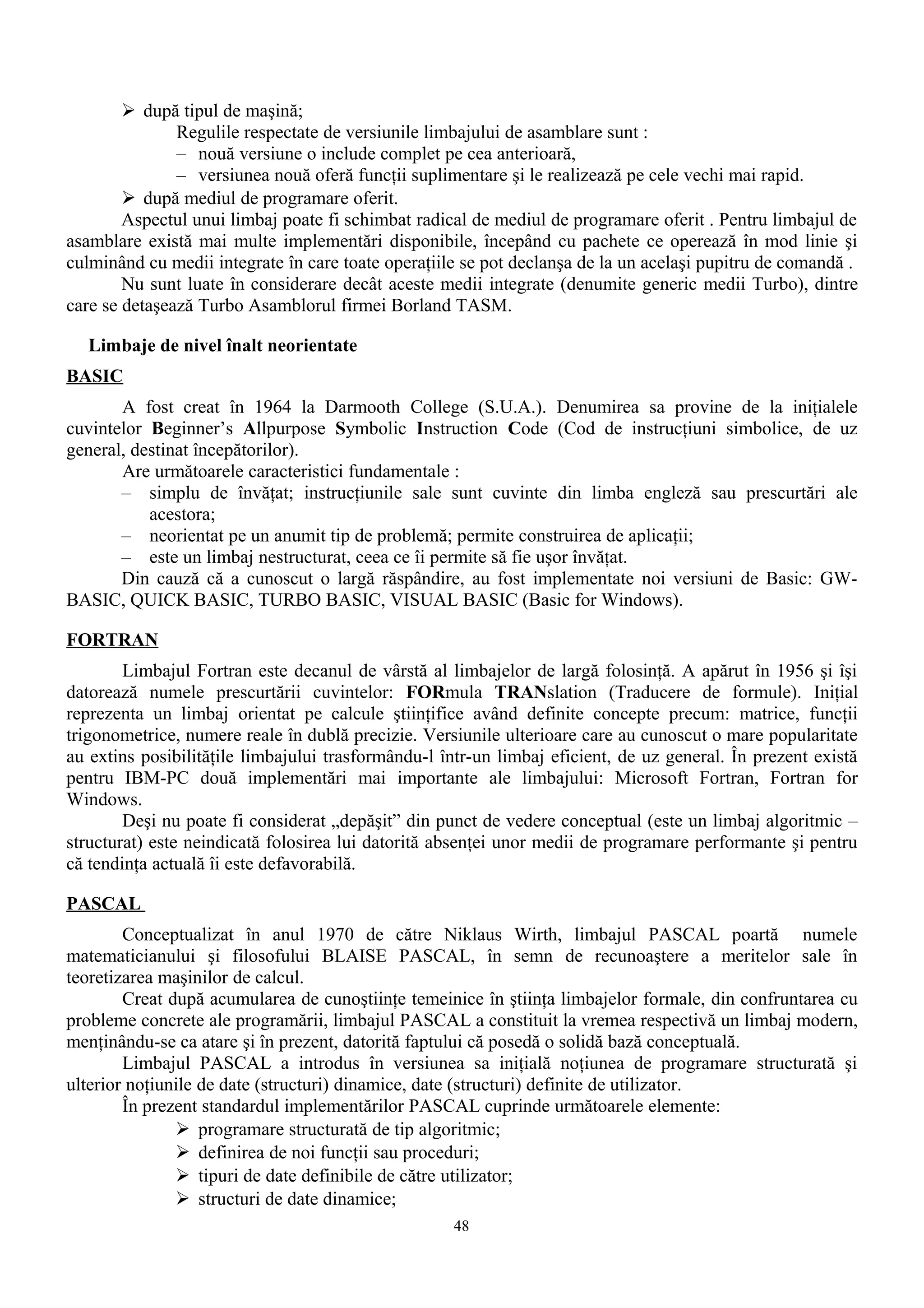  după tipul de maşină;
               Regulile respectate de versiunile limbajului de asamblare sunt :
               – nouă versiune o include complet pe cea anterioară,
               – versiunea nouă oferă funcţii suplimentare şi le realizează pe cele vechi mai rapid.
         după mediul de programare oferit.
        Aspectul unui limbaj poate fi schimbat radical de mediul de programare oferit . Pentru limbajul de
asamblare există mai multe implementări disponibile, începând cu pachete ce operează în mod linie şi
culminând cu medii integrate în care toate operaţiile se pot declanşa de la un acelaşi pupitru de comandă .
        Nu sunt luate în considerare decât aceste medii integrate (denumite generic medii Turbo), dintre
care se detaşează Turbo Asamblorul firmei Borland TASM.

   Limbaje de nivel înalt neorientate
BASIC
       A fost creat în 1964 la Darmooth College (S.U.A.). Denumirea sa provine de la iniţialele
cuvintelor Beginner’s Allpurpose Symbolic Instruction Code (Cod de instrucţiuni simbolice, de uz
general, destinat începătorilor).
       Are următoarele caracteristici fundamentale :
       – simplu de învăţat; instrucţiunile sale sunt cuvinte din limba engleză sau prescurtări ale
           acestora;
       – neorientat pe un anumit tip de problemă; permite construirea de aplicaţii;
       – este un limbaj nestructurat, ceea ce îi permite să fie uşor învăţat.
       Din cauză că a cunoscut o largă răspândire, au fost implementate noi versiuni de Basic: GW-
BASIC, QUICK BASIC, TURBO BASIC, VISUAL BASIC (Basic for Windows).

FORTRAN
        Limbajul Fortran este decanul de vârstă al limbajelor de largă folosinţă. A apărut în 1956 şi îşi
datorează numele prescurtării cuvintelor: FORmula TRANslation (Traducere de formule). Iniţial
reprezenta un limbaj orientat pe calcule ştiinţifice având definite concepte precum: matrice, funcţii
trigonometrice, numere reale în dublă precizie. Versiunile ulterioare care au cunoscut o mare popularitate
au extins posibilităţile limbajului trasformându-l într-un limbaj eficient, de uz general. În prezent există
pentru IBM-PC două implementări mai importante ale limbajului: Microsoft Fortran, Fortran for
Windows.
        Deşi nu poate fi considerat „depăşit” din punct de vedere conceptual (este un limbaj algoritmic –
structurat) este neindicată folosirea lui datorită absenţei unor medii de programare performante şi pentru
că tendinţa actuală îi este defavorabilă.

PASCAL
        Conceptualizat în anul 1970 de către Niklaus Wirth, limbajul PASCAL poartă numele
matematicianului şi filosofului BLAISE PASCAL, în semn de recunoaştere a meritelor sale în
teoretizarea maşinilor de calcul.
        Creat după acumularea de cunoştiinţe temeinice în ştiinţa limbajelor formale, din confruntarea cu
probleme concrete ale programării, limbajul PASCAL a constituit la vremea respectivă un limbaj modern,
menţinându-se ca atare şi în prezent, datorită faptului că posedă o solidă bază conceptuală.
        Limbajul PASCAL a introdus în versiunea sa iniţială noţiunea de programare structurată şi
ulterior noţiunile de date (structuri) dinamice, date (structuri) definite de utilizator.
        În prezent standardul implementărilor PASCAL cuprinde următoarele elemente:
                programare structurată de tip algoritmic;
                definirea de noi funcţii sau proceduri;
                tipuri de date definibile de către utilizator;
                structuri de date dinamice;
                                                    48
 