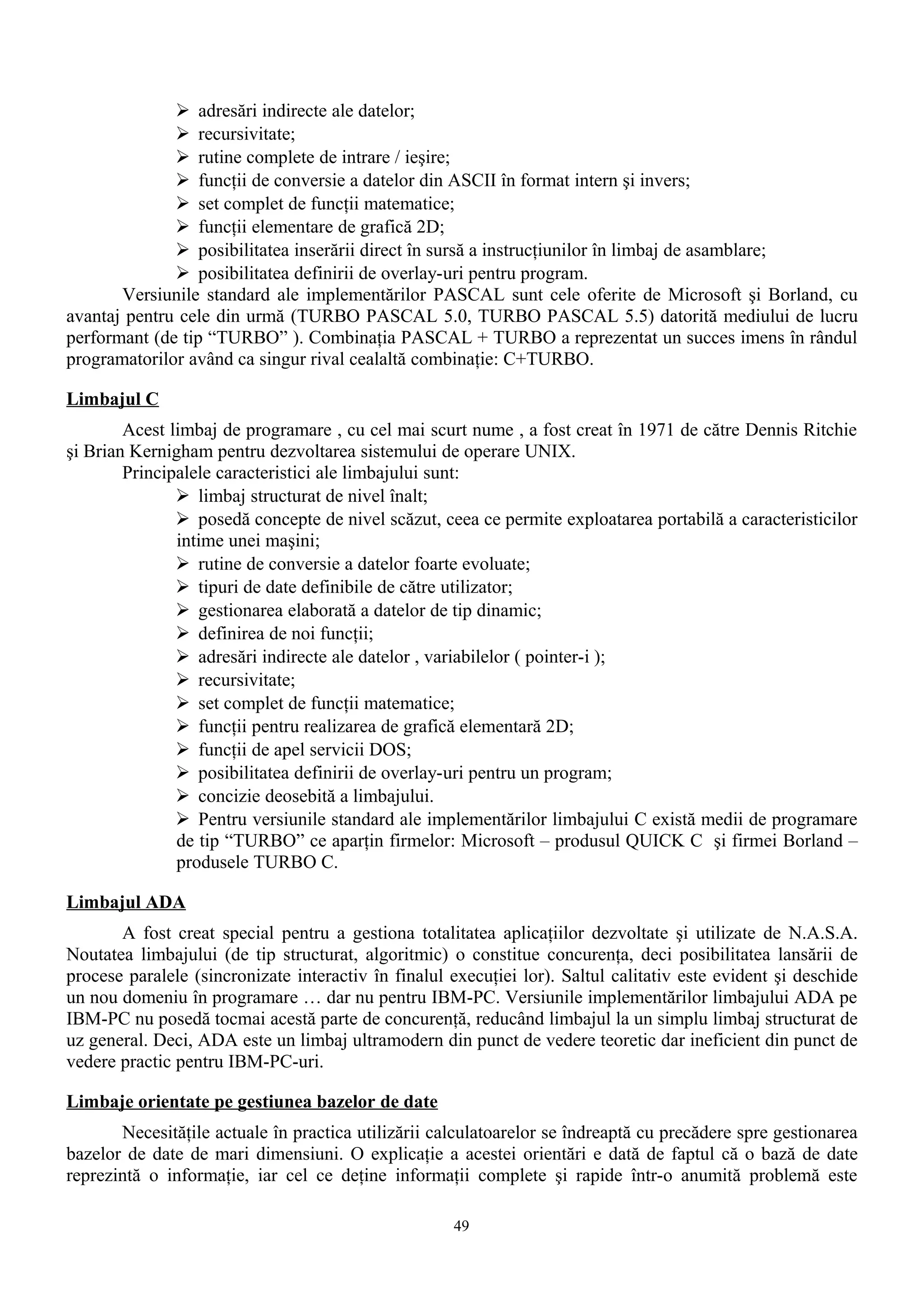  adresări indirecte ale datelor;
               recursivitate;
               rutine complete de intrare / ieşire;
               funcţii de conversie a datelor din ASCII în format intern şi invers;
               set complet de funcţii matematice;
               funcţii elementare de grafică 2D;
               posibilitatea inserării direct în sursă a instrucţiunilor în limbaj de asamblare;
               posibilitatea definirii de overlay-uri pentru program.
       Versiunile standard ale implementărilor PASCAL sunt cele oferite de Microsoft şi Borland, cu
avantaj pentru cele din urmă (TURBO PASCAL 5.0, TURBO PASCAL 5.5) datorită mediului de lucru
performant (de tip “TURBO” ). Combinaţia PASCAL + TURBO a reprezentat un succes imens în rândul
programatorilor având ca singur rival cealaltă combinaţie: C+TURBO.

Limbajul C
        Acest limbaj de programare , cu cel mai scurt nume , a fost creat în 1971 de către Dennis Ritchie
şi Brian Kernigham pentru dezvoltarea sistemului de operare UNIX.
        Principalele caracteristici ale limbajului sunt:
                limbaj structurat de nivel înalt;
                posedă concepte de nivel scăzut, ceea ce permite exploatarea portabilă a caracteristicilor
               intime unei maşini;
                rutine de conversie a datelor foarte evoluate;
                tipuri de date definibile de către utilizator;
                gestionarea elaborată a datelor de tip dinamic;
                definirea de noi funcţii;
                adresări indirecte ale datelor , variabilelor ( pointer-i );
                recursivitate;
                set complet de funcţii matematice;
                funcţii pentru realizarea de grafică elementară 2D;
                funcţii de apel servicii DOS;
                posibilitatea definirii de overlay-uri pentru un program;
                concizie deosebită a limbajului.
                Pentru versiunile standard ale implementărilor limbajului C există medii de programare
               de tip “TURBO” ce aparţin firmelor: Microsoft – produsul QUICK C şi firmei Borland –
               produsele TURBO C.

Limbajul ADA
       A fost creat special pentru a gestiona totalitatea aplicaţiilor dezvoltate şi utilizate de N.A.S.A.
Noutatea limbajului (de tip structurat, algoritmic) o constitue concurenţa, deci posibilitatea lansării de
procese paralele (sincronizate interactiv în finalul execuţiei lor). Saltul calitativ este evident şi deschide
un nou domeniu în programare … dar nu pentru IBM-PC. Versiunile implementărilor limbajului ADA pe
IBM-PC nu posedă tocmai acestă parte de concurenţă, reducând limbajul la un simplu limbaj structurat de
uz general. Deci, ADA este un limbaj ultramodern din punct de vedere teoretic dar ineficient din punct de
vedere practic pentru IBM-PC-uri.

Limbaje orientate pe gestiunea bazelor de date
       Necesităţile actuale în practica utilizării calculatoarelor se îndreaptă cu precădere spre gestionarea
bazelor de date de mari dimensiuni. O explicaţie a acestei orientări e dată de faptul că o bază de date
reprezintă o informaţie, iar cel ce deţine informaţii complete şi rapide într-o anumită problemă este

                                                     49
 