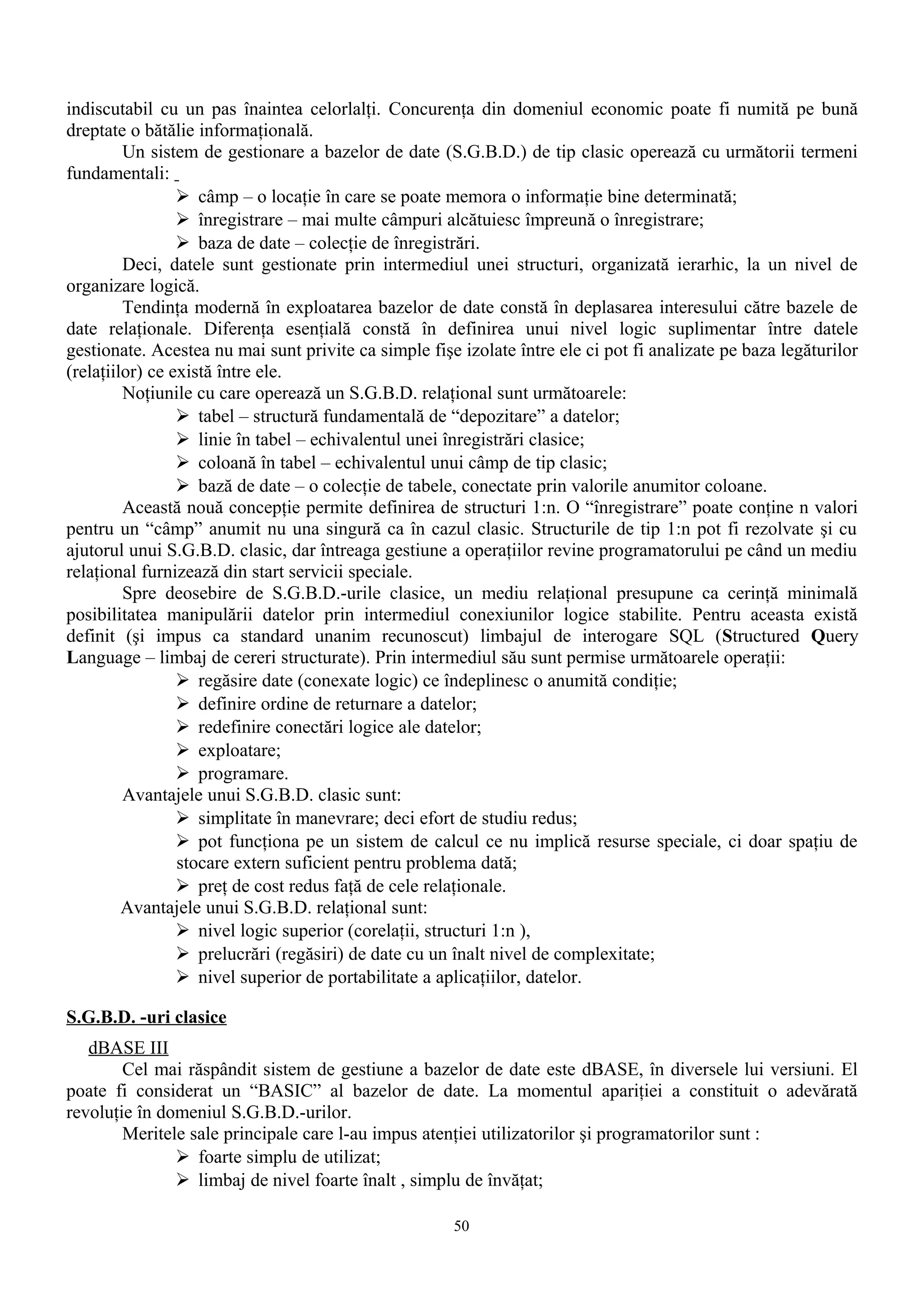 indiscutabil cu un pas înaintea celorlalţi. Concurenţa din domeniul economic poate fi numită pe bună
dreptate o bătălie informaţională.
         Un sistem de gestionare a bazelor de date (S.G.B.D.) de tip clasic operează cu următorii termeni
fundamentali:
                  câmp – o locaţie în care se poate memora o informaţie bine determinată;
                  înregistrare – mai multe câmpuri alcătuiesc împreună o înregistrare;
                  baza de date – colecţie de înregistrări.
         Deci, datele sunt gestionate prin intermediul unei structuri, organizată ierarhic, la un nivel de
organizare logică.
         Tendinţa modernă în exploatarea bazelor de date constă în deplasarea interesului către bazele de
date relaţionale. Diferenţa esenţială constă în definirea unui nivel logic suplimentar între datele
gestionate. Acestea nu mai sunt privite ca simple fişe izolate între ele ci pot fi analizate pe baza legăturilor
(relaţiilor) ce există între ele.
         Noţiunile cu care operează un S.G.B.D. relaţional sunt următoarele:
                  tabel – structură fundamentală de “depozitare” a datelor;
                  linie în tabel – echivalentul unei înregistrări clasice;
                  coloană în tabel – echivalentul unui câmp de tip clasic;
                  bază de date – o colecţie de tabele, conectate prin valorile anumitor coloane.
         Această nouă concepţie permite definirea de structuri 1:n. O “înregistrare” poate conţine n valori
pentru un “câmp” anumit nu una singură ca în cazul clasic. Structurile de tip 1:n pot fi rezolvate şi cu
ajutorul unui S.G.B.D. clasic, dar întreaga gestiune a operaţiilor revine programatorului pe când un mediu
relaţional furnizează din start servicii speciale.
         Spre deosebire de S.G.B.D.-urile clasice, un mediu relaţional presupune ca cerinţă minimală
posibilitatea manipulării datelor prin intermediul conexiunilor logice stabilite. Pentru aceasta există
definit (şi impus ca standard unanim recunoscut) limbajul de interogare SQL (Structured Query
Language – limbaj de cereri structurate). Prin intermediul său sunt permise următoarele operaţii:
                  regăsire date (conexate logic) ce îndeplinesc o anumită condiţie;
                  definire ordine de returnare a datelor;
                  redefinire conectări logice ale datelor;
                  exploatare;
                  programare.
         Avantajele unui S.G.B.D. clasic sunt:
                  simplitate în manevrare; deci efort de studiu redus;
                  pot funcţiona pe un sistem de calcul ce nu implică resurse speciale, ci doar spaţiu de
                 stocare extern suficient pentru problema dată;
                  preţ de cost redus faţă de cele relaţionale.
         Avantajele unui S.G.B.D. relaţional sunt:
                  nivel logic superior (corelaţii, structuri 1:n ),
                  prelucrări (regăsiri) de date cu un înalt nivel de complexitate;
                  nivel superior de portabilitate a aplicaţiilor, datelor.

S.G.B.D. -uri clasice
   dBASE III
        Cel mai răspândit sistem de gestiune a bazelor de date este dBASE, în diversele lui versiuni. El
poate fi considerat un “BASIC” al bazelor de date. La momentul apariţiei a constituit o adevărată
revoluţie în domeniul S.G.B.D.-urilor.
        Meritele sale principale care l-au impus atenţiei utilizatorilor şi programatorilor sunt :
                foarte simplu de utilizat;
                limbaj de nivel foarte înalt , simplu de învăţat;

                                                      50
 