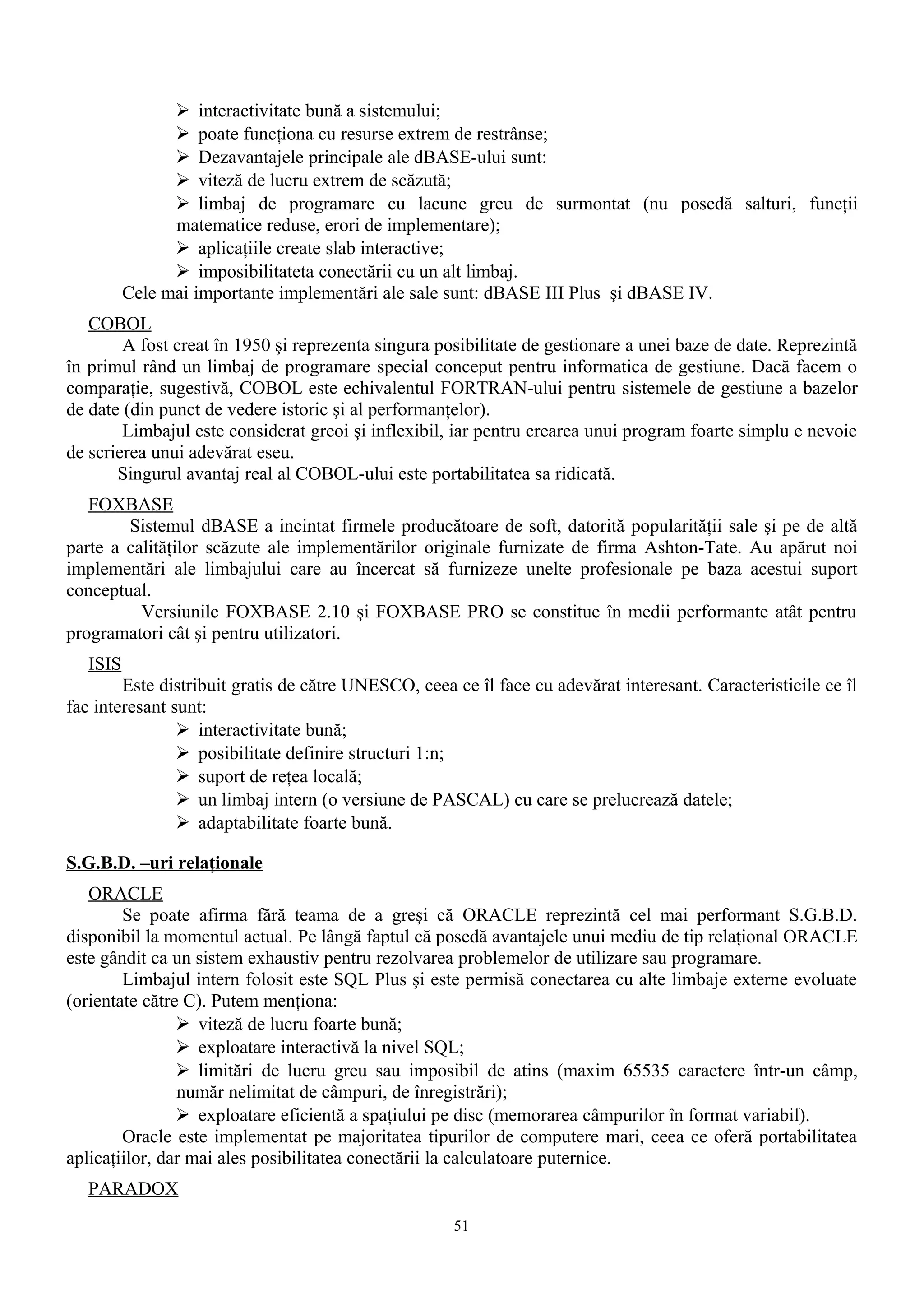  interactivitate bună a sistemului;
                 poate funcţiona cu resurse extrem de restrânse;
                 Dezavantajele principale ale dBASE-ului sunt:
                 viteză de lucru extrem de scăzută;
                 limbaj de programare cu lacune greu de surmontat (nu posedă salturi, funcţii
                matematice reduse, erori de implementare);
                 aplicaţiile create slab interactive;
                 imposibilitateta conectării cu un alt limbaj.
          Cele mai importante implementări ale sale sunt: dBASE III Plus şi dBASE IV.
   COBOL
        A fost creat în 1950 şi reprezenta singura posibilitate de gestionare a unei baze de date. Reprezintă
în primul rând un limbaj de programare special conceput pentru informatica de gestiune. Dacă facem o
comparaţie, sugestivă, COBOL este echivalentul FORTRAN-ului pentru sistemele de gestiune a bazelor
de date (din punct de vedere istoric şi al performanţelor).
        Limbajul este considerat greoi şi inflexibil, iar pentru crearea unui program foarte simplu e nevoie
de scrierea unui adevărat eseu.
       Singurul avantaj real al COBOL-ului este portabilitatea sa ridicată.
   FOXBASE
        Sistemul dBASE a incintat firmele producătoare de soft, datorită popularităţii sale şi pe de altă
parte a calităţilor scăzute ale implementărilor originale furnizate de firma Ashton-Tate. Au apărut noi
implementări ale limbajului care au încercat să furnizeze unelte profesionale pe baza acestui suport
conceptual.
          Versiunile FOXBASE 2.10 şi FOXBASE PRO se constitue în medii performante atât pentru
programatori cât şi pentru utilizatori.
   ISIS
        Este distribuit gratis de către UNESCO, ceea ce îl face cu adevărat interesant. Caracteristicile ce îl
fac interesant sunt:
                 interactivitate bună;
                 posibilitate definire structuri 1:n;
                 suport de reţea locală;
                 un limbaj intern (o versiune de PASCAL) cu care se prelucrează datele;
                 adaptabilitate foarte bună.

S.G.B.D. –uri relaţionale
   ORACLE
        Se poate afirma fără teama de a greşi că ORACLE reprezintă cel mai performant S.G.B.D.
disponibil la momentul actual. Pe lângă faptul că posedă avantajele unui mediu de tip relaţional ORACLE
este gândit ca un sistem exhaustiv pentru rezolvarea problemelor de utilizare sau programare.
        Limbajul intern folosit este SQL Plus şi este permisă conectarea cu alte limbaje externe evoluate
(orientate către C). Putem menţiona:
                 viteză de lucru foarte bună;
                 exploatare interactivă la nivel SQL;
                 limitări de lucru greu sau imposibil de atins (maxim 65535 caractere într-un câmp,
                număr nelimitat de câmpuri, de înregistrări);
                 exploatare eficientă a spaţiului pe disc (memorarea câmpurilor în format variabil).
        Oracle este implementat pe majoritatea tipurilor de computere mari, ceea ce oferă portabilitatea
aplicaţiilor, dar mai ales posibilitatea conectării la calculatoare puternice.
   PARADOX
                                                     51
 