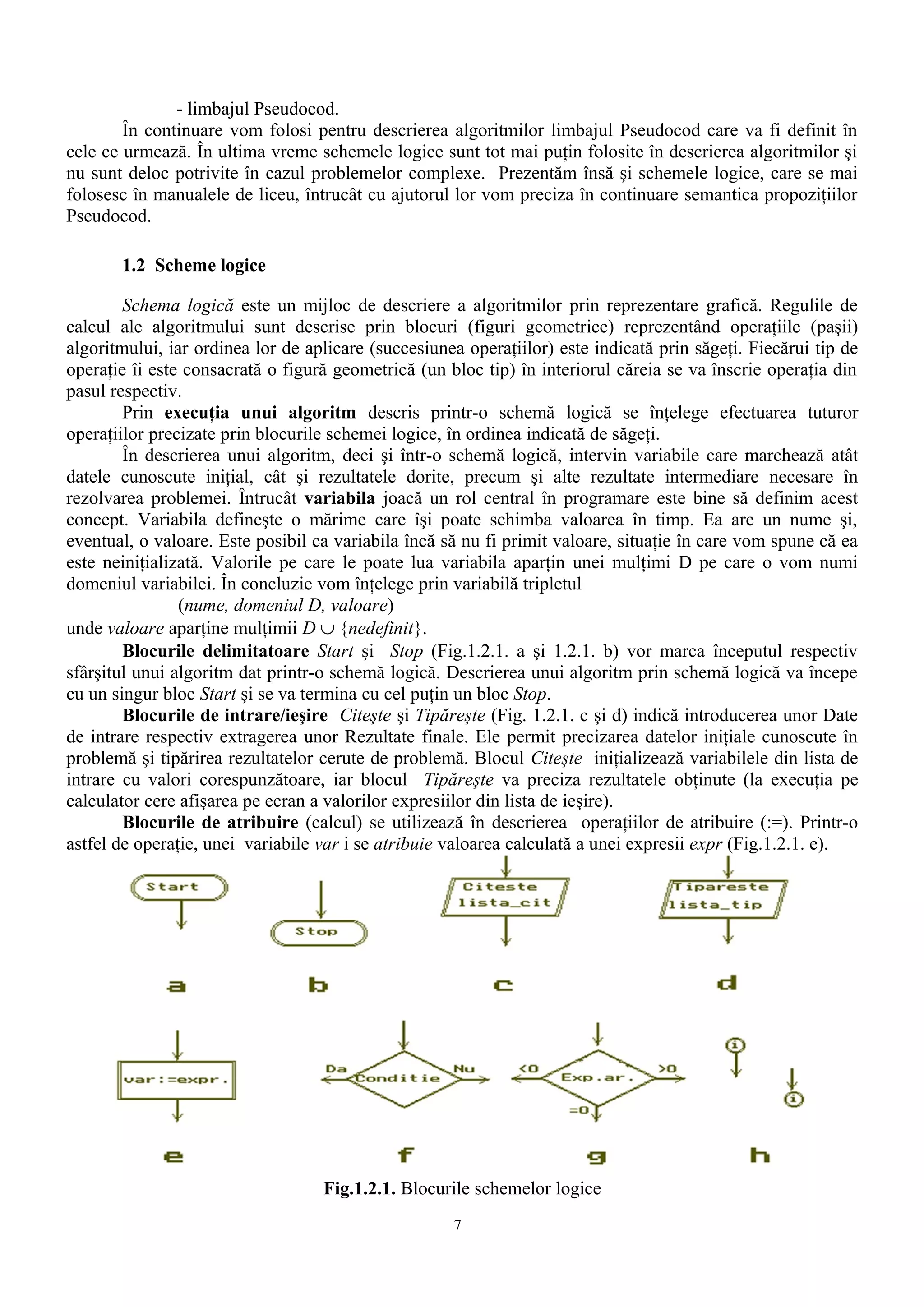 - limbajul Pseudocod.
        În continuare vom folosi pentru descrierea algoritmilor limbajul Pseudocod care va fi definit în
cele ce urmează. În ultima vreme schemele logice sunt tot mai puţin folosite în descrierea algoritmilor şi
nu sunt deloc potrivite în cazul problemelor complexe. Prezentăm însă şi schemele logice, care se mai
folosesc în manualele de liceu, întrucât cu ajutorul lor vom preciza în continuare semantica propoziţiilor
Pseudocod.

       1.2 Scheme logice

        Schema logică este un mijloc de descriere a algoritmilor prin reprezentare grafică. Regulile de
calcul ale algoritmului sunt descrise prin blocuri (figuri geometrice) reprezentând operaţiile (paşii)
algoritmului, iar ordinea lor de aplicare (succesiunea operaţiilor) este indicată prin săgeţi. Fiecărui tip de
operaţie îi este consacrată o figură geometrică (un bloc tip) în interiorul căreia se va înscrie operaţia din
pasul respectiv.
        Prin execuţia unui algoritm descris printr-o schemă logică se înţelege efectuarea tuturor
operaţiilor precizate prin blocurile schemei logice, în ordinea indicată de săgeţi.
        În descrierea unui algoritm, deci şi într-o schemă logică, intervin variabile care marchează atât
datele cunoscute iniţial, cât şi rezultatele dorite, precum şi alte rezultate intermediare necesare în
rezolvarea problemei. Întrucât variabila joacă un rol central în programare este bine să definim acest
concept. Variabila defineşte o mărime care îşi poate schimba valoarea în timp. Ea are un nume şi,
eventual, o valoare. Este posibil ca variabila încă să nu fi primit valoare, situaţie în care vom spune că ea
este neiniţializată. Valorile pe care le poate lua variabila aparţin unei mulţimi D pe care o vom numi
domeniul variabilei. În concluzie vom înţelege prin variabilă tripletul
                (nume, domeniul D, valoare)
unde valoare aparţine mulţimii D ∪ {nedefinit}.
        Blocurile delimitatoare Start şi Stop (Fig.1.2.1. a şi 1.2.1. b) vor marca începutul respectiv
sfârşitul unui algoritm dat printr-o schemă logică. Descrierea unui algoritm prin schemă logică va începe
cu un singur bloc Start şi se va termina cu cel puţin un bloc Stop.
        Blocurile de intrare/ieşire Citeşte şi Tipăreşte (Fig. 1.2.1. c şi d) indică introducerea unor Date
de intrare respectiv extragerea unor Rezultate finale. Ele permit precizarea datelor iniţiale cunoscute în
problemă şi tipărirea rezultatelor cerute de problemă. Blocul Citeşte iniţializează variabilele din lista de
intrare cu valori corespunzătoare, iar blocul Tipăreşte va preciza rezultatele obţinute (la execuţia pe
calculator cere afişarea pe ecran a valorilor expresiilor din lista de ieşire).
        Blocurile de atribuire (calcul) se utilizează în descrierea operaţiilor de atribuire (:=). Printr-o
astfel de operaţie, unei variabile var i se atribuie valoarea calculată a unei expresii expr (Fig.1.2.1. e).




                                   Fig.1.2.1. Blocurile schemelor logice
                                                     7
 