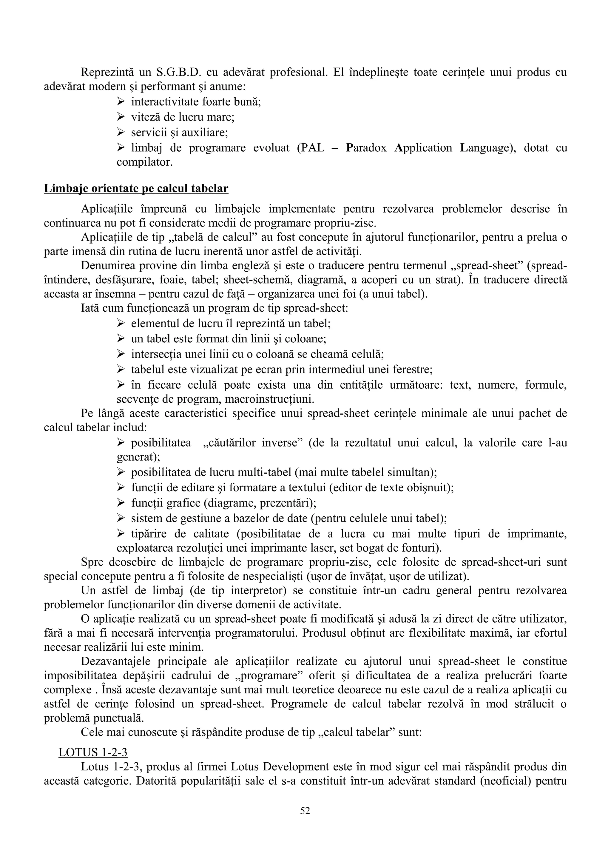 Reprezintă un S.G.B.D. cu adevărat profesional. El îndeplineşte toate cerinţele unui produs cu
adevărat modern şi performant şi anume:
              interactivitate foarte bună;
              viteză de lucru mare;
              servicii şi auxiliare;
              limbaj de programare evoluat (PAL – Paradox Application Language), dotat cu
             compilator.

Limbaje orientate pe calcul tabelar
        Aplicaţiile împreună cu limbajele implementate pentru rezolvarea problemelor descrise în
continuarea nu pot fi considerate medii de programare propriu-zise.
        Aplicaţiile de tip „tabelă de calcul” au fost concepute în ajutorul funcţionarilor, pentru a prelua o
parte imensă din rutina de lucru inerentă unor astfel de activităţi.
        Denumirea provine din limba engleză şi este o traducere pentru termenul „spread-sheet” (spread-
întindere, desfăşurare, foaie, tabel; sheet-schemă, diagramă, a acoperi cu un strat). În traducere directă
aceasta ar însemna – pentru cazul de faţă – organizarea unei foi (a unui tabel).
        Iată cum funcţionează un program de tip spread-sheet:
                 elementul de lucru îl reprezintă un tabel;
                 un tabel este format din linii şi coloane;
                 intersecţia unei linii cu o coloană se cheamă celulă;
                 tabelul este vizualizat pe ecran prin intermediul unei ferestre;
                 în fiecare celulă poate exista una din entităţile următoare: text, numere, formule,
                secvenţe de program, macroinstrucţiuni.
        Pe lângă aceste caracteristici specifice unui spread-sheet cerinţele minimale ale unui pachet de
calcul tabelar includ:
                 posibilitatea „căutărilor inverse” (de la rezultatul unui calcul, la valorile care l-au
                generat);
                 posibilitatea de lucru multi-tabel (mai multe tabelel simultan);
                 funcţii de editare şi formatare a textului (editor de texte obişnuit);
                 funcţii grafice (diagrame, prezentări);
                 sistem de gestiune a bazelor de date (pentru celulele unui tabel);
                 tipărire de calitate (posibilitatae de a lucra cu mai multe tipuri de imprimante,
                exploatarea rezoluţiei unei imprimante laser, set bogat de fonturi).
        Spre deosebire de limbajele de programare propriu-zise, cele folosite de spread-sheet-uri sunt
special concepute pentru a fi folosite de nespecialişti (uşor de învăţat, uşor de utilizat).
        Un astfel de limbaj (de tip interpretor) se constituie într-un cadru general pentru rezolvarea
problemelor funcţionarilor din diverse domenii de activitate.
        O aplicaţie realizată cu un spread-sheet poate fi modificată şi adusă la zi direct de către utilizator,
fără a mai fi necesară intervenţia programatorului. Produsul obţinut are flexibilitate maximă, iar efortul
necesar realizării lui este minim.
        Dezavantajele principale ale aplicaţiilor realizate cu ajutorul unui spread-sheet le constitue
imposibilitatea depăşirii cadrului de „programare” oferit şi dificultatea de a realiza prelucrări foarte
complexe . Însă aceste dezavantaje sunt mai mult teoretice deoarece nu este cazul de a realiza aplicaţii cu
astfel de cerinţe folosind un spread-sheet. Programele de calcul tabelar rezolvă în mod strălucit o
problemă punctuală.
        Cele mai cunoscute şi răspândite produse de tip „calcul tabelar” sunt:
   LOTUS 1-2-3
       Lotus 1-2-3, produs al firmei Lotus Development este în mod sigur cel mai răspândit produs din
această categorie. Datorită popularităţii sale el s-a constituit într-un adevărat standard (neoficial) pentru

                                                      52
 