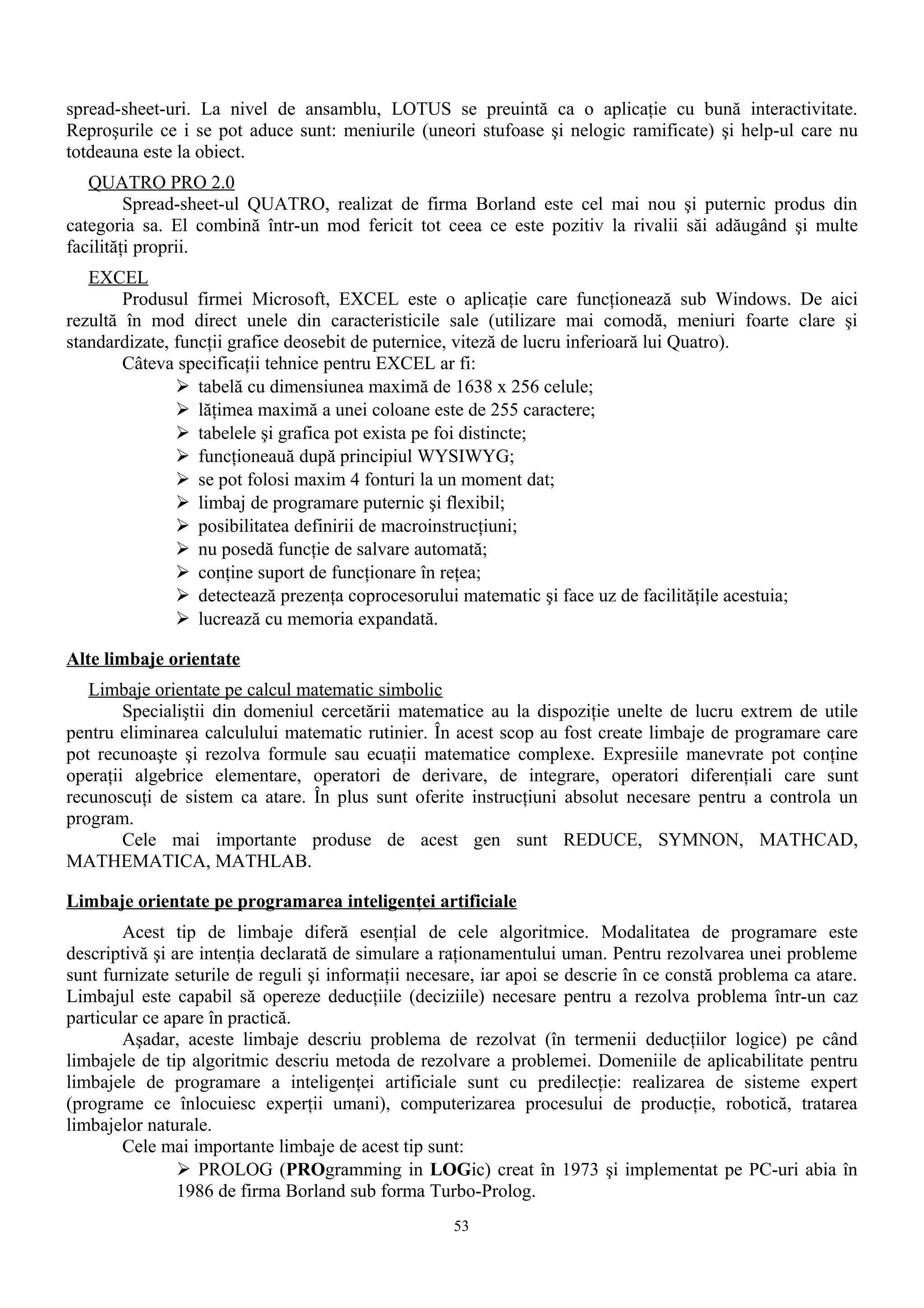 spread-sheet-uri. La nivel de ansamblu, LOTUS se preuintă ca o aplicaţie cu bună interactivitate.
Reproşurile ce i se pot aduce sunt: meniurile (uneori stufoase şi nelogic ramificate) şi help-ul care nu
totdeauna este la obiect.
   QUATRO PRO 2.0
         Spread-sheet-ul QUATRO, realizat de firma Borland este cel mai nou şi puternic produs din
categoria sa. El combină într-un mod fericit tot ceea ce este pozitiv la rivalii săi adăugând şi multe
facilităţi proprii.
   EXCEL
        Produsul firmei Microsoft, EXCEL este o aplicaţie care funcţionează sub Windows. De aici
rezultă în mod direct unele din caracteristicile sale (utilizare mai comodă, meniuri foarte clare şi
standardizate, funcţii grafice deosebit de puternice, viteză de lucru inferioară lui Quatro).
        Câteva specificaţii tehnice pentru EXCEL ar fi:
                tabelă cu dimensiunea maximă de 1638 x 256 celule;
                lăţimea maximă a unei coloane este de 255 caractere;
                tabelele şi grafica pot exista pe foi distincte;
                funcţioneauă după principiul WYSIWYG;
                se pot folosi maxim 4 fonturi la un moment dat;
                limbaj de programare puternic şi flexibil;
                posibilitatea definirii de macroinstrucţiuni;
                nu posedă funcţie de salvare automată;
                conţine suport de funcţionare în reţea;
                detectează prezenţa coprocesorului matematic şi face uz de facilităţile acestuia;
                lucrează cu memoria expandată.

Alte limbaje orientate
   Limbaje orientate pe calcul matematic simbolic
        Specialiştii din domeniul cercetării matematice au la dispoziţie unelte de lucru extrem de utile
pentru eliminarea calculului matematic rutinier. În acest scop au fost create limbaje de programare care
pot recunoaşte şi rezolva formule sau ecuaţii matematice complexe. Expresiile manevrate pot conţine
operaţii algebrice elementare, operatori de derivare, de integrare, operatori diferenţiali care sunt
recunoscuţi de sistem ca atare. În plus sunt oferite instrucţiuni absolut necesare pentru a controla un
program.
        Cele mai importante produse de acest gen sunt REDUCE, SYMNON, MATHCAD,
MATHEMATICA, MATHLAB.

Limbaje orientate pe programarea inteligenţei artificiale
        Acest tip de limbaje diferă esenţial de cele algoritmice. Modalitatea de programare este
descriptivă şi are intenţia declarată de simulare a raţionamentului uman. Pentru rezolvarea unei probleme
sunt furnizate seturile de reguli şi informaţii necesare, iar apoi se descrie în ce constă problema ca atare.
Limbajul este capabil să opereze deducţiile (deciziile) necesare pentru a rezolva problema într-un caz
particular ce apare în practică.
        Aşadar, aceste limbaje descriu problema de rezolvat (în termenii deducţiilor logice) pe când
limbajele de tip algoritmic descriu metoda de rezolvare a problemei. Domeniile de aplicabilitate pentru
limbajele de programare a inteligenţei artificiale sunt cu predilecţie: realizarea de sisteme expert
(programe ce înlocuiesc experţii umani), computerizarea procesului de producţie, robotică, tratarea
limbajelor naturale.
        Cele mai importante limbaje de acest tip sunt:
                 PROLOG (PROgramming in LOGic) creat în 1973 şi implementat pe PC-uri abia în
                1986 de firma Borland sub forma Turbo-Prolog.
                                                     53
 