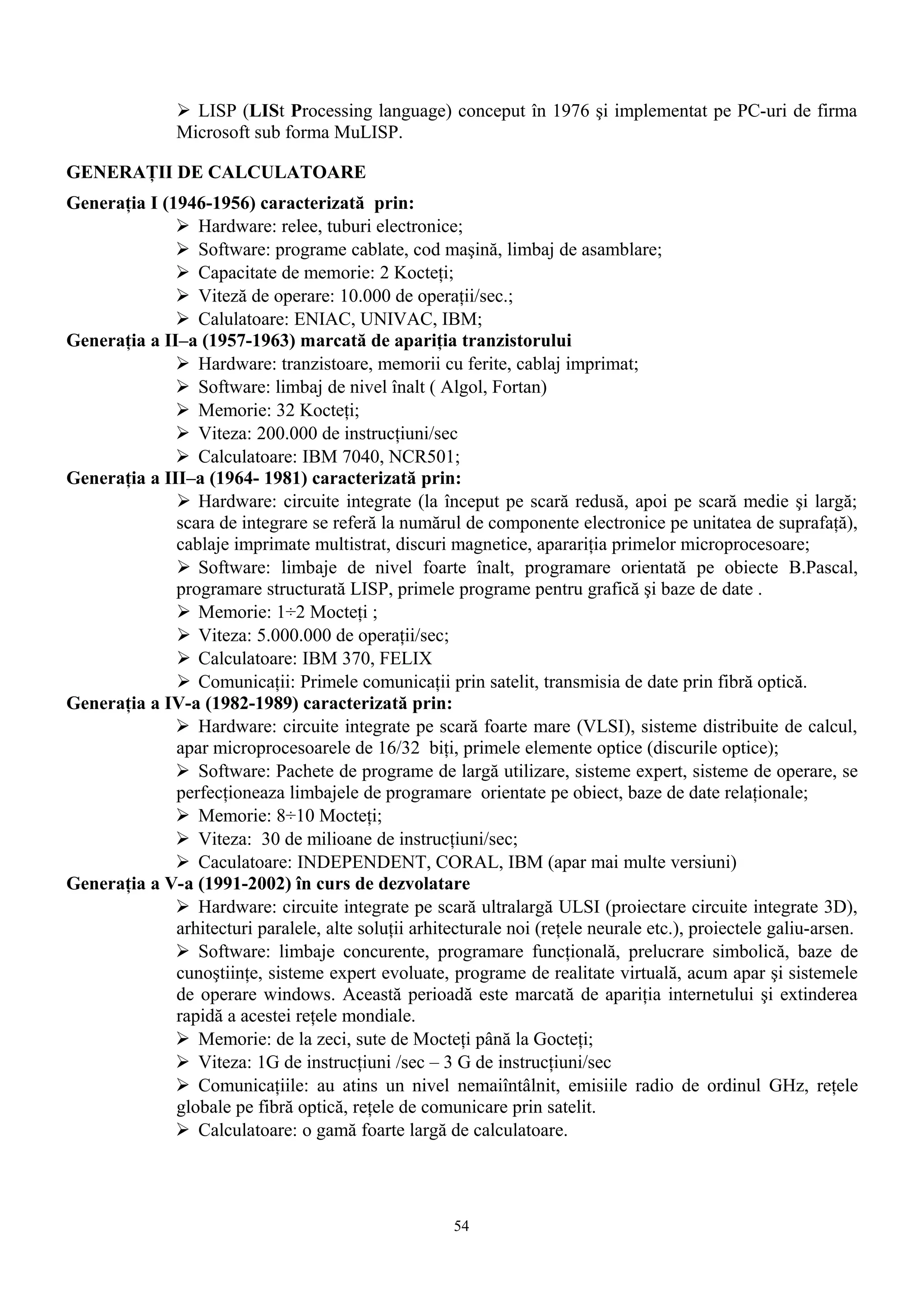  LISP (LISt Processing language) conceput în 1976 şi implementat pe PC-uri de firma
               Microsoft sub forma MuLISP.

GENERAŢII DE CALCULATOARE
Generaţia I (1946-1956) caracterizată prin:
               Hardware: relee, tuburi electronice;
               Software: programe cablate, cod maşină, limbaj de asamblare;
               Capacitate de memorie: 2 Kocteţi;
               Viteză de operare: 10.000 de operaţii/sec.;
               Calulatoare: ENIAC, UNIVAC, IBM;
Generaţia a II–a (1957-1963) marcată de apariţia tranzistorului
               Hardware: tranzistoare, memorii cu ferite, cablaj imprimat;
               Software: limbaj de nivel înalt ( Algol, Fortan)
               Memorie: 32 Kocteţi;
               Viteza: 200.000 de instrucţiuni/sec
               Calculatoare: IBM 7040, NCR501;
Generaţia a III–a (1964- 1981) caracterizată prin:
               Hardware: circuite integrate (la început pe scară redusă, apoi pe scară medie şi largă;
              scara de integrare se referă la numărul de componente electronice pe unitatea de suprafaţă),
              cablaje imprimate multistrat, discuri magnetice, aparariţia primelor microprocesoare;
               Software: limbaje de nivel foarte înalt, programare orientată pe obiecte B.Pascal,
              programare structurată LISP, primele programe pentru grafică şi baze de date .
               Memorie: 1÷2 Mocteţi ;
               Viteza: 5.000.000 de operaţii/sec;
               Calculatoare: IBM 370, FELIX
               Comunicaţii: Primele comunicaţii prin satelit, transmisia de date prin fibră optică.
Generaţia a IV-a (1982-1989) caracterizată prin:
               Hardware: circuite integrate pe scară foarte mare (VLSI), sisteme distribuite de calcul,
              apar microprocesoarele de 16/32 biţi, primele elemente optice (discurile optice);
               Software: Pachete de programe de largă utilizare, sisteme expert, sisteme de operare, se
              perfecţioneaza limbajele de programare orientate pe obiect, baze de date relaţionale;
               Memorie: 8÷10 Mocteţi;
               Viteza: 30 de milioane de instrucţiuni/sec;
               Caculatoare: INDEPENDENT, CORAL, IBM (apar mai multe versiuni)
Generaţia a V-a (1991-2002) în curs de dezvolatare
               Hardware: circuite integrate pe scară ultralargă ULSI (proiectare circuite integrate 3D),
              arhitecturi paralele, alte soluţii arhitecturale noi (reţele neurale etc.), proiectele galiu-arsen.
               Software: limbaje concurente, programare funcţională, prelucrare simbolică, baze de
              cunoştiinţe, sisteme expert evoluate, programe de realitate virtuală, acum apar şi sistemele
              de operare windows. Această perioadă este marcată de apariţia internetului şi extinderea
              rapidă a acestei reţele mondiale.
               Memorie: de la zeci, sute de Mocteţi până la Gocteţi;
               Viteza: 1G de instrucţiuni /sec – 3 G de instrucţiuni/sec
               Comunicaţiile: au atins un nivel nemaiîntâlnit, emisiile radio de ordinul GHz, reţele
              globale pe fibră optică, reţele de comunicare prin satelit.
               Calculatoare: o gamă foarte largă de calculatoare.




                                                       54
 