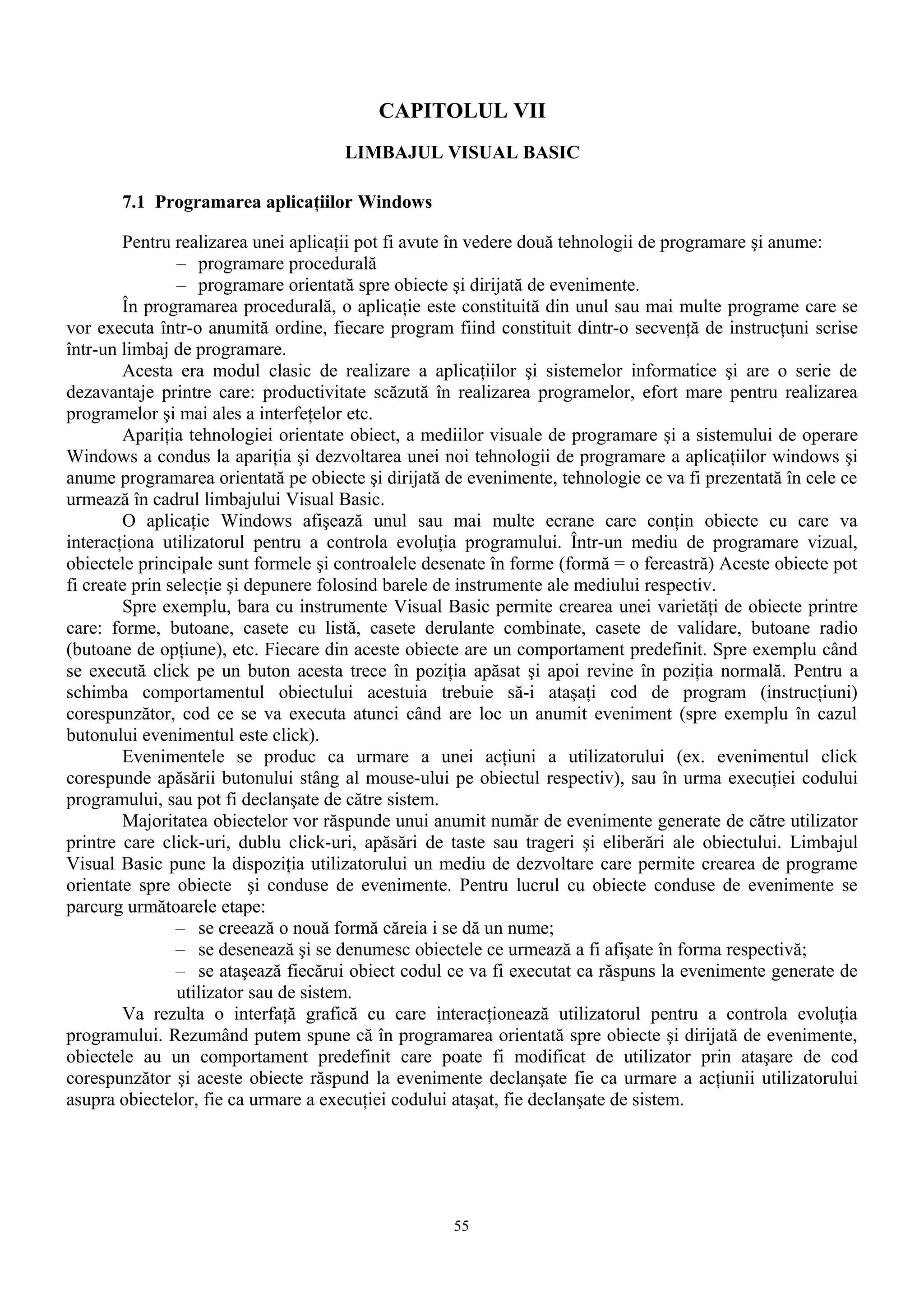CAPITOLUL VII
                                     LIMBAJUL VISUAL BASIC

       7.1 Programarea aplicaţiilor Windows

        Pentru realizarea unei aplicaţii pot fi avute în vedere două tehnologii de programare şi anume:
                – programare procedurală
                – programare orientată spre obiecte şi dirijată de evenimente.
        În programarea procedurală, o aplicaţie este constituită din unul sau mai multe programe care se
vor executa într-o anumită ordine, fiecare program fiind constituit dintr-o secvenţă de instrucţuni scrise
într-un limbaj de programare.
        Acesta era modul clasic de realizare a aplicaţiilor şi sistemelor informatice şi are o serie de
dezavantaje printre care: productivitate scăzută în realizarea programelor, efort mare pentru realizarea
programelor şi mai ales a interfeţelor etc.
        Apariţia tehnologiei orientate obiect, a mediilor visuale de programare şi a sistemului de operare
Windows a condus la apariţia şi dezvoltarea unei noi tehnologii de programare a aplicaţiilor windows şi
anume programarea orientată pe obiecte şi dirijată de evenimente, tehnologie ce va fi prezentată în cele ce
urmează în cadrul limbajului Visual Basic.
        O aplicaţie Windows afişează unul sau mai multe ecrane care conţin obiecte cu care va
interacţiona utilizatorul pentru a controla evoluţia programului. Într-un mediu de programare vizual,
obiectele principale sunt formele şi controalele desenate în forme (formă = o fereastră) Aceste obiecte pot
fi create prin selecţie şi depunere folosind barele de instrumente ale mediului respectiv.
        Spre exemplu, bara cu instrumente Visual Basic permite crearea unei varietăţi de obiecte printre
care: forme, butoane, casete cu listă, casete derulante combinate, casete de validare, butoane radio
(butoane de opţiune), etc. Fiecare din aceste obiecte are un comportament predefinit. Spre exemplu când
se execută click pe un buton acesta trece în poziţia apăsat şi apoi revine în poziţia normală. Pentru a
schimba comportamentul obiectului acestuia trebuie să-i ataşaţi cod de program (instrucţiuni)
corespunzător, cod ce se va executa atunci când are loc un anumit eveniment (spre exemplu în cazul
butonului evenimentul este click).
        Evenimentele se produc ca urmare a unei acţiuni a utilizatorului (ex. evenimentul click
corespunde apăsării butonului stâng al mouse-ului pe obiectul respectiv), sau în urma execuţiei codului
programului, sau pot fi declanşate de către sistem.
        Majoritatea obiectelor vor răspunde unui anumit număr de evenimente generate de către utilizator
printre care click-uri, dublu click-uri, apăsări de taste sau trageri şi eliberări ale obiectului. Limbajul
Visual Basic pune la dispoziţia utilizatorului un mediu de dezvoltare care permite crearea de programe
orientate spre obiecte şi conduse de evenimente. Pentru lucrul cu obiecte conduse de evenimente se
parcurg următoarele etape:
                – se creează o nouă formă căreia i se dă un nume;
                – se desenează şi se denumesc obiectele ce urmează a fi afişate în forma respectivă;
                – se ataşează fiecărui obiect codul ce va fi executat ca răspuns la evenimente generate de
                utilizator sau de sistem.
        Va rezulta o interfaţă grafică cu care interacţionează utilizatorul pentru a controla evoluţia
programului. Rezumând putem spune că în programarea orientată spre obiecte şi dirijată de evenimente,
obiectele au un comportament predefinit care poate fi modificat de utilizator prin ataşare de cod
corespunzător şi aceste obiecte răspund la evenimente declanşate fie ca urmare a acţiunii utilizatorului
asupra obiectelor, fie ca urmare a execuţiei codului ataşat, fie declanşate de sistem.




                                                    55
 