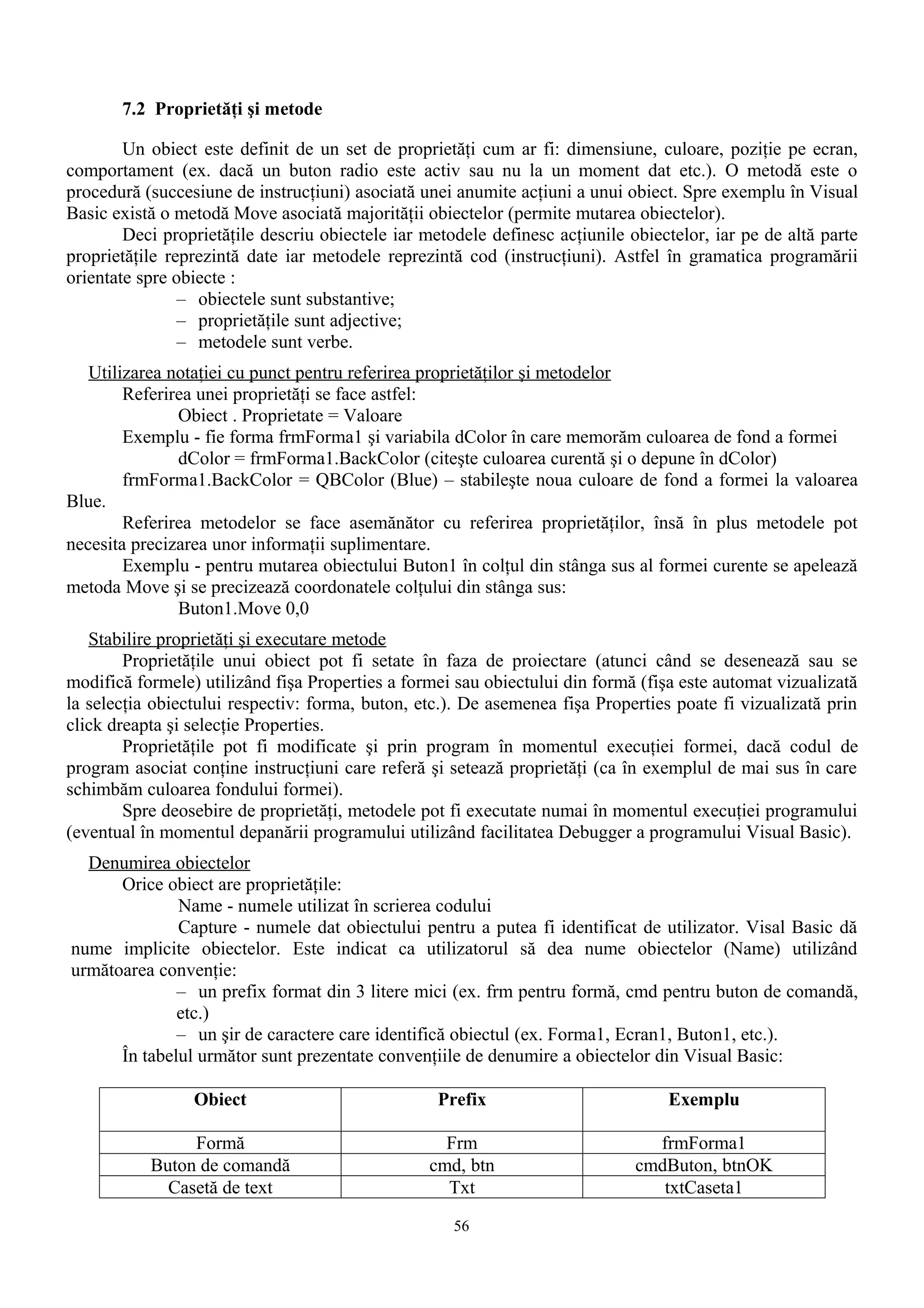 7.2 Proprietăţi şi metode

        Un obiect este definit de un set de proprietăţi cum ar fi: dimensiune, culoare, poziţie pe ecran,
comportament (ex. dacă un buton radio este activ sau nu la un moment dat etc.). O metodă este o
procedură (succesiune de instrucţiuni) asociată unei anumite acţiuni a unui obiect. Spre exemplu în Visual
Basic există o metodă Move asociată majorităţii obiectelor (permite mutarea obiectelor).
        Deci proprietăţile descriu obiectele iar metodele definesc acţiunile obiectelor, iar pe de altă parte
proprietăţile reprezintă date iar metodele reprezintă cod (instrucţiuni). Astfel în gramatica programării
orientate spre obiecte :
                – obiectele sunt substantive;
                – proprietăţile sunt adjective;
                – metodele sunt verbe.
   Utilizarea notaţiei cu punct pentru referirea proprietăţilor şi metodelor
        Referirea unei proprietăţi se face astfel:
               Obiect . Proprietate = Valoare
        Exemplu - fie forma frmForma1 şi variabila dColor în care memorăm culoarea de fond a formei
               dColor = frmForma1.BackColor (citeşte culoarea curentă şi o depune în dColor)
        frmForma1.BackColor = QBColor (Blue) – stabileşte noua culoare de fond a formei la valoarea
Blue.
        Referirea metodelor se face asemănător cu referirea proprietăţilor, însă în plus metodele pot
necesita precizarea unor informaţii suplimentare.
        Exemplu - pentru mutarea obiectului Buton1 în colţul din stânga sus al formei curente se apelează
metoda Move şi se precizează coordonatele colţului din stânga sus:
               Buton1.Move 0,0
   Stabilire proprietăţi şi executare metode
        Proprietăţile unui obiect pot fi setate în faza de proiectare (atunci când se desenează sau se
modifică formele) utilizând fişa Properties a formei sau obiectului din formă (fişa este automat vizualizată
la selecţia obiectului respectiv: forma, buton, etc.). De asemenea fişa Properties poate fi vizualizată prin
click dreapta şi selecţie Properties.
        Proprietăţile pot fi modificate şi prin program în momentul execuţiei formei, dacă codul de
program asociat conţine instrucţiuni care referă şi setează proprietăţi (ca în exemplul de mai sus în care
schimbăm culoarea fondului formei).
        Spre deosebire de proprietăţi, metodele pot fi executate numai în momentul execuţiei programului
(eventual în momentul depanării programului utilizând facilitatea Debugger a programului Visual Basic).
  Denumirea obiectelor
      Orice obiect are proprietăţile:
              Name - numele utilizat în scrierea codului
              Capture - numele dat obiectului pentru a putea fi identificat de utilizator. Visal Basic dă
nume implicite obiectelor. Este indicat ca utilizatorul să dea nume obiectelor (Name) utilizând
următoarea convenţie:
              – un prefix format din 3 litere mici (ex. frm pentru formă, cmd pentru buton de comandă,
              etc.)
              – un şir de caractere care identifică obiectul (ex. Forma1, Ecran1, Buton1, etc.).
      În tabelul următor sunt prezentate convenţiile de denumire a obiectelor din Visual Basic:

                 Obiect                            Prefix                         Exemplu

                Formă                              Frm                          frmForma1
           Buton de comandă                      cmd, btn                     cmdButon, btnOK
             Casetă de text                        Txt                           txtCaseta1

                                                     56
 