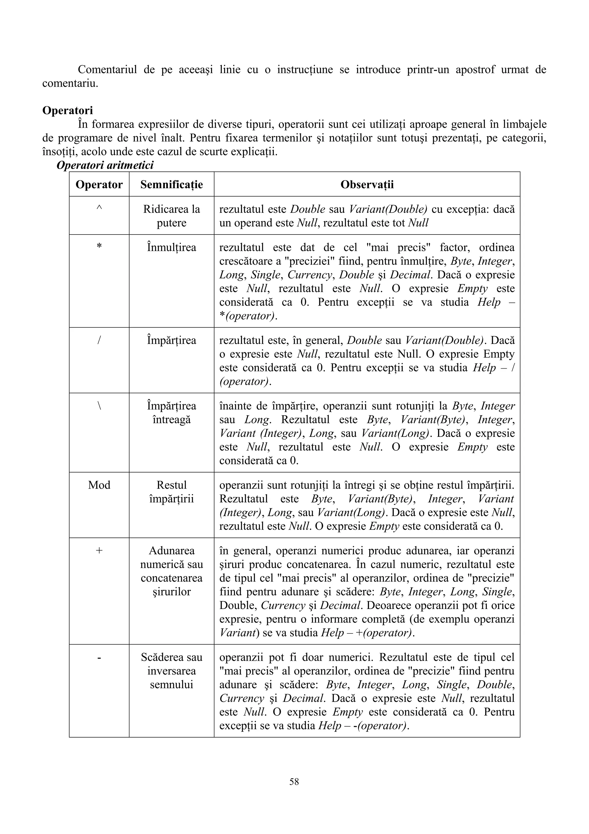 Comentariul de pe aceeaşi linie cu o instrucţiune se introduce printr-un apostrof urmat de
comentariu.

Operatori
         În formarea expresiilor de diverse tipuri, operatorii sunt cei utilizaţi aproape general în limbajele
de programare de nivel înalt. Pentru fixarea termenilor şi notaţiilor sunt totuşi prezentaţi, pe categorii,
însoţiţi, acolo unde este cazul de scurte explicaţii.
   Operatori aritmetici
       Operator      Semnificaţie                                Observaţii

           ^          Ridicarea la    rezultatul este Double sau Variant(Double) cu excepţia: dacă
                        putere        un operand este Null, rezultatul este tot Null

           *          Înmulţirea      rezultatul este dat de cel "mai precis" factor, ordinea
                                      crescătoare a "preciziei" fiind, pentru înmulţire, Byte, Integer,
                                      Long, Single, Currency, Double şi Decimal. Dacă o expresie
                                      este Null, rezultatul este Null. O expresie Empty este
                                      considerată ca 0. Pentru excepţii se va studia Help –
                                      *(operator).

            /         Împărţirea      rezultatul este, în general, Double sau Variant(Double). Dacă
                                      o expresie este Null, rezultatul este Null. O expresie Empty
                                      este considerată ca 0. Pentru excepţii se va studia Help – /
                                      (operator).

                     Împărţirea      înainte de împărţire, operanzii sunt rotunjiţi la Byte, Integer
                       întreagă       sau Long. Rezultatul este Byte, Variant(Byte), Integer,
                                      Variant (Integer), Long, sau Variant(Long). Dacă o expresie
                                      este Null, rezultatul este Null. O expresie Empty este
                                      considerată ca 0.

         Mod            Restul        operanzii sunt rotunjiţi la întregi şi se obţine restul împărţirii.
                       împărţirii     Rezultatul este Byte, Variant(Byte), Integer, Variant
                                      (Integer), Long, sau Variant(Long). Dacă o expresie este Null,
                                      rezultatul este Null. O expresie Empty este considerată ca 0.

           +          Adunarea        în general, operanzi numerici produc adunarea, iar operanzi
                     numerică sau     şiruri produc concatenarea. În cazul numeric, rezultatul este
                     concatenarea     de tipul cel "mai precis" al operanzilor, ordinea de "precizie"
                       şirurilor      fiind pentru adunare şi scădere: Byte, Integer, Long, Single,
                                      Double, Currency şi Decimal. Deoarece operanzii pot fi orice
                                      expresie, pentru o informare completă (de exemplu operanzi
                                      Variant) se va studia Help – +(operator).

           -         Scăderea sau     operanzii pot fi doar numerici. Rezultatul este de tipul cel
                      inversarea      "mai precis" al operanzilor, ordinea de "precizie" fiind pentru
                       semnului       adunare şi scădere: Byte, Integer, Long, Single, Double,
                                      Currency şi Decimal. Dacă o expresie este Null, rezultatul
                                      este Null. O expresie Empty este considerată ca 0. Pentru
                                      excepţii se va studia Help – -(operator).



                                                     58
 