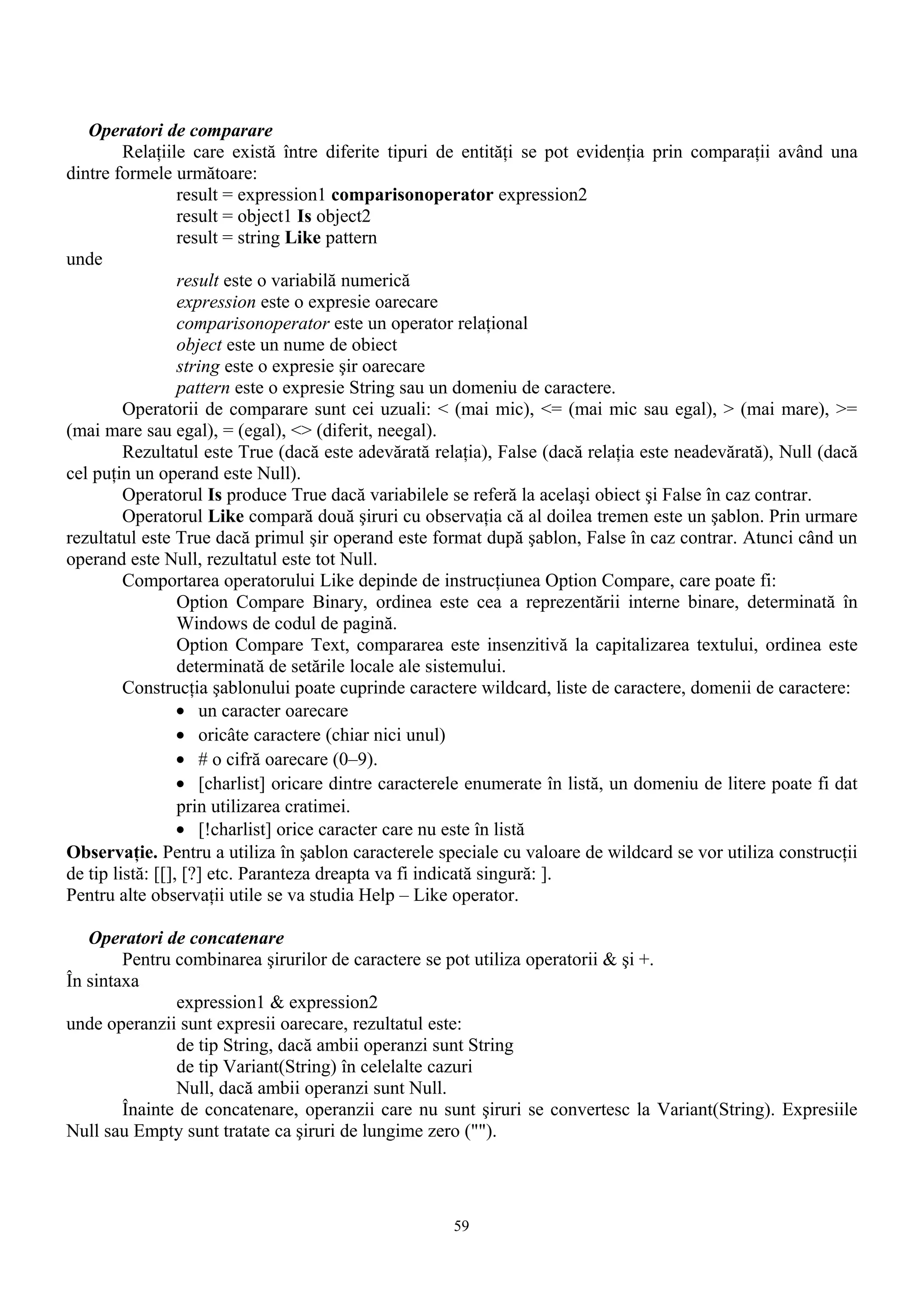 Operatori de comparare
         Relaţiile care există între diferite tipuri de entităţi se pot evidenţia prin comparaţii având una
dintre formele următoare:
                  result = expression1 comparisonoperator expression2
                  result = object1 Is object2
                  result = string Like pattern
unde
                  result este o variabilă numerică
                  expression este o expresie oarecare
                  comparisonoperator este un operator relaţional
                  object este un nume de obiect
                  string este o expresie şir oarecare
                  pattern este o expresie String sau un domeniu de caractere.
         Operatorii de comparare sunt cei uzuali: < (mai mic), <= (mai mic sau egal), > (mai mare), >=
(mai mare sau egal), = (egal), <> (diferit, neegal).
         Rezultatul este True (dacă este adevărată relaţia), False (dacă relaţia este neadevărată), Null (dacă
cel puţin un operand este Null).
         Operatorul Is produce True dacă variabilele se referă la acelaşi obiect şi False în caz contrar.
         Operatorul Like compară două şiruri cu observaţia că al doilea tremen este un şablon. Prin urmare
rezultatul este True dacă primul şir operand este format după şablon, False în caz contrar. Atunci când un
operand este Null, rezultatul este tot Null.
         Comportarea operatorului Like depinde de instrucţiunea Option Compare, care poate fi:
                  Option Compare Binary, ordinea este cea a reprezentării interne binare, determinată în
                  Windows de codul de pagină.
                  Option Compare Text, compararea este insenzitivă la capitalizarea textului, ordinea este
                  determinată de setările locale ale sistemului.
         Construcţia şablonului poate cuprinde caractere wildcard, liste de caractere, domenii de caractere:
                  • un caracter oarecare
                  • oricâte caractere (chiar nici unul)
                  • # o cifră oarecare (0–9).
                  • [charlist] oricare dintre caracterele enumerate în listă, un domeniu de litere poate fi dat
                  prin utilizarea cratimei.
                  • [!charlist] orice caracter care nu este în listă
Observaţie. Pentru a utiliza în şablon caracterele speciale cu valoare de wildcard se vor utiliza construcţii
de tip listă: [[], [?] etc. Paranteza dreapta va fi indicată singură: ].
Pentru alte observaţii utile se va studia Help – Like operator.

   Operatori de concatenare
        Pentru combinarea şirurilor de caractere se pot utiliza operatorii & şi +.
În sintaxa
               expression1 & expression2
unde operanzii sunt expresii oarecare, rezultatul este:
               de tip String, dacă ambii operanzi sunt String
               de tip Variant(String) în celelalte cazuri
               Null, dacă ambii operanzi sunt Null.
        Înainte de concatenare, operanzii care nu sunt şiruri se convertesc la Variant(String). Expresiile
Null sau Empty sunt tratate ca şiruri de lungime zero ("").




                                                      59
 