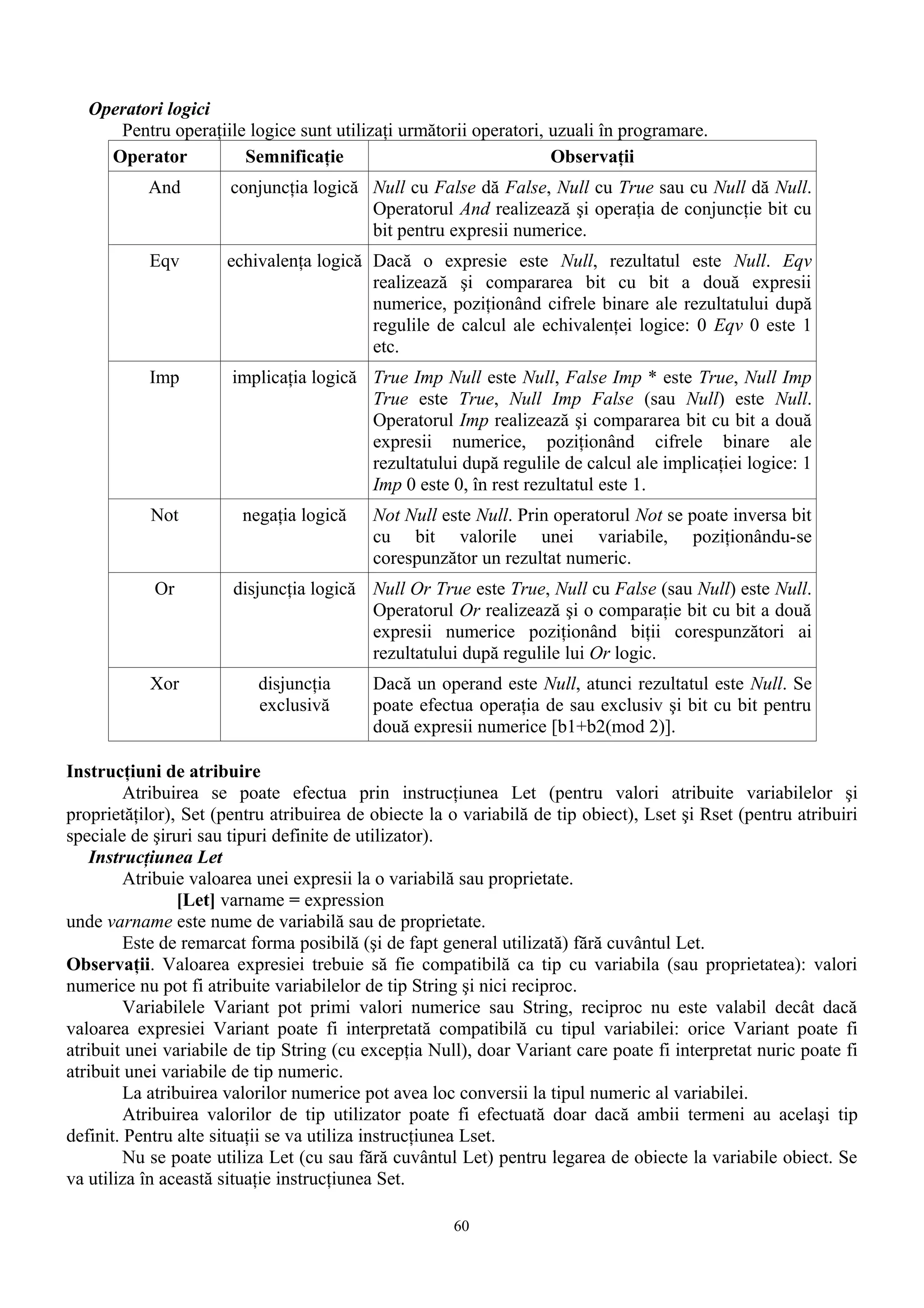 Operatori logici
      Pentru operaţiile logice sunt utilizaţi următorii operatori, uzuali în programare.
     Operator          Semnificaţie                                Observaţii
           And         conjuncţia logică Null cu False dă False, Null cu True sau cu Null dă Null.
                                         Operatorul And realizează şi operaţia de conjuncţie bit cu
                                         bit pentru expresii numerice.
           Eqv        echivalenţa logică Dacă o expresie este Null, rezultatul este Null. Eqv
                                         realizează şi compararea bit cu bit a două expresii
                                         numerice, poziţionând cifrele binare ale rezultatului după
                                         regulile de calcul ale echivalenţei logice: 0 Eqv 0 este 1
                                         etc.
           Imp         implicaţia logică True Imp Null este Null, False Imp * este True, Null Imp
                                         True este True, Null Imp False (sau Null) este Null.
                                         Operatorul Imp realizează şi compararea bit cu bit a două
                                         expresii numerice, poziţionând cifrele binare ale
                                         rezultatului după regulile de calcul ale implicaţiei logice: 1
                                         Imp 0 este 0, în rest rezultatul este 1.
           Not          negaţia logică     Not Null este Null. Prin operatorul Not se poate inversa bit
                                           cu bit valorile unei variabile, poziţionându-se
                                           corespunzător un rezultat numeric.
            Or         disjuncţia logică Null Or True este True, Null cu False (sau Null) este Null.
                                         Operatorul Or realizează şi o comparaţie bit cu bit a două
                                         expresii numerice poziţionând biţii corespunzători ai
                                         rezultatului după regulile lui Or logic.
           Xor             disjuncţia      Dacă un operand este Null, atunci rezultatul este Null. Se
                           exclusivă       poate efectua operaţia de sau exclusiv şi bit cu bit pentru
                                           două expresii numerice [b1+b2(mod 2)].

Instrucţiuni de atribuire
         Atribuirea se poate efectua prin instrucţiunea Let (pentru valori atribuite variabilelor şi
proprietăţilor), Set (pentru atribuirea de obiecte la o variabilă de tip obiect), Lset şi Rset (pentru atribuiri
speciale de şiruri sau tipuri definite de utilizator).
   Instrucţiunea Let
         Atribuie valoarea unei expresii la o variabilă sau proprietate.
                 [Let] varname = expression
unde varname este nume de variabilă sau de proprietate.
         Este de remarcat forma posibilă (şi de fapt general utilizată) fără cuvântul Let.
Observaţii. Valoarea expresiei trebuie să fie compatibilă ca tip cu variabila (sau proprietatea): valori
numerice nu pot fi atribuite variabilelor de tip String şi nici reciproc.
         Variabilele Variant pot primi valori numerice sau String, reciproc nu este valabil decât dacă
valoarea expresiei Variant poate fi interpretată compatibilă cu tipul variabilei: orice Variant poate fi
atribuit unei variabile de tip String (cu excepţia Null), doar Variant care poate fi interpretat nuric poate fi
atribuit unei variabile de tip numeric.
         La atribuirea valorilor numerice pot avea loc conversii la tipul numeric al variabilei.
         Atribuirea valorilor de tip utilizator poate fi efectuată doar dacă ambii termeni au acelaşi tip
definit. Pentru alte situaţii se va utiliza instrucţiunea Lset.
         Nu se poate utiliza Let (cu sau fără cuvântul Let) pentru legarea de obiecte la variabile obiect. Se
va utiliza în această situaţie instrucţiunea Set.

                                                      60
 