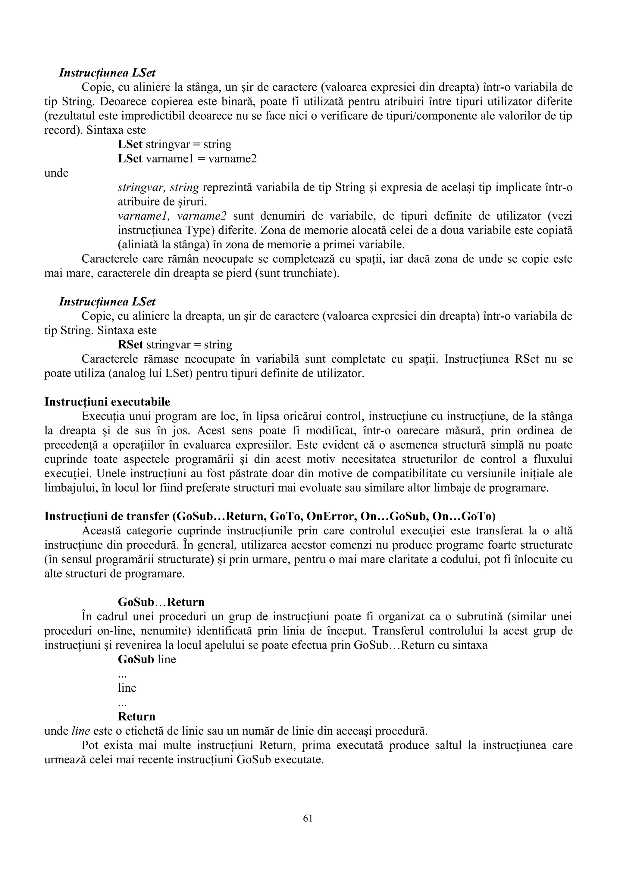 Instrucţiunea LSet
        Copie, cu aliniere la stânga, un şir de caractere (valoarea expresiei din dreapta) într-o variabila de
tip String. Deoarece copierea este binară, poate fi utilizată pentru atribuiri între tipuri utilizator diferite
(rezultatul este impredictibil deoarece nu se face nici o verificare de tipuri/componente ale valorilor de tip
record). Sintaxa este
                LSet stringvar = string
                LSet varname1 = varname2
unde
                stringvar, string reprezintă variabila de tip String şi expresia de acelaşi tip implicate într-o
                atribuire de şiruri.
                varname1, varname2 sunt denumiri de variabile, de tipuri definite de utilizator (vezi
                instrucţiunea Type) diferite. Zona de memorie alocată celei de a doua variabile este copiată
                (aliniată la stânga) în zona de memorie a primei variabile.
        Caracterele care rămân neocupate se completează cu spaţii, iar dacă zona de unde se copie este
mai mare, caracterele din dreapta se pierd (sunt trunchiate).

    Instrucţiunea LSet
         Copie, cu aliniere la dreapta, un şir de caractere (valoarea expresiei din dreapta) într-o variabila de
tip String. Sintaxa este
                RSet stringvar = string
         Caracterele rămase neocupate în variabilă sunt completate cu spaţii. Instrucţiunea RSet nu se
poate utiliza (analog lui LSet) pentru tipuri definite de utilizator.

Instrucţiuni executabile
       Execuţia unui program are loc, în lipsa oricărui control, instrucţiune cu instrucţiune, de la stânga
la dreapta şi de sus în jos. Acest sens poate fi modificat, într-o oarecare măsură, prin ordinea de
precedenţă a operaţiilor în evaluarea expresiilor. Este evident că o asemenea structură simplă nu poate
cuprinde toate aspectele programării şi din acest motiv necesitatea structurilor de control a fluxului
execuţiei. Unele instrucţiuni au fost păstrate doar din motive de compatibilitate cu versiunile iniţiale ale
limbajului, în locul lor fiind preferate structuri mai evoluate sau similare altor limbaje de programare.

Instrucţiuni de transfer (GoSub…Return, GoTo, OnError, On…GoSub, On…GoTo)
         Această categorie cuprinde instrucţiunile prin care controlul execuţiei este transferat la o altă
instrucţiune din procedură. În general, utilizarea acestor comenzi nu produce programe foarte structurate
(în sensul programării structurate) şi prin urmare, pentru o mai mare claritate a codului, pot fi înlocuite cu
alte structuri de programare.

                 GoSub…Return
        În cadrul unei proceduri un grup de instrucţiuni poate fi organizat ca o subrutină (similar unei
proceduri on-line, nenumite) identificată prin linia de început. Transferul controlului la acest grup de
instrucţiuni şi revenirea la locul apelului se poate efectua prin GoSub…Return cu sintaxa
                 GoSub line
                 ...
                 line
                 ...
                 Return
unde line este o etichetă de linie sau un număr de linie din aceeaşi procedură.
        Pot exista mai multe instrucţiuni Return, prima executată produce saltul la instrucţiunea care
urmează celei mai recente instrucţiuni GoSub executate.



                                                      61
 