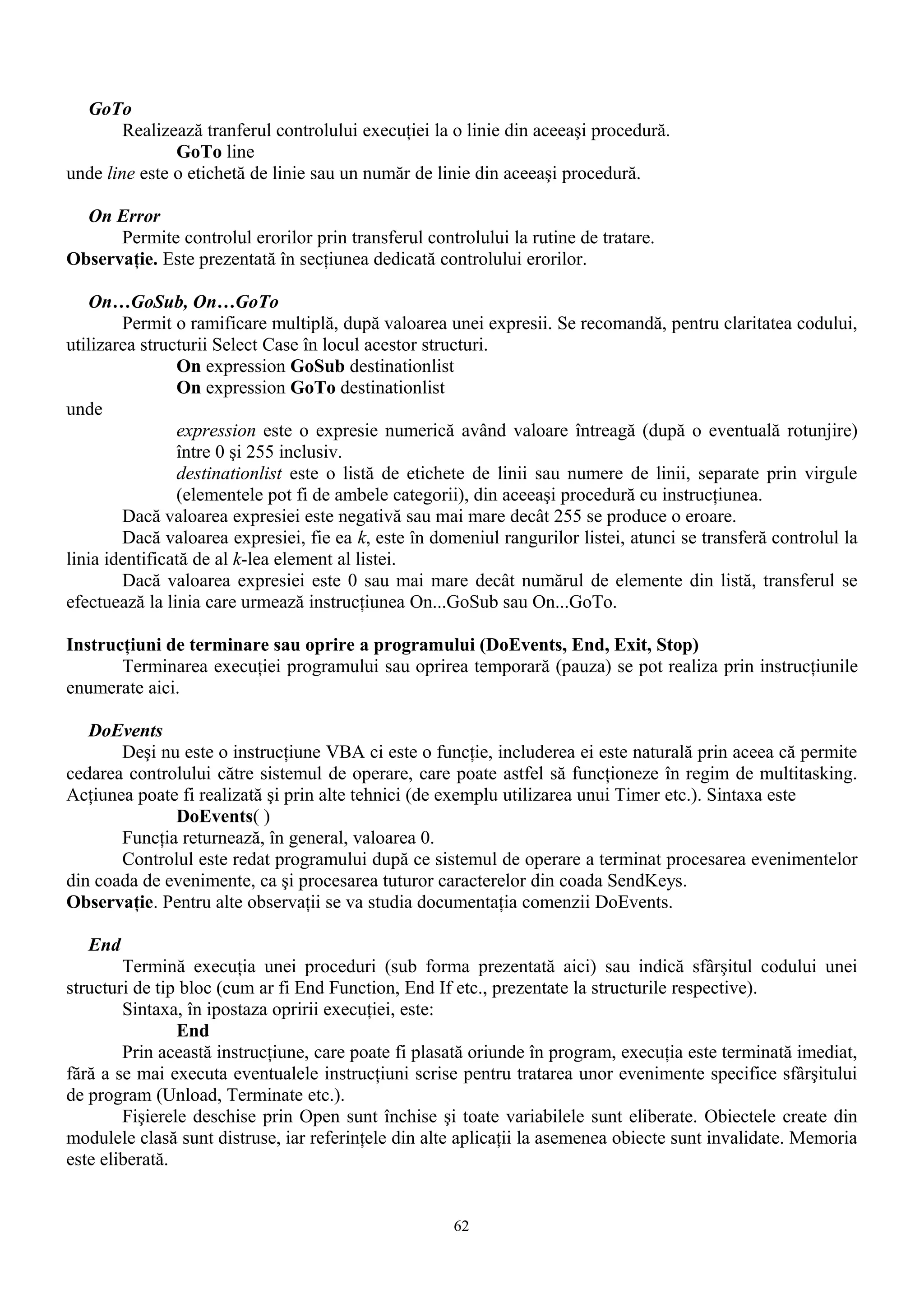 GoTo
        Realizează tranferul controlului execuţiei la o linie din aceeaşi procedură.
               GoTo line
unde line este o etichetă de linie sau un număr de linie din aceeaşi procedură.

  On Error
      Permite controlul erorilor prin transferul controlului la rutine de tratare.
Observaţie. Este prezentată în secţiunea dedicată controlului erorilor.

   On…GoSub, On…GoTo
        Permit o ramificare multiplă, după valoarea unei expresii. Se recomandă, pentru claritatea codului,
utilizarea structurii Select Case în locul acestor structuri.
                On expression GoSub destinationlist
                On expression GoTo destinationlist
unde
                expression este o expresie numerică având valoare întreagă (după o eventuală rotunjire)
                între 0 şi 255 inclusiv.
                destinationlist este o listă de etichete de linii sau numere de linii, separate prin virgule
                (elementele pot fi de ambele categorii), din aceeaşi procedură cu instrucţiunea.
        Dacă valoarea expresiei este negativă sau mai mare decât 255 se produce o eroare.
        Dacă valoarea expresiei, fie ea k, este în domeniul rangurilor listei, atunci se transferă controlul la
linia identificată de al k-lea element al listei.
        Dacă valoarea expresiei este 0 sau mai mare decât numărul de elemente din listă, transferul se
efectuează la linia care urmează instrucţiunea On...GoSub sau On...GoTo.

Instrucţiuni de terminare sau oprire a programului (DoEvents, End, Exit, Stop)
       Terminarea execuţiei programului sau oprirea temporară (pauza) se pot realiza prin instrucţiunile
enumerate aici.

   DoEvents
       Deşi nu este o instrucţiune VBA ci este o funcţie, includerea ei este naturală prin aceea că permite
cedarea controlului către sistemul de operare, care poate astfel să funcţioneze în regim de multitasking.
Acţiunea poate fi realizată şi prin alte tehnici (de exemplu utilizarea unui Timer etc.). Sintaxa este
              DoEvents( )
       Funcţia returnează, în general, valoarea 0.
       Controlul este redat programului după ce sistemul de operare a terminat procesarea evenimentelor
din coada de evenimente, ca şi procesarea tuturor caracterelor din coada SendKeys.
Observaţie. Pentru alte observaţii se va studia documentaţia comenzii DoEvents.

   End
        Termină execuţia unei proceduri (sub forma prezentată aici) sau indică sfârşitul codului unei
structuri de tip bloc (cum ar fi End Function, End If etc., prezentate la structurile respective).
        Sintaxa, în ipostaza opririi execuţiei, este:
                End
        Prin această instrucţiune, care poate fi plasată oriunde în program, execuţia este terminată imediat,
fără a se mai executa eventualele instrucţiuni scrise pentru tratarea unor evenimente specifice sfârşitului
de program (Unload, Terminate etc.).
        Fişierele deschise prin Open sunt închise şi toate variabilele sunt eliberate. Obiectele create din
modulele clasă sunt distruse, iar referinţele din alte aplicaţii la asemenea obiecte sunt invalidate. Memoria
este eliberată.


                                                      62
 