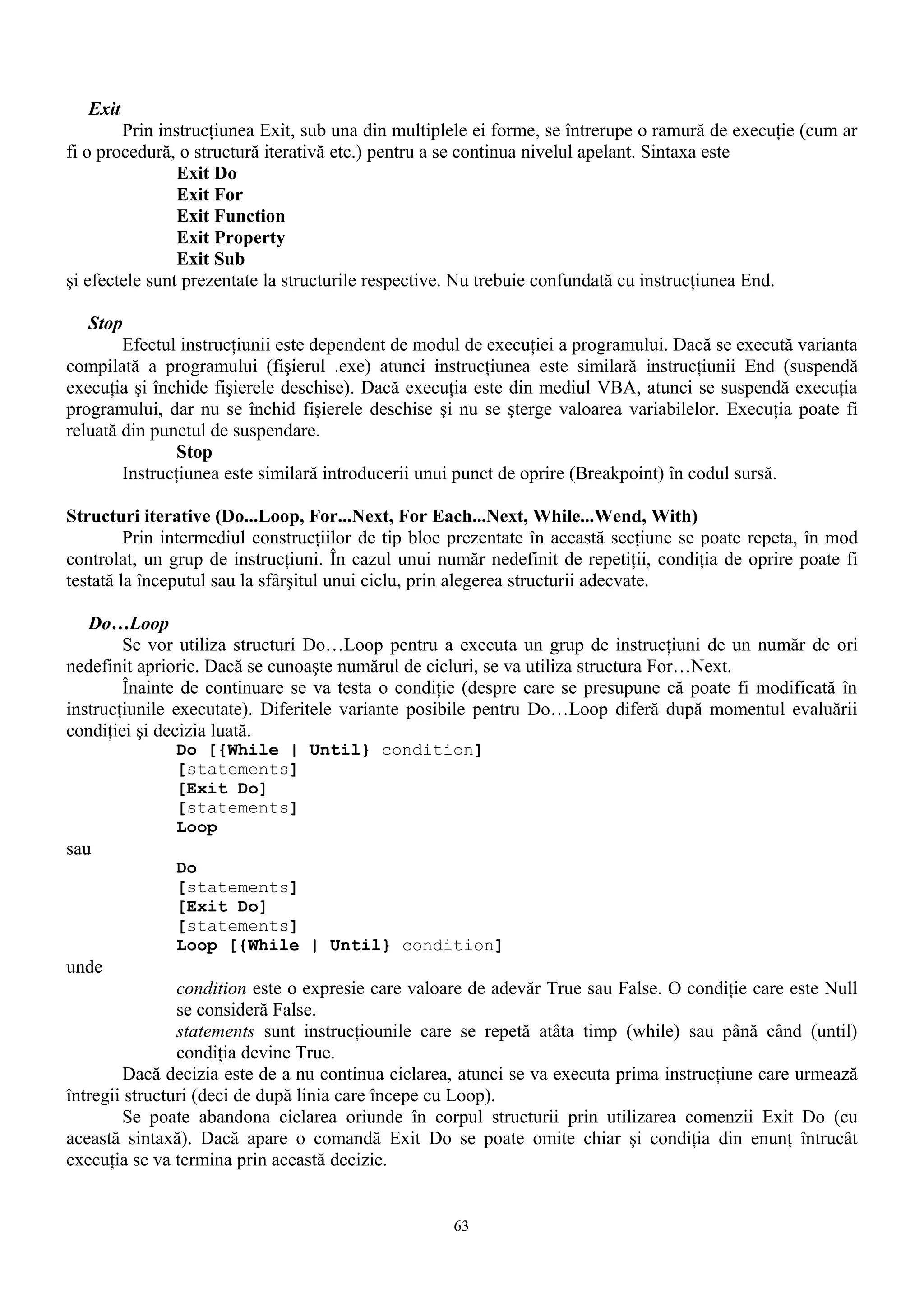Exit
        Prin instrucţiunea Exit, sub una din multiplele ei forme, se întrerupe o ramură de execuţie (cum ar
fi o procedură, o structură iterativă etc.) pentru a se continua nivelul apelant. Sintaxa este
                Exit Do
                Exit For
                Exit Function
                Exit Property
                Exit Sub
şi efectele sunt prezentate la structurile respective. Nu trebuie confundată cu instrucţiunea End.

   Stop
        Efectul instrucţiunii este dependent de modul de execuţiei a programului. Dacă se execută varianta
compilată a programului (fişierul .exe) atunci instrucţiunea este similară instrucţiunii End (suspendă
execuţia şi închide fişierele deschise). Dacă execuţia este din mediul VBA, atunci se suspendă execuţia
programului, dar nu se închid fişierele deschise şi nu se şterge valoarea variabilelor. Execuţia poate fi
reluată din punctul de suspendare.
                Stop
        Instrucţiunea este similară introducerii unui punct de oprire (Breakpoint) în codul sursă.

Structuri iterative (Do...Loop, For...Next, For Each...Next, While...Wend, With)
         Prin intermediul construcţiilor de tip bloc prezentate în această secţiune se poate repeta, în mod
controlat, un grup de instrucţiuni. În cazul unui număr nedefinit de repetiţii, condiţia de oprire poate fi
testată la începutul sau la sfârşitul unui ciclu, prin alegerea structurii adecvate.

   Do…Loop
        Se vor utiliza structuri Do…Loop pentru a executa un grup de instrucţiuni de un număr de ori
nedefinit aprioric. Dacă se cunoaşte numărul de cicluri, se va utiliza structura For…Next.
        Înainte de continuare se va testa o condiţie (despre care se presupune că poate fi modificată în
instrucţiunile executate). Diferitele variante posibile pentru Do…Loop diferă după momentul evaluării
condiţiei şi decizia luată.
              Do [{While | Until} condition]
              [statements]
              [Exit Do]
              [statements]
              Loop
sau
              Do
              [statements]
              [Exit Do]
              [statements]
              Loop [{While | Until} condition]
unde
                condition este o expresie care valoare de adevăr True sau False. O condiţie care este Null
                se consideră False.
                statements sunt instrucţiounile care se repetă atâta timp (while) sau până când (until)
                condiţia devine True.
        Dacă decizia este de a nu continua ciclarea, atunci se va executa prima instrucţiune care urmează
întregii structuri (deci de după linia care începe cu Loop).
        Se poate abandona ciclarea oriunde în corpul structurii prin utilizarea comenzii Exit Do (cu
această sintaxă). Dacă apare o comandă Exit Do se poate omite chiar şi condiţia din enunţ întrucât
execuţia se va termina prin această decizie.


                                                    63
 