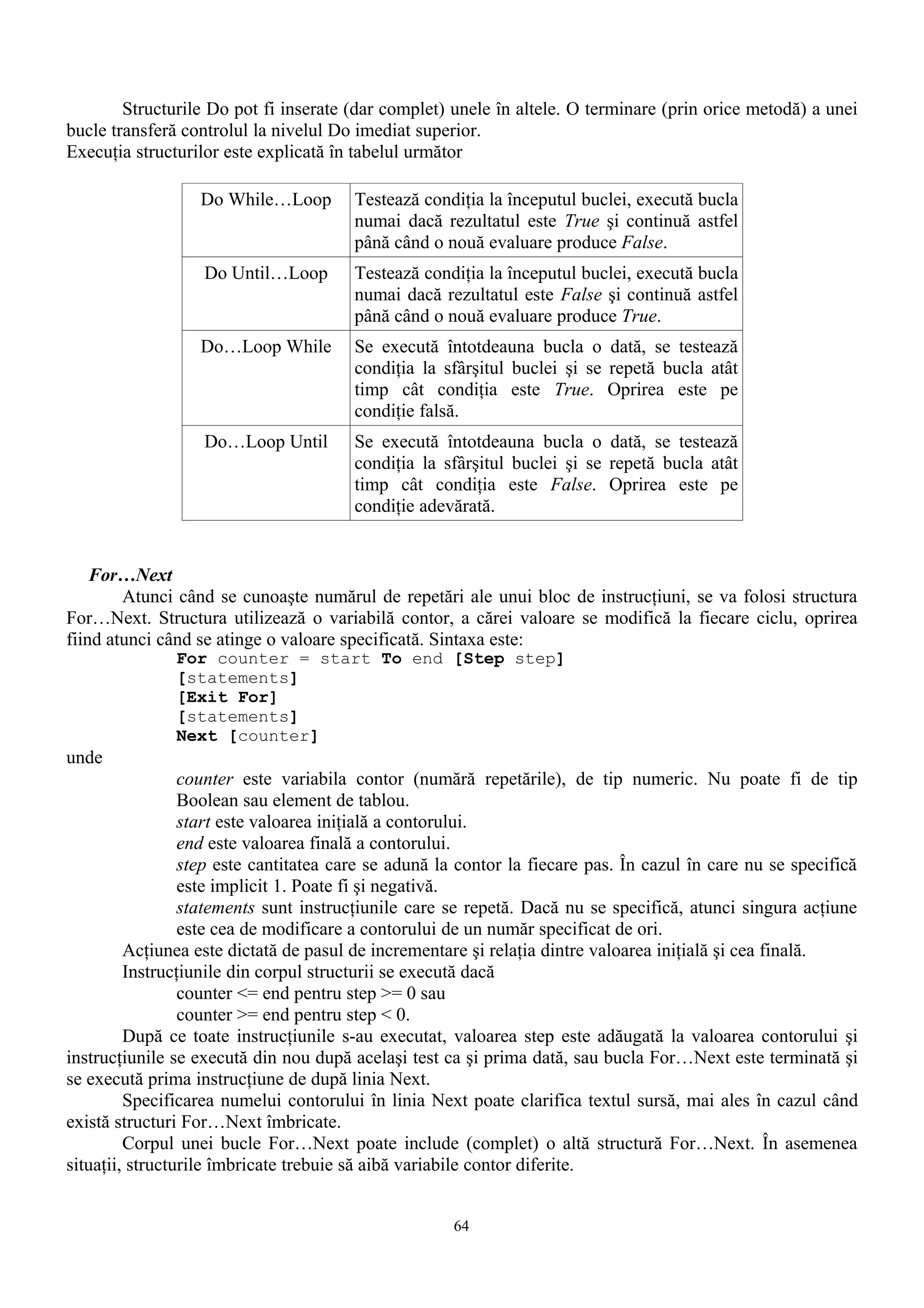 Structurile Do pot fi inserate (dar complet) unele în altele. O terminare (prin orice metodă) a unei
bucle transferă controlul la nivelul Do imediat superior.
Execuţia structurilor este explicată în tabelul următor

                  Do While…Loop         Testează condiţia la începutul buclei, execută bucla
                                        numai dacă rezultatul este True şi continuă astfel
                                        până când o nouă evaluare produce False.
                   Do Until…Loop        Testează condiţia la începutul buclei, execută bucla
                                        numai dacă rezultatul este False şi continuă astfel
                                        până când o nouă evaluare produce True.
                  Do…Loop While         Se execută întotdeauna bucla o dată, se testează
                                        condiţia la sfârşitul buclei şi se repetă bucla atât
                                        timp cât condiţia este True. Oprirea este pe
                                        condiţie falsă.
                   Do…Loop Until        Se execută întotdeauna bucla o dată, se testează
                                        condiţia la sfârşitul buclei şi se repetă bucla atât
                                        timp cât condiţia este False. Oprirea este pe
                                        condiţie adevărată.


    For…Next
        Atunci când se cunoaşte numărul de repetări ale unui bloc de instrucţiuni, se va folosi structura
For…Next. Structura utilizează o variabilă contor, a cărei valoare se modifică la fiecare ciclu, oprirea
fiind atunci când se atinge o valoare specificată. Sintaxa este:
               For counter = start To end [Step step]
               [statements]
               [Exit For]
               [statements]
               Next [counter]
unde
                 counter este variabila contor (numără repetările), de tip numeric. Nu poate fi de tip
                 Boolean sau element de tablou.
                 start este valoarea iniţială a contorului.
                 end este valoarea finală a contorului.
                 step este cantitatea care se adună la contor la fiecare pas. În cazul în care nu se specifică
                 este implicit 1. Poate fi şi negativă.
                 statements sunt instrucţiunile care se repetă. Dacă nu se specifică, atunci singura acţiune
                 este cea de modificare a contorului de un număr specificat de ori.
         Acţiunea este dictată de pasul de incrementare şi relaţia dintre valoarea iniţială şi cea finală.
         Instrucţiunile din corpul structurii se execută dacă
                 counter <= end pentru step >= 0 sau
                 counter >= end pentru step < 0.
         După ce toate instrucţiunile s-au executat, valoarea step este adăugată la valoarea contorului şi
instrucţiunile se execută din nou după acelaşi test ca şi prima dată, sau bucla For…Next este terminată şi
se execută prima instrucţiune de după linia Next.
         Specificarea numelui contorului în linia Next poate clarifica textul sursă, mai ales în cazul când
există structuri For…Next îmbricate.
         Corpul unei bucle For…Next poate include (complet) o altă structură For…Next. În asemenea
situaţii, structurile îmbricate trebuie să aibă variabile contor diferite.


                                                     64
 