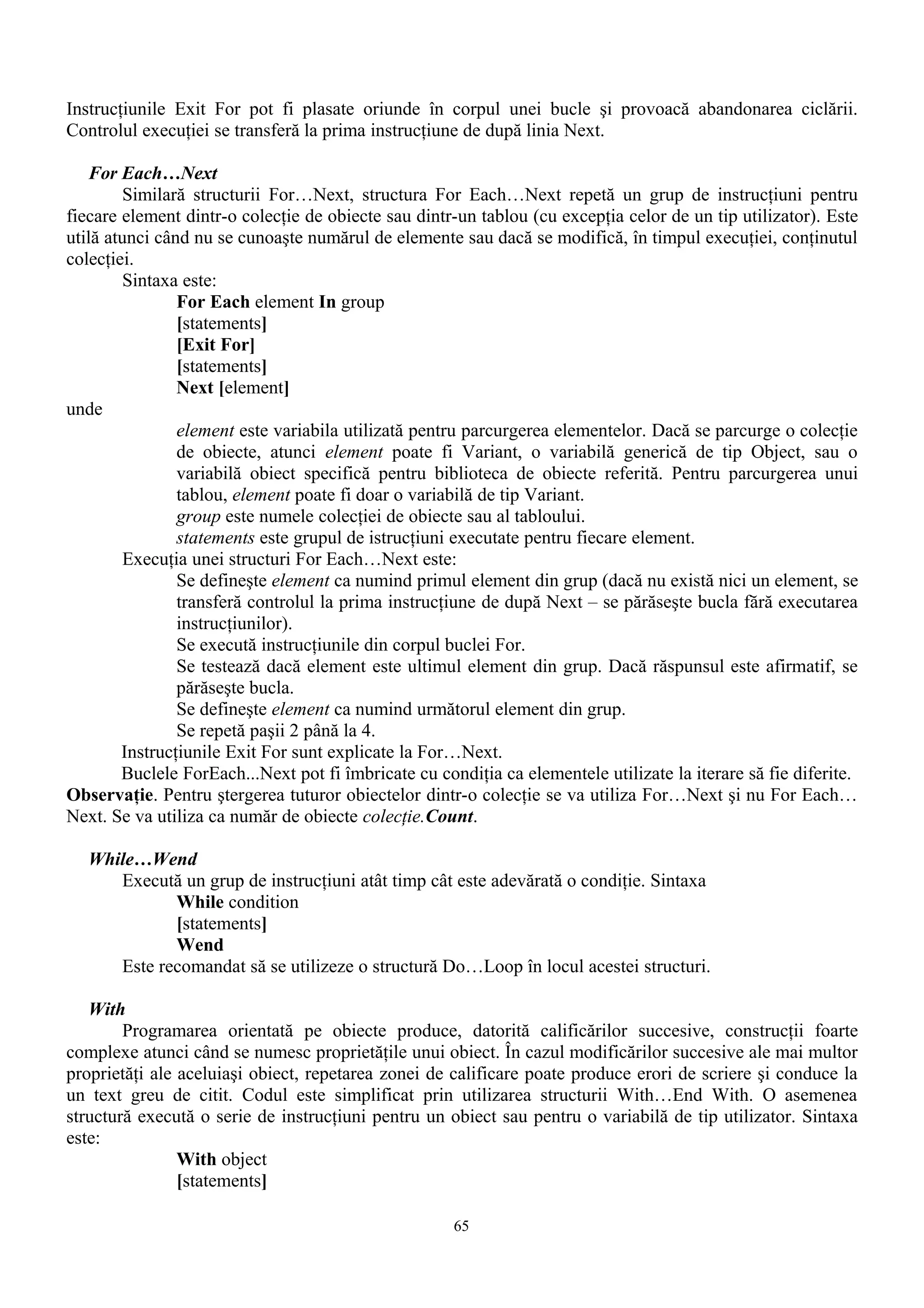 Instrucţiunile Exit For pot fi plasate oriunde în corpul unei bucle şi provoacă abandonarea ciclării.
Controlul execuţiei se transferă la prima instrucţiune de după linia Next.

   For Each…Next
         Similară structurii For…Next, structura For Each…Next repetă un grup de instrucţiuni pentru
fiecare element dintr-o colecţie de obiecte sau dintr-un tablou (cu excepţia celor de un tip utilizator). Este
utilă atunci când nu se cunoaşte numărul de elemente sau dacă se modifică, în timpul execuţiei, conţinutul
colecţiei.
         Sintaxa este:
                For Each element In group
                [statements]
                [Exit For]
                [statements]
                Next [element]
unde
                element este variabila utilizată pentru parcurgerea elementelor. Dacă se parcurge o colecţie
                de obiecte, atunci element poate fi Variant, o variabilă generică de tip Object, sau o
                variabilă obiect specifică pentru biblioteca de obiecte referită. Pentru parcurgerea unui
                tablou, element poate fi doar o variabilă de tip Variant.
                group este numele colecţiei de obiecte sau al tabloului.
                statements este grupul de istrucţiuni executate pentru fiecare element.
         Execuţia unei structuri For Each…Next este:
                Se defineşte element ca numind primul element din grup (dacă nu există nici un element, se
                transferă controlul la prima instrucţiune de după Next – se părăseşte bucla fără executarea
                instrucţiunilor).
                Se execută instrucţiunile din corpul buclei For.
                Se testează dacă element este ultimul element din grup. Dacă răspunsul este afirmatif, se
                părăseşte bucla.
                Se defineşte element ca numind următorul element din grup.
                Se repetă paşii 2 până la 4.
        Instrucţiunile Exit For sunt explicate la For…Next.
        Buclele ForEach...Next pot fi îmbricate cu condiţia ca elementele utilizate la iterare să fie diferite.
Observaţie. Pentru ştergerea tuturor obiectelor dintr-o colecţie se va utiliza For…Next şi nu For Each…
Next. Se va utiliza ca număr de obiecte colecţie.Count.

   While…Wend
      Execută un grup de instrucţiuni atât timp cât este adevărată o condiţie. Sintaxa
             While condition
             [statements]
             Wend
      Este recomandat să se utilizeze o structură Do…Loop în locul acestei structuri.

   With
        Programarea orientată pe obiecte produce, datorită calificărilor succesive, construcţii foarte
complexe atunci când se numesc proprietăţile unui obiect. În cazul modificărilor succesive ale mai multor
proprietăţi ale aceluiaşi obiect, repetarea zonei de calificare poate produce erori de scriere şi conduce la
un text greu de citit. Codul este simplificat prin utilizarea structurii With…End With. O asemenea
structură execută o serie de instrucţiuni pentru un obiect sau pentru o variabilă de tip utilizator. Sintaxa
este:
                With object
                [statements]

                                                      65
 