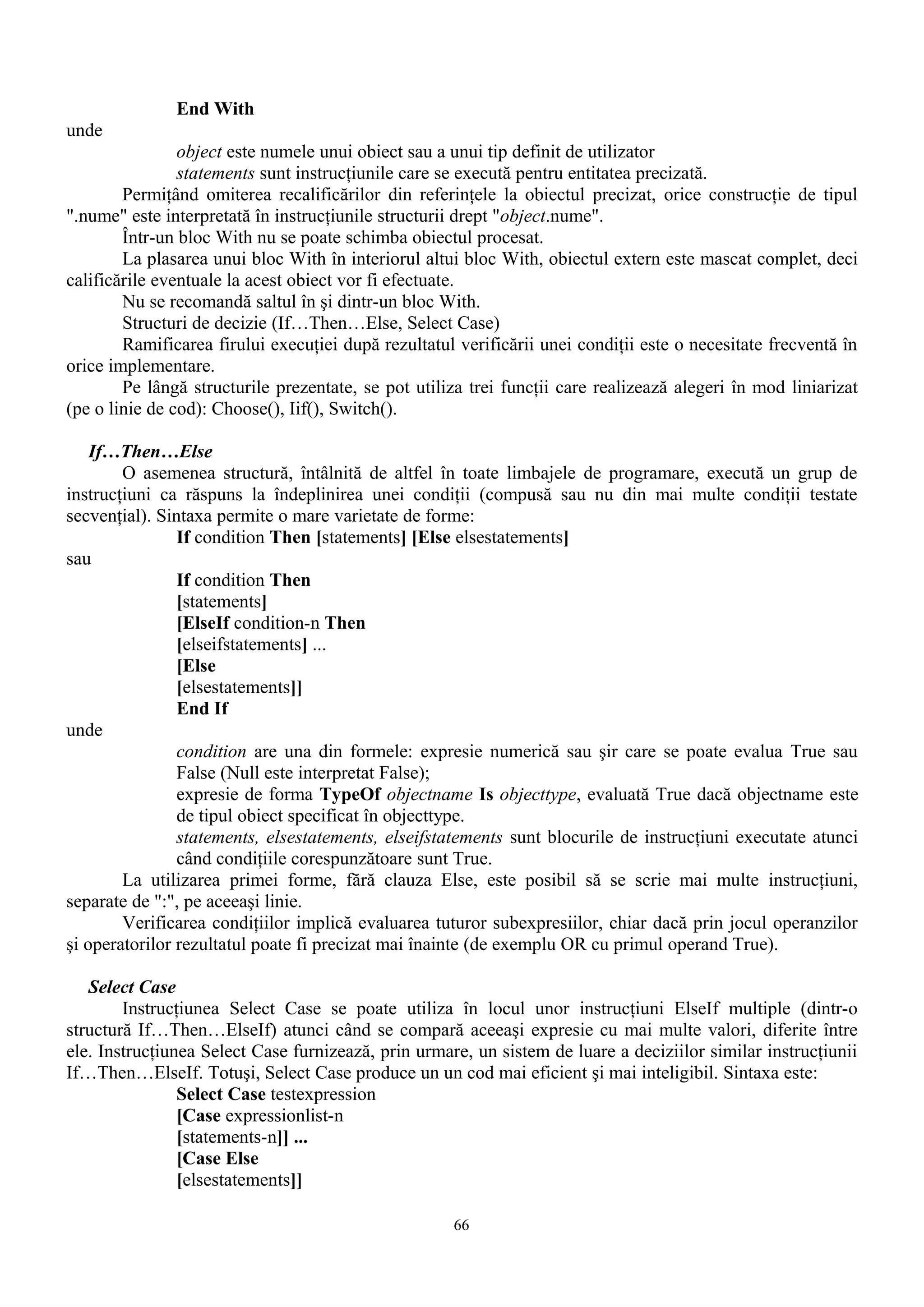End With
unde
                object este numele unui obiect sau a unui tip definit de utilizator
                statements sunt instrucţiunile care se execută pentru entitatea precizată.
        Permiţând omiterea recalificărilor din referinţele la obiectul precizat, orice construcţie de tipul
".nume" este interpretată în instrucţiunile structurii drept "object.nume".
        Într-un bloc With nu se poate schimba obiectul procesat.
        La plasarea unui bloc With în interiorul altui bloc With, obiectul extern este mascat complet, deci
calificările eventuale la acest obiect vor fi efectuate.
        Nu se recomandă saltul în şi dintr-un bloc With.
        Structuri de decizie (If…Then…Else, Select Case)
        Ramificarea firului execuţiei după rezultatul verificării unei condiţii este o necesitate frecventă în
orice implementare.
        Pe lângă structurile prezentate, se pot utiliza trei funcţii care realizează alegeri în mod liniarizat
(pe o linie de cod): Choose(), Iif(), Switch().

    If…Then…Else
        O asemenea structură, întâlnită de altfel în toate limbajele de programare, execută un grup de
instrucţiuni ca răspuns la îndeplinirea unei condiţii (compusă sau nu din mai multe condiţii testate
secvenţial). Sintaxa permite o mare varietate de forme:
                If condition Then [statements] [Else elsestatements]
sau
                If condition Then
                [statements]
                [ElseIf condition-n Then
                [elseifstatements] ...
                [Else
                [elsestatements]]
                End If
unde
                condition are una din formele: expresie numerică sau şir care se poate evalua True sau
                False (Null este interpretat False);
                expresie de forma TypeOf objectname Is objecttype, evaluată True dacă objectname este
                de tipul obiect specificat în objecttype.
                statements, elsestatements, elseifstatements sunt blocurile de instrucţiuni executate atunci
                când condiţiile corespunzătoare sunt True.
        La utilizarea primei forme, fără clauza Else, este posibil să se scrie mai multe instrucţiuni,
separate de ":", pe aceeaşi linie.
        Verificarea condiţiilor implică evaluarea tuturor subexpresiilor, chiar dacă prin jocul operanzilor
şi operatorilor rezultatul poate fi precizat mai înainte (de exemplu OR cu primul operand True).

   Select Case
        Instrucţiunea Select Case se poate utiliza în locul unor instrucţiuni ElseIf multiple (dintr-o
structură If…Then…ElseIf) atunci când se compară aceeaşi expresie cu mai multe valori, diferite între
ele. Instrucţiunea Select Case furnizează, prin urmare, un sistem de luare a deciziilor similar instrucţiunii
If…Then…ElseIf. Totuşi, Select Case produce un un cod mai eficient şi mai inteligibil. Sintaxa este:
                Select Case testexpression
                [Case expressionlist-n
                [statements-n]] ...
                [Case Else
                [elsestatements]]

                                                     66
 