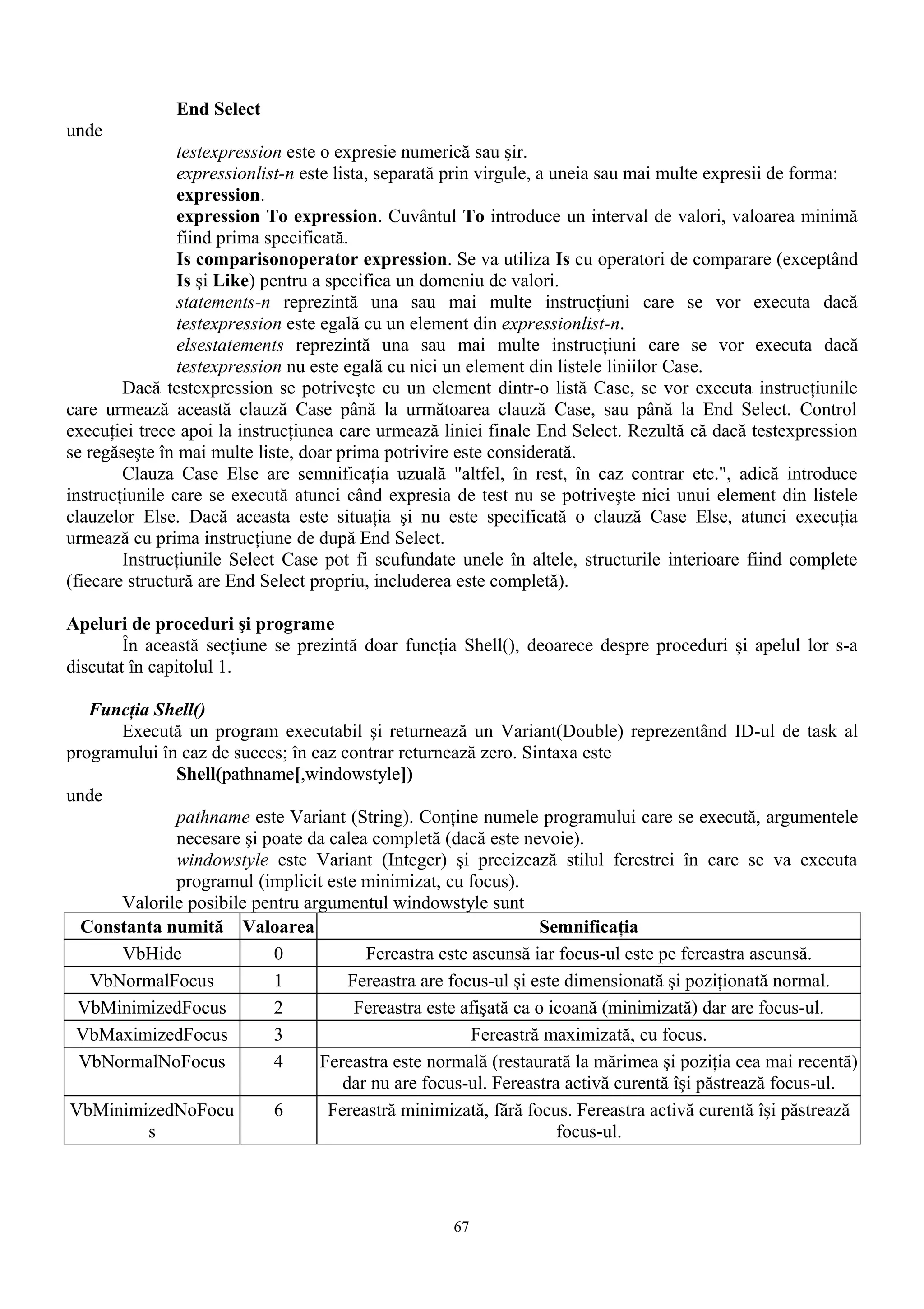 End Select
unde
                testexpression este o expresie numerică sau şir.
                expressionlist-n este lista, separată prin virgule, a uneia sau mai multe expresii de forma:
                expression.
                expression To expression. Cuvântul To introduce un interval de valori, valoarea minimă
                fiind prima specificată.
                Is comparisonoperator expression. Se va utiliza Is cu operatori de comparare (exceptând
                Is şi Like) pentru a specifica un domeniu de valori.
                statements-n reprezintă una sau mai multe instrucţiuni care se vor executa dacă
                testexpression este egală cu un element din expressionlist-n.
                elsestatements reprezintă una sau mai multe instrucţiuni care se vor executa dacă
                testexpression nu este egală cu nici un element din listele liniilor Case.
        Dacă testexpression se potriveşte cu un element dintr-o listă Case, se vor executa instrucţiunile
care urmează această clauză Case până la următoarea clauză Case, sau până la End Select. Control
execuţiei trece apoi la instrucţiunea care urmează liniei finale End Select. Rezultă că dacă testexpression
se regăseşte în mai multe liste, doar prima potrivire este considerată.
        Clauza Case Else are semnificaţia uzuală "altfel, în rest, în caz contrar etc.", adică introduce
instrucţiunile care se execută atunci când expresia de test nu se potriveşte nici unui element din listele
clauzelor Else. Dacă aceasta este situaţia şi nu este specificată o clauză Case Else, atunci execuţia
urmează cu prima instrucţiune de după End Select.
        Instrucţiunile Select Case pot fi scufundate unele în altele, structurile interioare fiind complete
(fiecare structură are End Select propriu, includerea este completă).

Apeluri de proceduri şi programe
        În această secţiune se prezintă doar funcţia Shell(), deoarece despre proceduri şi apelul lor s-a
discutat în capitolul 1.

   Funcţia Shell()
       Execută un program executabil şi returnează un Variant(Double) reprezentând ID-ul de task al
programului în caz de succes; în caz contrar returnează zero. Sintaxa este
              Shell(pathname[,windowstyle])
unde
              pathname este Variant (String). Conţine numele programului care se execută, argumentele
              necesare şi poate da calea completă (dacă este nevoie).
              windowstyle este Variant (Integer) şi precizează stilul ferestrei în care se va executa
              programul (implicit este minimizat, cu focus).
       Valorile posibile pentru argumentul windowstyle sunt
  Constanta numită Valoarea                                       Semnificaţia
       VbHide               0           Fereastra este ascunsă iar focus-ul este pe fereastra ascunsă.
   VbNormalFocus            1         Fereastra are focus-ul şi este dimensionată şi poziţionată normal.
 VbMinimizedFocus           2          Fereastra este afişată ca o icoană (minimizată) dar are focus-ul.
 VbMaximizedFocus           3                          Fereastră maximizată, cu focus.
 VbNormalNoFocus            4     Fereastra este normală (restaurată la mărimea şi poziţia cea mai recentă)
                                     dar nu are focus-ul. Fereastra activă curentă îşi păstrează focus-ul.
VbMinimizedNoFocu           6      Fereastră minimizată, fără focus. Fereastra activă curentă îşi păstrează
          s                                                         focus-ul.




                                                    67
 