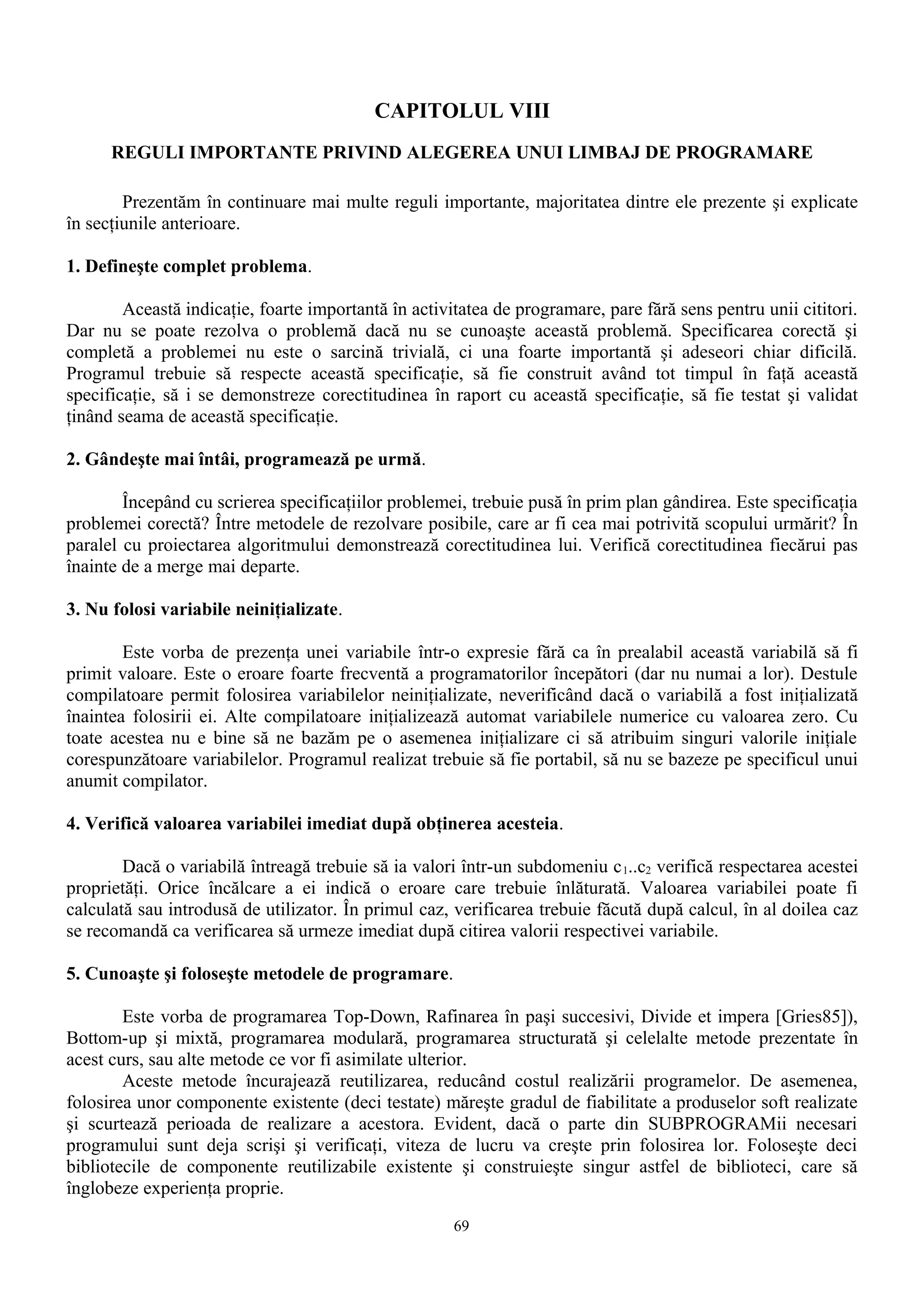 CAPITOLUL VIII
      REGULI IMPORTANTE PRIVIND ALEGEREA UNUI LIMBAJ DE PROGRAMARE

        Prezentăm în continuare mai multe reguli importante, majoritatea dintre ele prezente şi explicate
în secţiunile anterioare.

1. Defineşte complet problema.

        Această indicaţie, foarte importantă în activitatea de programare, pare fără sens pentru unii cititori.
Dar nu se poate rezolva o problemă dacă nu se cunoaşte această problemă. Specificarea corectă şi
completă a problemei nu este o sarcină trivială, ci una foarte importantă şi adeseori chiar dificilă.
Programul trebuie să respecte această specificaţie, să fie construit având tot timpul în faţă această
specificaţie, să i se demonstreze corectitudinea în raport cu această specificaţie, să fie testat şi validat
ţinând seama de această specificaţie.

2. Gândeşte mai întâi, programează pe urmă.

        Începând cu scrierea specificaţiilor problemei, trebuie pusă în prim plan gândirea. Este specificaţia
problemei corectă? Între metodele de rezolvare posibile, care ar fi cea mai potrivită scopului urmărit? În
paralel cu proiectarea algoritmului demonstrează corectitudinea lui. Verifică corectitudinea fiecărui pas
înainte de a merge mai departe.

3. Nu folosi variabile neiniţializate.

        Este vorba de prezenţa unei variabile într-o expresie fără ca în prealabil această variabilă să fi
primit valoare. Este o eroare foarte frecventă a programatorilor începători (dar nu numai a lor). Destule
compilatoare permit folosirea variabilelor neiniţializate, neverificând dacă o variabilă a fost iniţializată
înaintea folosirii ei. Alte compilatoare iniţializează automat variabilele numerice cu valoarea zero. Cu
toate acestea nu e bine să ne bazăm pe o asemenea iniţializare ci să atribuim singuri valorile iniţiale
corespunzătoare variabilelor. Programul realizat trebuie să fie portabil, să nu se bazeze pe specificul unui
anumit compilator.

4. Verifică valoarea variabilei imediat după obţinerea acesteia.

        Dacă o variabilă întreagă trebuie să ia valori într-un subdomeniu c 1..c2 verifică respectarea acestei
proprietăţi. Orice încălcare a ei indică o eroare care trebuie înlăturată. Valoarea variabilei poate fi
calculată sau introdusă de utilizator. În primul caz, verificarea trebuie făcută după calcul, în al doilea caz
se recomandă ca verificarea să urmeze imediat după citirea valorii respectivei variabile.

5. Cunoaşte şi foloseşte metodele de programare.

        Este vorba de programarea Top-Down, Rafinarea în paşi succesivi, Divide et impera [Gries85]),
Bottom-up şi mixtă, programarea modulară, programarea structurată şi celelalte metode prezentate în
acest curs, sau alte metode ce vor fi asimilate ulterior.
        Aceste metode încurajează reutilizarea, reducând costul realizării programelor. De asemenea,
folosirea unor componente existente (deci testate) măreşte gradul de fiabilitate a produselor soft realizate
şi scurtează perioada de realizare a acestora. Evident, dacă o parte din SUBPROGRAMii necesari
programului sunt deja scrişi şi verificaţi, viteza de lucru va creşte prin folosirea lor. Foloseşte deci
bibliotecile de componente reutilizabile existente şi construieşte singur astfel de biblioteci, care să
înglobeze experienţa proprie.
                                                      69
 