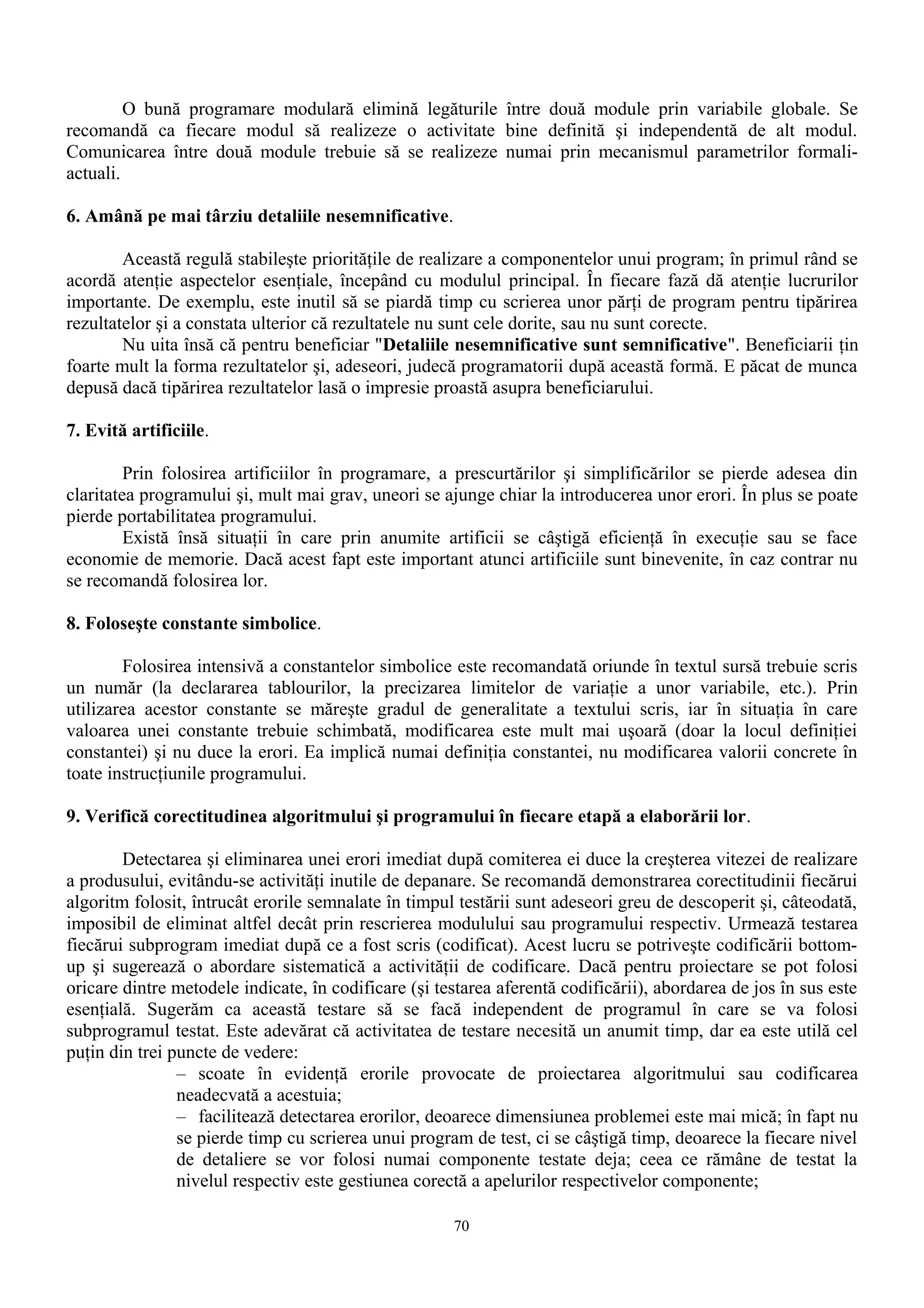 O bună programare modulară elimină legăturile între două module prin variabile globale. Se
recomandă ca fiecare modul să realizeze o activitate bine definită şi independentă de alt modul.
Comunicarea între două module trebuie să se realizeze numai prin mecanismul parametrilor formali-
actuali.

6. Amână pe mai târziu detaliile nesemnificative.

        Această regulă stabileşte priorităţile de realizare a componentelor unui program; în primul rând se
acordă atenţie aspectelor esenţiale, începând cu modulul principal. În fiecare fază dă atenţie lucrurilor
importante. De exemplu, este inutil să se piardă timp cu scrierea unor părţi de program pentru tipărirea
rezultatelor şi a constata ulterior că rezultatele nu sunt cele dorite, sau nu sunt corecte.
        Nu uita însă că pentru beneficiar "Detaliile nesemnificative sunt semnificative". Beneficiarii ţin
foarte mult la forma rezultatelor şi, adeseori, judecă programatorii după această formă. E păcat de munca
depusă dacă tipărirea rezultatelor lasă o impresie proastă asupra beneficiarului.

7. Evită artificiile.

         Prin folosirea artificiilor în programare, a prescurtărilor şi simplificărilor se pierde adesea din
claritatea programului şi, mult mai grav, uneori se ajunge chiar la introducerea unor erori. În plus se poate
pierde portabilitatea programului.
         Există însă situaţii în care prin anumite artificii se câştigă eficienţă în execuţie sau se face
economie de memorie. Dacă acest fapt este important atunci artificiile sunt binevenite, în caz contrar nu
se recomandă folosirea lor.

8. Foloseşte constante simbolice.

        Folosirea intensivă a constantelor simbolice este recomandată oriunde în textul sursă trebuie scris
un număr (la declararea tablourilor, la precizarea limitelor de variaţie a unor variabile, etc.). Prin
utilizarea acestor constante se măreşte gradul de generalitate a textului scris, iar în situaţia în care
valoarea unei constante trebuie schimbată, modificarea este mult mai uşoară (doar la locul definiţiei
constantei) şi nu duce la erori. Ea implică numai definiţia constantei, nu modificarea valorii concrete în
toate instrucţiunile programului.

9. Verifică corectitudinea algoritmului şi programului în fiecare etapă a elaborării lor.

        Detectarea şi eliminarea unei erori imediat după comiterea ei duce la creşterea vitezei de realizare
a produsului, evitându-se activităţi inutile de depanare. Se recomandă demonstrarea corectitudinii fiecărui
algoritm folosit, întrucât erorile semnalate în timpul testării sunt adeseori greu de descoperit şi, câteodată,
imposibil de eliminat altfel decât prin rescrierea modulului sau programului respectiv. Urmează testarea
fiecărui subprogram imediat după ce a fost scris (codificat). Acest lucru se potriveşte codificării bottom-
up şi sugerează o abordare sistematică a activităţii de codificare. Dacă pentru proiectare se pot folosi
oricare dintre metodele indicate, în codificare (şi testarea aferentă codificării), abordarea de jos în sus este
esenţială. Sugerăm ca această testare să se facă independent de programul în care se va folosi
subprogramul testat. Este adevărat că activitatea de testare necesită un anumit timp, dar ea este utilă cel
puţin din trei puncte de vedere:
                – scoate în evidenţă erorile provocate de proiectarea algoritmului sau codificarea
                neadecvată a acestuia;
                – facilitează detectarea erorilor, deoarece dimensiunea problemei este mai mică; în fapt nu
                se pierde timp cu scrierea unui program de test, ci se câştigă timp, deoarece la fiecare nivel
                de detaliere se vor folosi numai componente testate deja; ceea ce rămâne de testat la
                nivelul respectiv este gestiunea corectă a apelurilor respectivelor componente;

                                                      70
 