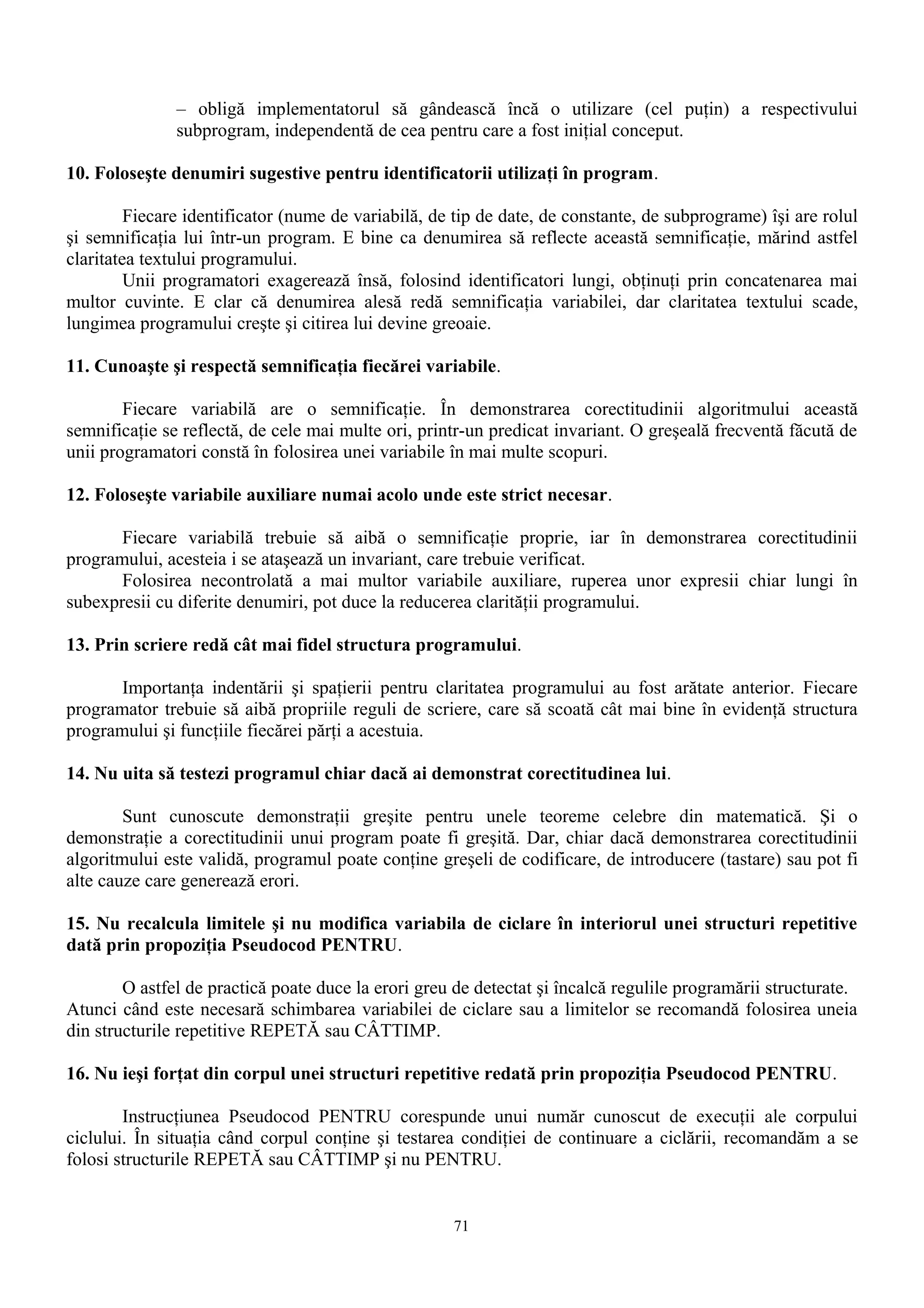 – obligă implementatorul să gândească încă o utilizare (cel puţin) a respectivului
               subprogram, independentă de cea pentru care a fost iniţial conceput.

10. Foloseşte denumiri sugestive pentru identificatorii utilizaţi în program.

         Fiecare identificator (nume de variabilă, de tip de date, de constante, de subprograme) îşi are rolul
şi semnificaţia lui într-un program. E bine ca denumirea să reflecte această semnificaţie, mărind astfel
claritatea textului programului.
         Unii programatori exagerează însă, folosind identificatori lungi, obţinuţi prin concatenarea mai
multor cuvinte. E clar că denumirea alesă redă semnificaţia variabilei, dar claritatea textului scade,
lungimea programului creşte şi citirea lui devine greoaie.

11. Cunoaşte şi respectă semnificaţia fiecărei variabile.

        Fiecare variabilă are o semnificaţie. În demonstrarea corectitudinii algoritmului această
semnificaţie se reflectă, de cele mai multe ori, printr-un predicat invariant. O greşeală frecventă făcută de
unii programatori constă în folosirea unei variabile în mai multe scopuri.

12. Foloseşte variabile auxiliare numai acolo unde este strict necesar.

       Fiecare variabilă trebuie să aibă o semnificaţie proprie, iar în demonstrarea corectitudinii
programului, acesteia i se ataşează un invariant, care trebuie verificat.
       Folosirea necontrolată a mai multor variabile auxiliare, ruperea unor expresii chiar lungi în
subexpresii cu diferite denumiri, pot duce la reducerea clarităţii programului.

13. Prin scriere redă cât mai fidel structura programului.

       Importanţa indentării şi spaţierii pentru claritatea programului au fost arătate anterior. Fiecare
programator trebuie să aibă propriile reguli de scriere, care să scoată cât mai bine în evidenţă structura
programului şi funcţiile fiecărei părţi a acestuia.

14. Nu uita să testezi programul chiar dacă ai demonstrat corectitudinea lui.

        Sunt cunoscute demonstraţii greşite pentru unele teoreme celebre din matematică. Şi o
demonstraţie a corectitudinii unui program poate fi greşită. Dar, chiar dacă demonstrarea corectitudinii
algoritmului este validă, programul poate conţine greşeli de codificare, de introducere (tastare) sau pot fi
alte cauze care generează erori.

15. Nu recalcula limitele şi nu modifica variabila de ciclare în interiorul unei structuri repetitive
dată prin propoziţia Pseudocod PENTRU.

        O astfel de practică poate duce la erori greu de detectat şi încalcă regulile programării structurate.
Atunci când este necesară schimbarea variabilei de ciclare sau a limitelor se recomandă folosirea uneia
din structurile repetitive REPETĂ sau CÂTTIMP.

16. Nu ieşi forţat din corpul unei structuri repetitive redată prin propoziţia Pseudocod PENTRU.

        Instrucţiunea Pseudocod PENTRU corespunde unui număr cunoscut de execuţii ale corpului
ciclului. În situaţia când corpul conţine şi testarea condiţiei de continuare a ciclării, recomandăm a se
folosi structurile REPETĂ sau CÂTTIMP şi nu PENTRU.


                                                     71
 